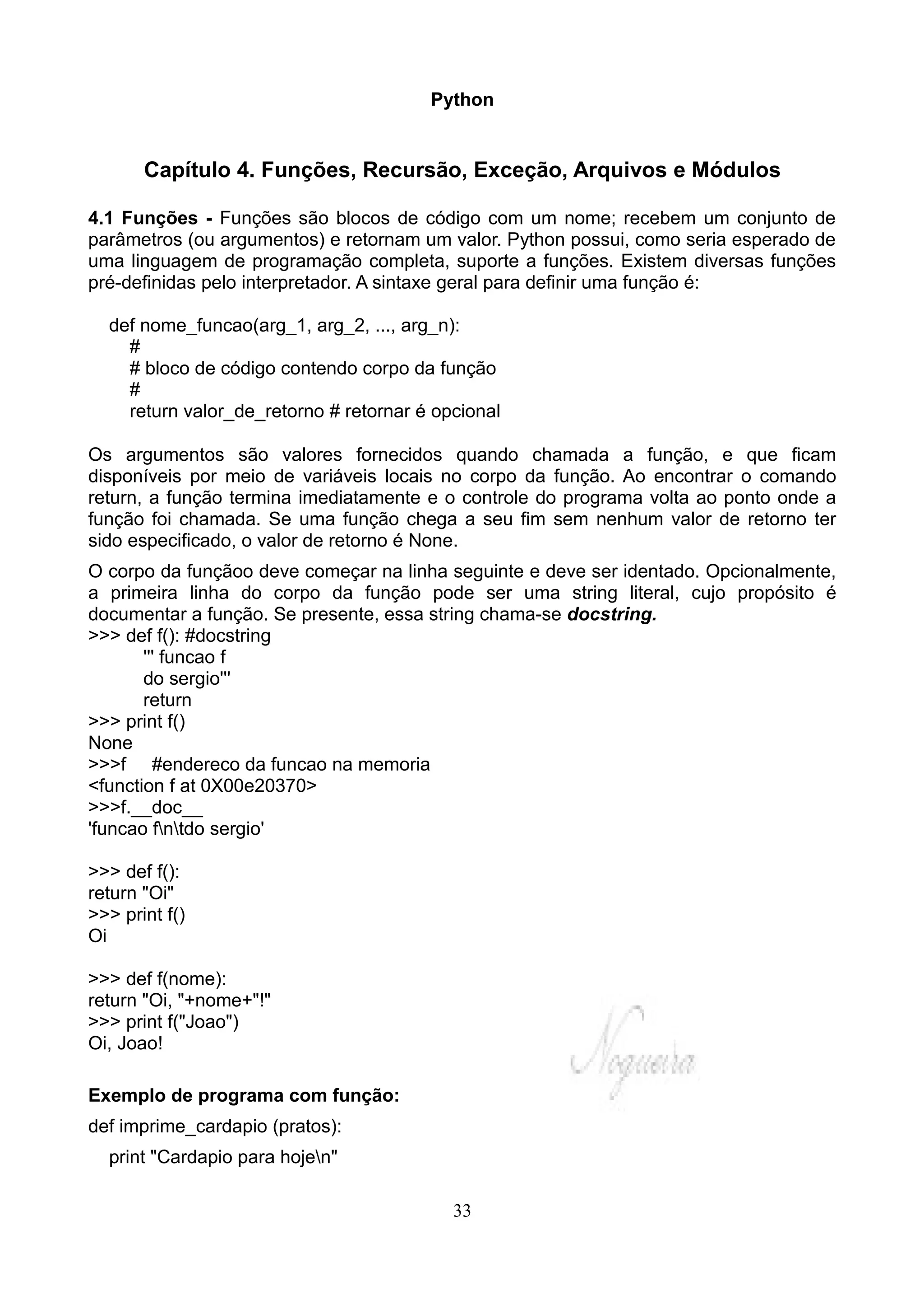 Python


       Capítulo 4. Funções, Recursão, Exceção, Arquivos e Módulos

4.1 Funções - Funções são blocos de código com um nome; recebem um conjunto de
parâmetros (ou argumentos) e retornam um valor. Python possui, como seria esperado de
uma linguagem de programação completa, suporte a funções. Existem diversas funções
pré-definidas pelo interpretador. A sintaxe geral para definir uma função é:

  def nome_funcao(arg_1, arg_2, ..., arg_n):
    #
    # bloco de código contendo corpo da função
    #
    return valor_de_retorno # retornar é opcional

Os argumentos são valores fornecidos quando chamada a função, e que ficam
disponíveis por meio de variáveis locais no corpo da função. Ao encontrar o comando
return, a função termina imediatamente e o controle do programa volta ao ponto onde a
função foi chamada. Se uma função chega a seu fim sem nenhum valor de retorno ter
sido especificado, o valor de retorno é None.
O corpo da funçãoo deve começar na linha seguinte e deve ser identado. Opcionalmente,
a primeira linha do corpo da função pode ser uma string literal, cujo propósito é
documentar a função. Se presente, essa string chama-se docstring.
>>> def f(): #docstring
       ''' funcao f
       do sergio'''
       return
>>> print f()
None
>>>f #endereco da funcao na memoria
<function f at 0X00e20370>
>>>f.__doc__
'funcao fntdo sergio'

>>> def f():
return "Oi"
>>> print f()
Oi

>>> def f(nome):
return "Oi, "+nome+"!"
>>> print f("Joao")
Oi, Joao!

Exemplo de programa com função:
def imprime_cardapio (pratos):
  print "Cardapio para hojen"

                                           33
 