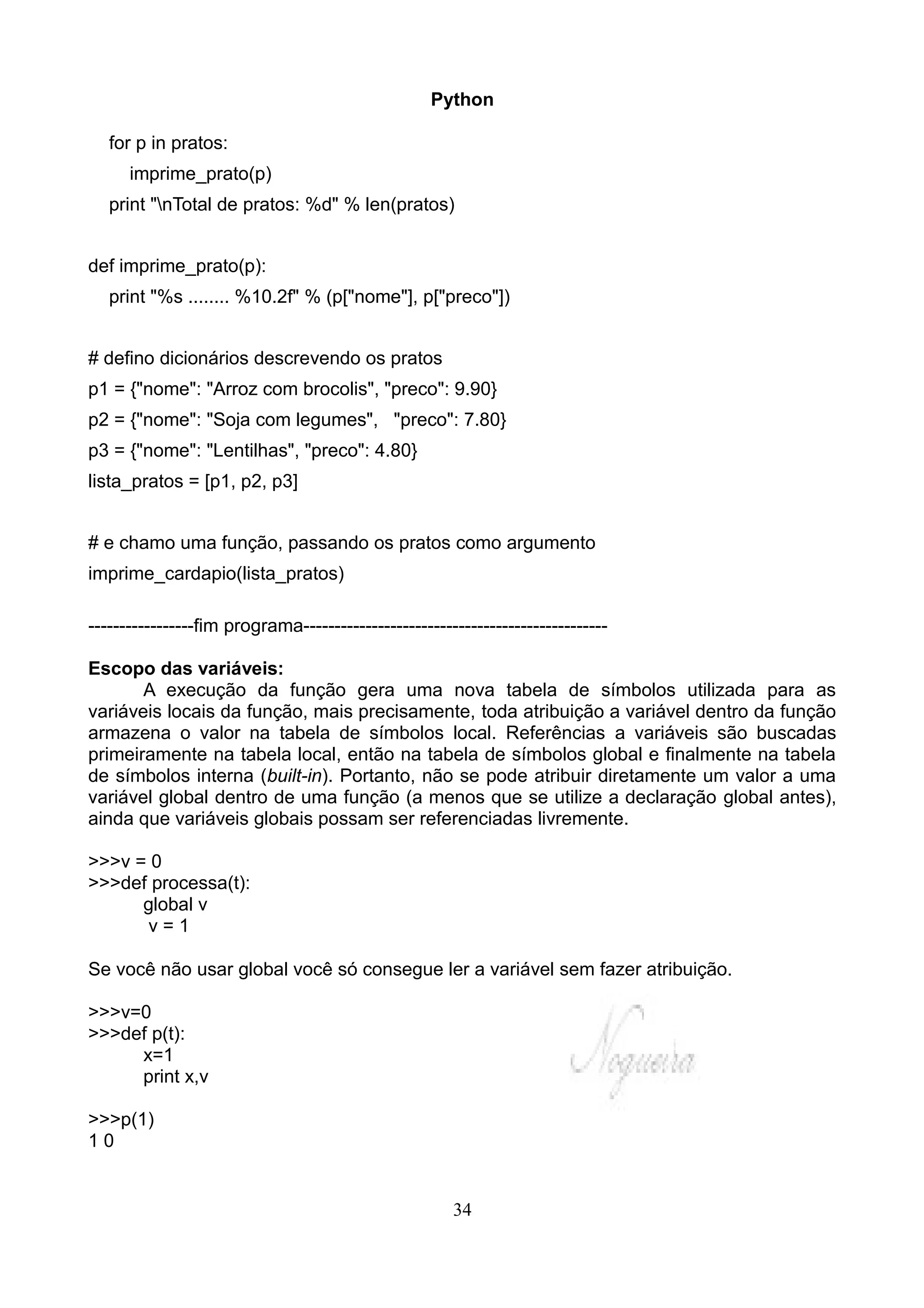 Python

   for p in pratos:
      imprime_prato(p)
   print "nTotal de pratos: %d" % len(pratos)


def imprime_prato(p):
   print "%s ........ %10.2f" % (p["nome"], p["preco"])


# defino dicionários descrevendo os pratos
p1 = {"nome": "Arroz com brocolis", "preco": 9.90}
p2 = {"nome": "Soja com legumes", "preco": 7.80}
p3 = {"nome": "Lentilhas", "preco": 4.80}
lista_pratos = [p1, p2, p3]


# e chamo uma função, passando os pratos como argumento
imprime_cardapio(lista_pratos)

-----------------fim programa-------------------------------------------------

Escopo das variáveis:
       A execução da função gera uma nova tabela de símbolos utilizada para as
variáveis locais da função, mais precisamente, toda atribuição a variável dentro da função
armazena o valor na tabela de símbolos local. Referências a variáveis são buscadas
primeiramente na tabela local, então na tabela de símbolos global e finalmente na tabela
de símbolos interna (built-in). Portanto, não se pode atribuir diretamente um valor a uma
variável global dentro de uma função (a menos que se utilize a declaração global antes),
ainda que variáveis globais possam ser referenciadas livremente.

>>>v = 0
>>>def processa(t):
      global v
       v=1

Se você não usar global você só consegue ler a variável sem fazer atribuição.

>>>v=0
>>>def p(t):
     x=1
     print x,v

>>>p(1)
10


                                                      34
 