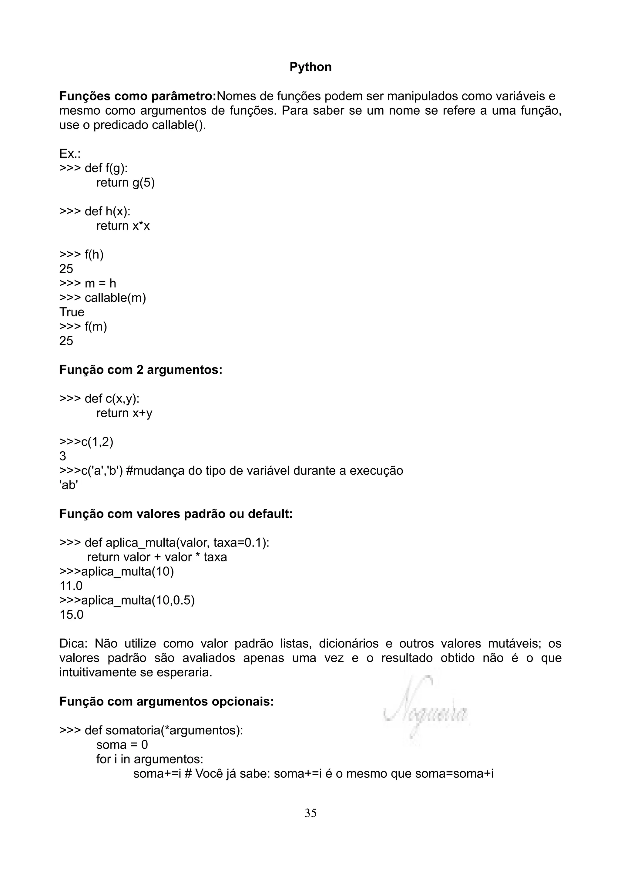 Python

Funções como parâmetro:Nomes de funções podem ser manipulados como variáveis e
mesmo como argumentos de funções. Para saber se um nome se refere a uma função,
use o predicado callable().

Ex.:
>>> def f(g):
      return g(5)

>>> def h(x):
      return x*x

>>> f(h)
25
>>> m = h
>>> callable(m)
True
>>> f(m)
25

Função com 2 argumentos:

>>> def c(x,y):
      return x+y

>>>c(1,2)
3
>>>c('a','b') #mudança do tipo de variável durante a execução
'ab'

Função com valores padrão ou default:

>>> def aplica_multa(valor, taxa=0.1):
     return valor + valor * taxa
>>>aplica_multa(10)
11.0
>>>aplica_multa(10,0.5)
15.0

Dica: Não utilize como valor padrão listas, dicionários e outros valores mutáveis; os
valores padrão são avaliados apenas uma vez e o resultado obtido não é o que
intuitivamente se esperaria.

Função com argumentos opcionais:

>>> def somatoria(*argumentos):
      soma = 0
      for i in argumentos:
               soma+=i # Você já sabe: soma+=i é o mesmo que soma=soma+i


                                           35
 