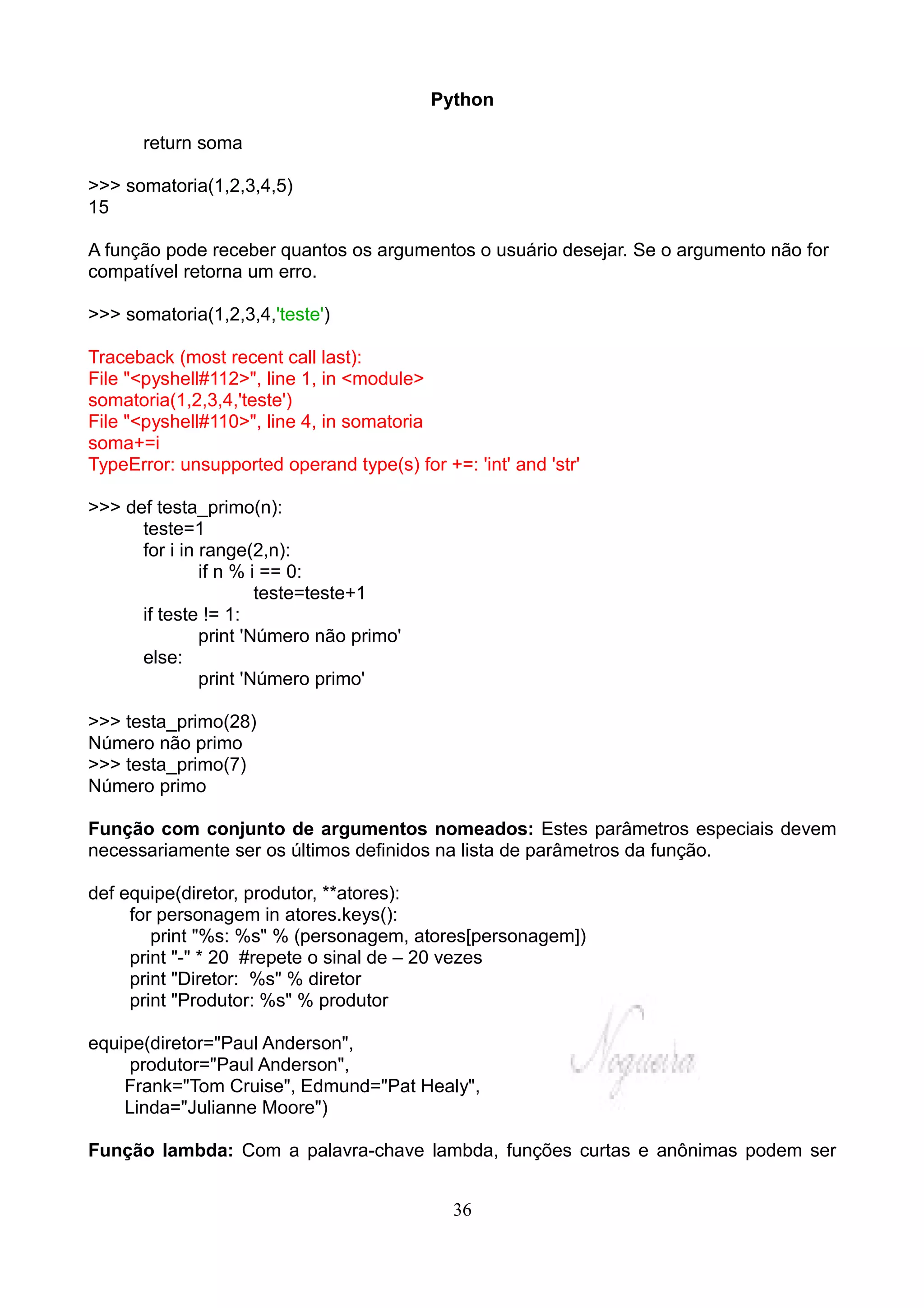 Python

      return soma

>>> somatoria(1,2,3,4,5)
15

A função pode receber quantos os argumentos o usuário desejar. Se o argumento não for
compatível retorna um erro.

>>> somatoria(1,2,3,4,'teste')

Traceback (most recent call last):
File "<pyshell#112>", line 1, in <module>
somatoria(1,2,3,4,'teste')
File "<pyshell#110>", line 4, in somatoria
soma+=i
TypeError: unsupported operand type(s) for +=: 'int' and 'str'

>>> def testa_primo(n):
      teste=1
      for i in range(2,n):
               if n % i == 0:
                       teste=teste+1
      if teste != 1:
               print 'Número não primo'
      else:
               print 'Número primo'

>>> testa_primo(28)
Número não primo
>>> testa_primo(7)
Número primo

Função com conjunto de argumentos nomeados: Estes parâmetros especiais devem
necessariamente ser os últimos definidos na lista de parâmetros da função.

def equipe(diretor, produtor, **atores):
     for personagem in atores.keys():
        print "%s: %s" % (personagem, atores[personagem])
     print "-" * 20 #repete o sinal de – 20 vezes
     print "Diretor: %s" % diretor
     print "Produtor: %s" % produtor

equipe(diretor="Paul Anderson",
     produtor="Paul Anderson",
    Frank="Tom Cruise", Edmund="Pat Healy",
    Linda="Julianne Moore")

Função lambda: Com a palavra-chave lambda, funções curtas e anônimas podem ser


                                              36
 