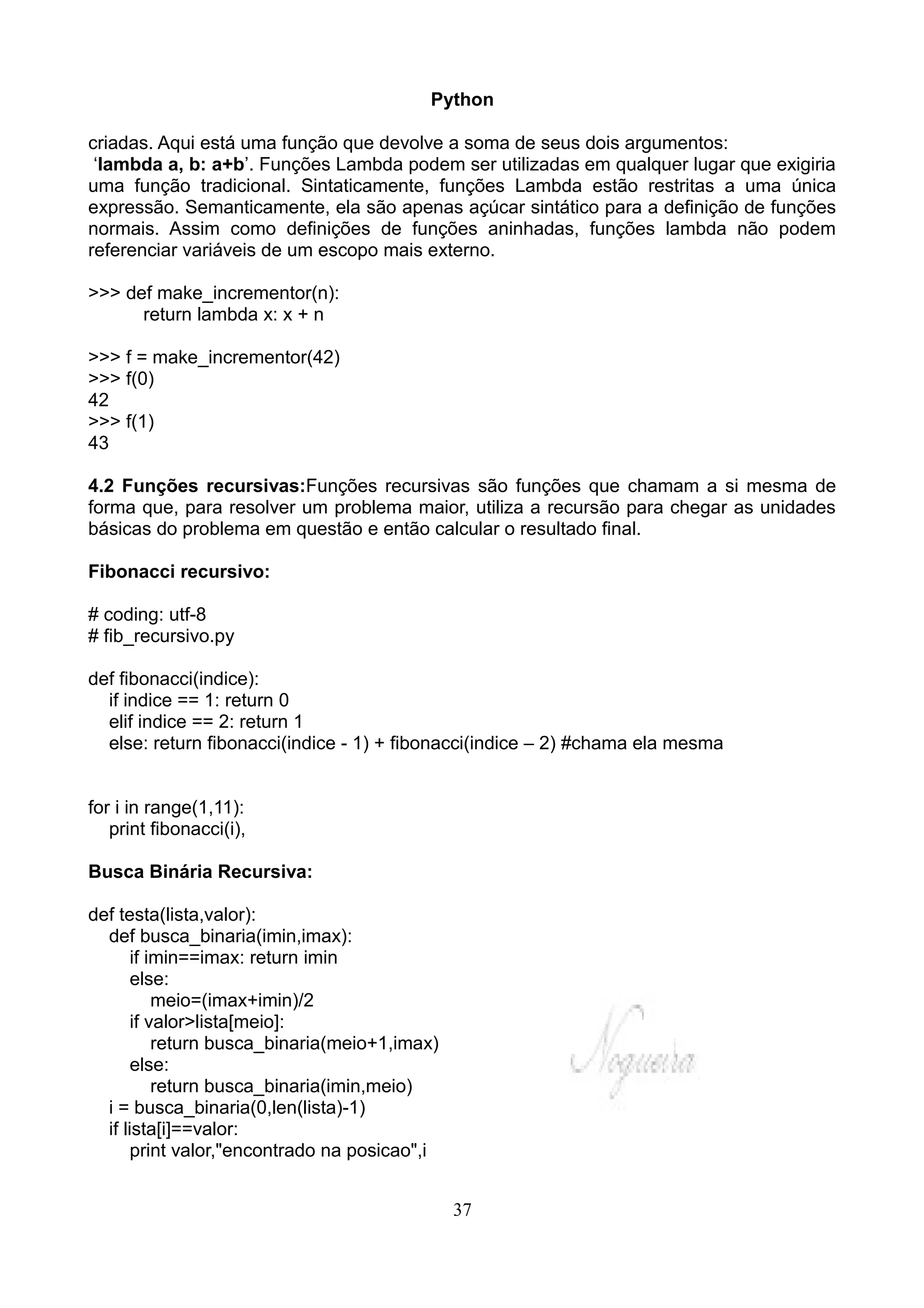 Python

criadas. Aqui está uma função que devolve a soma de seus dois argumentos:
 ‘lambda a, b: a+b’. Funções Lambda podem ser utilizadas em qualquer lugar que exigiria
uma função tradicional. Sintaticamente, funções Lambda estão restritas a uma única
expressão. Semanticamente, ela são apenas açúcar sintático para a definição de funções
normais. Assim como definições de funções aninhadas, funções lambda não podem
referenciar variáveis de um escopo mais externo.

>>> def make_incrementor(n):
      return lambda x: x + n

>>> f = make_incrementor(42)
>>> f(0)
42
>>> f(1)
43

4.2 Funções recursivas:Funções recursivas são funções que chamam a si mesma de
forma que, para resolver um problema maior, utiliza a recursão para chegar as unidades
básicas do problema em questão e então calcular o resultado final.

Fibonacci recursivo:

# coding: utf-8
# fib_recursivo.py

def fibonacci(indice):
  if indice == 1: return 0
  elif indice == 2: return 1
  else: return fibonacci(indice - 1) + fibonacci(indice – 2) #chama ela mesma


for i in range(1,11):
   print fibonacci(i),

Busca Binária Recursiva:

def testa(lista,valor):
  def busca_binaria(imin,imax):
       if imin==imax: return imin
       else:
           meio=(imax+imin)/2
       if valor>lista[meio]:
           return busca_binaria(meio+1,imax)
       else:
           return busca_binaria(imin,meio)
  i = busca_binaria(0,len(lista)-1)
  if lista[i]==valor:
       print valor,"encontrado na posicao",i


                                               37
 