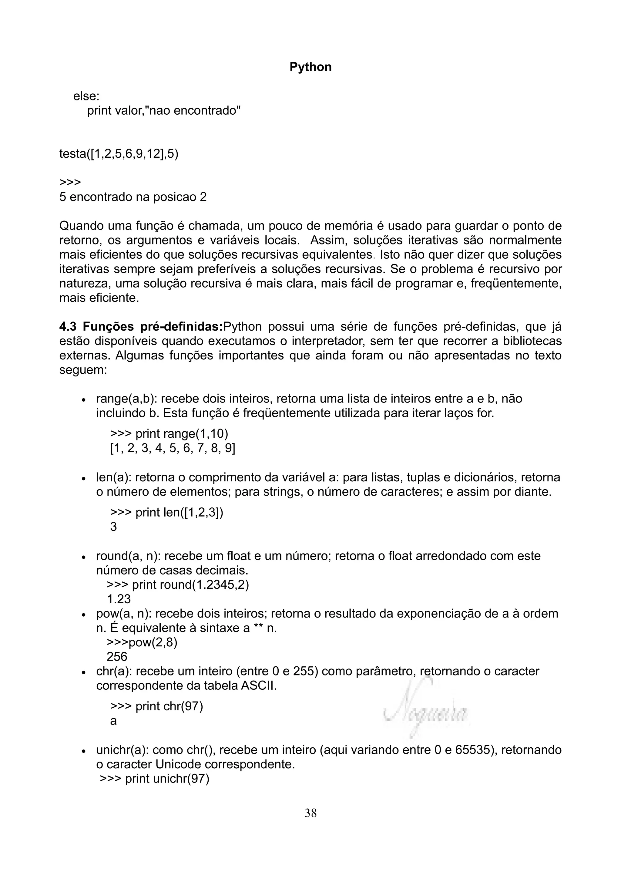 Python

  else:
     print valor,"nao encontrado"


testa([1,2,5,6,9,12],5)

>>>
5 encontrado na posicao 2

Quando uma função é chamada, um pouco de memória é usado para guardar o ponto de
retorno, os argumentos e variáveis locais. Assim, soluções iterativas são normalmente
mais eficientes do que soluções recursivas equivalentes. Isto não quer dizer que soluções
iterativas sempre sejam preferíveis a soluções recursivas. Se o problema é recursivo por
natureza, uma solução recursiva é mais clara, mais fácil de programar e, freqüentemente,
mais eficiente.

4.3 Funções pré-definidas:Python possui uma série de funções pré-definidas, que já
estão disponíveis quando executamos o interpretador, sem ter que recorrer a bibliotecas
externas. Algumas funções importantes que ainda foram ou não apresentadas no texto
seguem:

    •   range(a,b): recebe dois inteiros, retorna uma lista de inteiros entre a e b, não
        incluindo b. Esta função é freqüentemente utilizada para iterar laços for.
          >>> print range(1,10)
          [1, 2, 3, 4, 5, 6, 7, 8, 9]

    •   len(a): retorna o comprimento da variável a: para listas, tuplas e dicionários, retorna
        o número de elementos; para strings, o número de caracteres; e assim por diante.
          >>> print len([1,2,3])
          3

    •   round(a, n): recebe um float e um número; retorna o float arredondado com este
        número de casas decimais.
          >>> print round(1.2345,2)
          1.23
    •   pow(a, n): recebe dois inteiros; retorna o resultado da exponenciação de a à ordem
        n. É equivalente à sintaxe a ** n.
          >>>pow(2,8)
          256
    •   chr(a): recebe um inteiro (entre 0 e 255) como parâmetro, retornando o caracter
        correspondente da tabela ASCII.
          >>> print chr(97)
          a

    •   unichr(a): como chr(), recebe um inteiro (aqui variando entre 0 e 65535), retornando
        o caracter Unicode correspondente.
         >>> print unichr(97)

                                               38
 