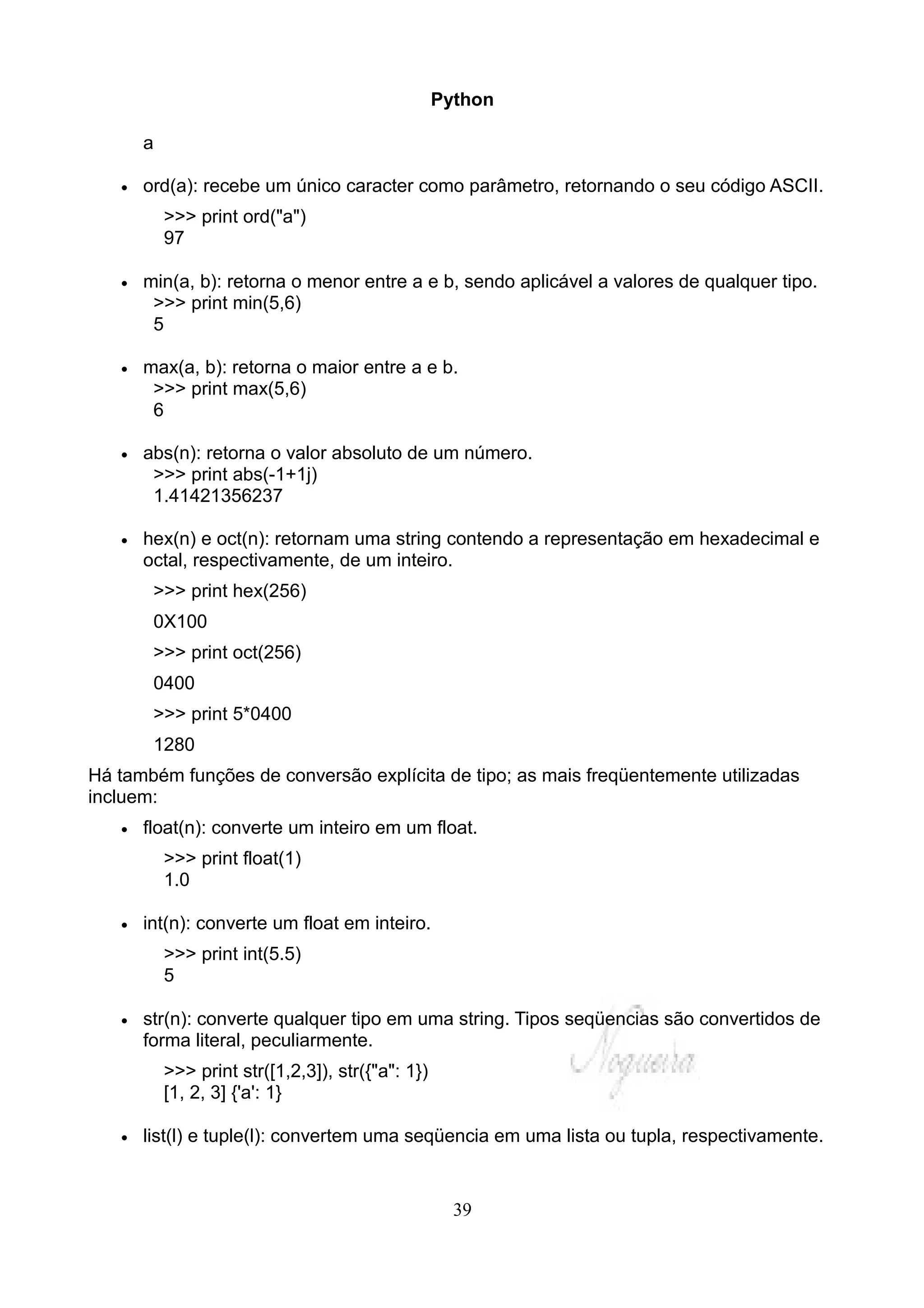 Python

       a

   •   ord(a): recebe um único caracter como parâmetro, retornando o seu código ASCII.
           >>> print ord("a")
           97

   •   min(a, b): retorna o menor entre a e b, sendo aplicável a valores de qualquer tipo.
        >>> print min(5,6)
        5

   •   max(a, b): retorna o maior entre a e b.
        >>> print max(5,6)
        6

   •   abs(n): retorna o valor absoluto de um número.
        >>> print abs(-1+1j)
        1.41421356237

   •   hex(n) e oct(n): retornam uma string contendo a representação em hexadecimal e
       octal, respectivamente, de um inteiro.
        >>> print hex(256)
        0X100
        >>> print oct(256)
        0400
        >>> print 5*0400
        1280
Há também funções de conversão explícita de tipo; as mais freqüentemente utilizadas
incluem:
   •   float(n): converte um inteiro em um float.
           >>> print float(1)
           1.0

   •   int(n): converte um float em inteiro.
           >>> print int(5.5)
           5

   •   str(n): converte qualquer tipo em uma string. Tipos seqüencias são convertidos de
       forma literal, peculiarmente.
           >>> print str([1,2,3]), str({"a": 1})
           [1, 2, 3] {'a': 1}

   •   list(l) e tuple(l): convertem uma seqüencia em uma lista ou tupla, respectivamente.


                                                     39
 