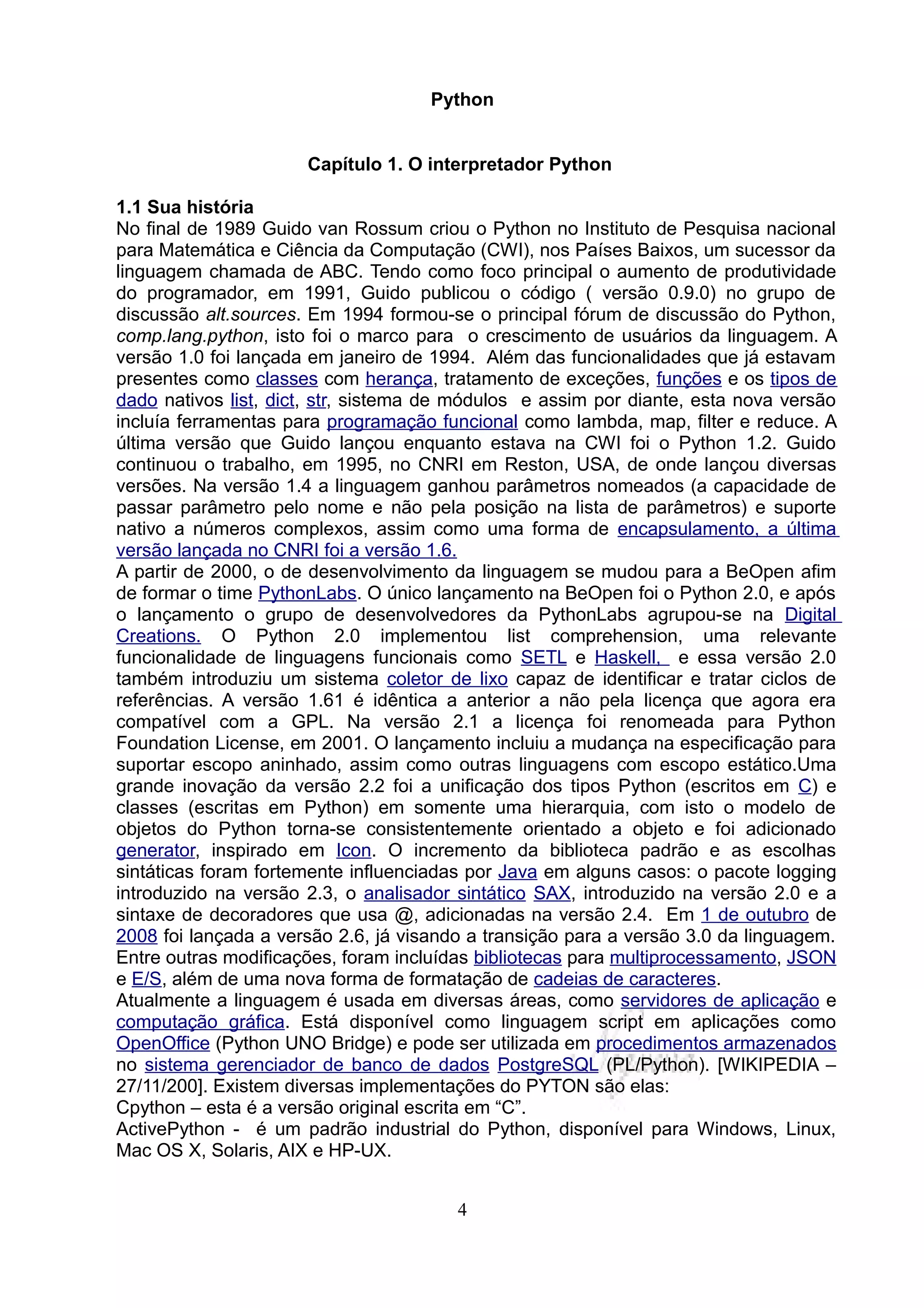 Python


                      Capítulo 1. O interpretador Python

1.1 Sua história
No final de 1989 Guido van Rossum criou o Python no Instituto de Pesquisa nacional
para Matemática e Ciência da Computação (CWI), nos Países Baixos, um sucessor da
linguagem chamada de ABC. Tendo como foco principal o aumento de produtividade
do programador, em 1991, Guido publicou o código ( versão 0.9.0) no grupo de
discussão alt.sources. Em 1994 formou-se o principal fórum de discussão do Python,
comp.lang.python, isto foi o marco para o crescimento de usuários da linguagem. A
versão 1.0 foi lançada em janeiro de 1994. Além das funcionalidades que já estavam
presentes como classes com herança, tratamento de exceções, funções e os tipos de
dado nativos list, dict, str, sistema de módulos e assim por diante, esta nova versão
incluía ferramentas para programação funcional como lambda, map, filter e reduce. A
última versão que Guido lançou enquanto estava na CWI foi o Python 1.2. Guido
continuou o trabalho, em 1995, no CNRI em Reston, USA, de onde lançou diversas
versões. Na versão 1.4 a linguagem ganhou parâmetros nomeados (a capacidade de
passar parâmetro pelo nome e não pela posição na lista de parâmetros) e suporte
nativo a números complexos, assim como uma forma de encapsulamento, a última
versão lançada no CNRI foi a versão 1.6.
A partir de 2000, o de desenvolvimento da linguagem se mudou para a BeOpen afim
de formar o time PythonLabs. O único lançamento na BeOpen foi o Python 2.0, e após
o lançamento o grupo de desenvolvedores da PythonLabs agrupou-se na Digital
Creations. O Python 2.0 implementou list comprehension, uma relevante
funcionalidade de linguagens funcionais como SETL e Haskell, e essa versão 2.0
também introduziu um sistema coletor de lixo capaz de identificar e tratar ciclos de
referências. A versão 1.61 é idêntica a anterior a não pela licença que agora era
compatível com a GPL. Na versão 2.1 a licença foi renomeada para Python
Foundation License, em 2001. O lançamento incluiu a mudança na especificação para
suportar escopo aninhado, assim como outras linguagens com escopo estático.Uma
grande inovação da versão 2.2 foi a unificação dos tipos Python (escritos em C) e
classes (escritas em Python) em somente uma hierarquia, com isto o modelo de
objetos do Python torna-se consistentemente orientado a objeto e foi adicionado
generator, inspirado em Icon. O incremento da biblioteca padrão e as escolhas
sintáticas foram fortemente influenciadas por Java em alguns casos: o pacote logging
introduzido na versão 2.3, o analisador sintático SAX, introduzido na versão 2.0 e a
sintaxe de decoradores que usa @, adicionadas na versão 2.4. Em 1 de outubro de
2008 foi lançada a versão 2.6, já visando a transição para a versão 3.0 da linguagem.
Entre outras modificações, foram incluídas bibliotecas para multiprocessamento, JSON
e E/S, além de uma nova forma de formatação de cadeias de caracteres.
Atualmente a linguagem é usada em diversas áreas, como servidores de aplicação e
computação gráfica. Está disponível como linguagem script em aplicações como
OpenOffice (Python UNO Bridge) e pode ser utilizada em procedimentos armazenados
no sistema gerenciador de banco de dados PostgreSQL (PL/Python). [WIKIPEDIA –
27/11/200]. Existem diversas implementações do PYTON são elas:
Cpython – esta é a versão original escrita em “C”.
ActivePython - é um padrão industrial do Python, disponível para Windows, Linux,
Mac OS X, Solaris, AIX e HP-UX.


                                        4
 