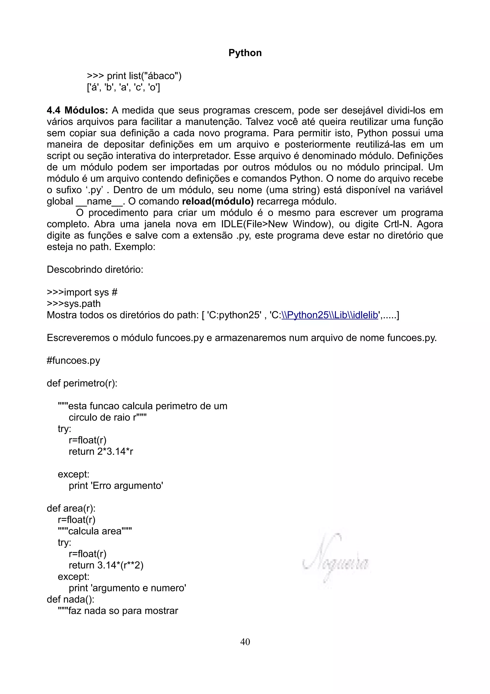 Python

          >>> print list("ábaco")
          ['á', 'b', 'a', 'c', 'o']

4.4 Módulos: A medida que seus programas crescem, pode ser desejável dividi-los em
vários arquivos para facilitar a manutenção. Talvez você até queira reutilizar uma função
sem copiar sua definição a cada novo programa. Para permitir isto, Python possui uma
maneira de depositar definições em um arquivo e posteriormente reutilizá-las em um
script ou seção interativa do interpretador. Esse arquivo é denominado módulo. Definições
de um módulo podem ser importadas por outros módulos ou no módulo principal. Um
módulo é um arquivo contendo definições e comandos Python. O nome do arquivo recebe
o sufixo ‘.py’ . Dentro de um módulo, seu nome (uma string) está disponível na variável
global __name__. O comando reload(módulo) recarrega módulo.
        O procedimento para criar um módulo é o mesmo para escrever um programa
completo. Abra uma janela nova em IDLE(File>New Window), ou digite Crtl-N. Agora
digite as funções e salve com a extensão .py, este programa deve estar no diretório que
esteja no path. Exemplo:

Descobrindo diretório:

>>>import sys #
>>>sys.path
Mostra todos os diretórios do path: [ 'C:python25' , 'C:Python25Libidlelib',.....]

Escreveremos o módulo funcoes.py e armazenaremos num arquivo de nome funcoes.py.

#funcoes.py

def perimetro(r):

  """esta funcao calcula perimetro de um
     circulo de raio r"""
  try:
     r=float(r)
     return 2*3.14*r

  except:
    print 'Erro argumento'

def area(r):
  r=float(r)
  """calcula area"""
  try:
     r=float(r)
     return 3.14*(r**2)
  except:
     print 'argumento e numero'
def nada():
  """faz nada so para mostrar


                                                40
 