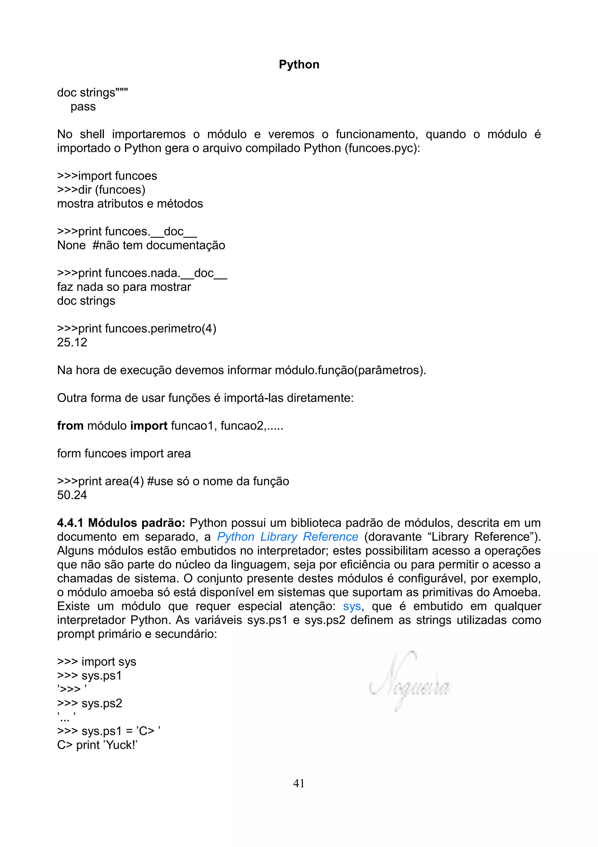 Python

doc strings"""
  pass

No shell importaremos o módulo e veremos o funcionamento, quando o módulo é
importado o Python gera o arquivo compilado Python (funcoes.pyc):

>>>import funcoes
>>>dir (funcoes)
mostra atributos e métodos

>>>print funcoes.__doc__
None #não tem documentação

>>>print funcoes.nada.__doc__
faz nada so para mostrar
doc strings

>>>print funcoes.perimetro(4)
25.12

Na hora de execução devemos informar módulo.função(parâmetros).

Outra forma de usar funções é importá-las diretamente:

from módulo import funcao1, funcao2,.....

form funcoes import area

>>>print area(4) #use só o nome da função
50.24

4.4.1 Módulos padrão: Python possui um biblioteca padrão de módulos, descrita em um
documento em separado, a Python Library Reference (doravante “Library Reference”).
Alguns módulos estão embutidos no interpretador; estes possibilitam acesso a operações
que não são parte do núcleo da linguagem, seja por eficiência ou para permitir o acesso a
chamadas de sistema. O conjunto presente destes módulos é configurável, por exemplo,
o módulo amoeba só está disponível em sistemas que suportam as primitivas do Amoeba.
Existe um módulo que requer especial atenção: sys, que é embutido em qualquer
interpretador Python. As variáveis sys.ps1 e sys.ps2 definem as strings utilizadas como
prompt primário e secundário:

>>> import sys
>>> sys.ps1
’>>> ’
>>> sys.ps2
’... ’
>>> sys.ps1 = ’C> ’
C> print ’Yuck!’


                                            41
 