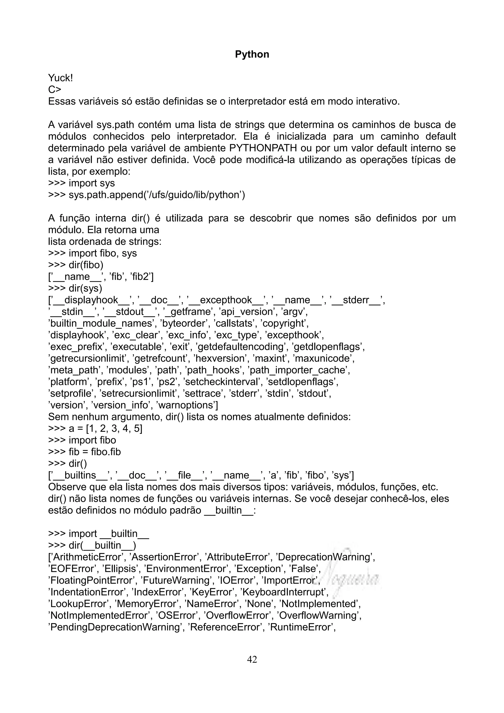 Python

Yuck!
C>
Essas variáveis só estão definidas se o interpretador está em modo interativo.

A variável sys.path contém uma lista de strings que determina os caminhos de busca de
módulos conhecidos pelo interpretador. Ela é inicializada para um caminho default
determinado pela variável de ambiente PYTHONPATH ou por um valor default interno se
a variável não estiver definida. Você pode modificá-la utilizando as operações típicas de
lista, por exemplo:
>>> import sys
>>> sys.path.append(’/ufs/guido/lib/python’)

A função interna dir() é utilizada para se descobrir que nomes são definidos por um
módulo. Ela retorna uma
lista ordenada de strings:
>>> import fibo, sys
>>> dir(fibo)
[’__name__’, ’fib’, ’fib2’]
>>> dir(sys)
[’__displayhook__’, ’__doc__’, ’__excepthook__’, ’__name__’, ’__stderr__’,
’__stdin__’, ’__stdout__’, ’_getframe’, ’api_version’, ’argv’,
’builtin_module_names’, ’byteorder’, ’callstats’, ’copyright’,
’displayhook’, ’exc_clear’, ’exc_info’, ’exc_type’, ’excepthook’,
’exec_prefix’, ’executable’, ’exit’, ’getdefaultencoding’, ’getdlopenflags’,
’getrecursionlimit’, ’getrefcount’, ’hexversion’, ’maxint’, ’maxunicode’,
’meta_path’, ’modules’, ’path’, ’path_hooks’, ’path_importer_cache’,
’platform’, ’prefix’, ’ps1’, ’ps2’, ’setcheckinterval’, ’setdlopenflags’,
’setprofile’, ’setrecursionlimit’, ’settrace’, ’stderr’, ’stdin’, ’stdout’,
’version’, ’version_info’, ’warnoptions’]
Sem nenhum argumento, dir() lista os nomes atualmente definidos:
>>> a = [1, 2, 3, 4, 5]
>>> import fibo
>>> fib = fibo.fib
>>> dir()
[’__builtins__’, ’__doc__’, ’__file__’, ’__name__’, ’a’, ’fib’, ’fibo’, ’sys’]
Observe que ela lista nomes dos mais diversos tipos: variáveis, módulos, funções, etc.
dir() não lista nomes de funções ou variáveis internas. Se você desejar conhecê-los, eles
estão definidos no módulo padrão __builtin__:

>>> import __builtin__
>>> dir(__builtin__)
[’ArithmeticError’, ’AssertionError’, ’AttributeError’, ’DeprecationWarning’,
’EOFError’, ’Ellipsis’, ’EnvironmentError’, ’Exception’, ’False’,
’FloatingPointError’, ’FutureWarning’, ’IOError’, ’ImportError’,
’IndentationError’, ’IndexError’, ’KeyError’, ’KeyboardInterrupt’,
’LookupError’, ’MemoryError’, ’NameError’, ’None’, ’NotImplemented’,
’NotImplementedError’, ’OSError’, ’OverflowError’, ’OverflowWarning’,
’PendingDeprecationWarning’, ’ReferenceError’, ’RuntimeError’,


                                              42
 