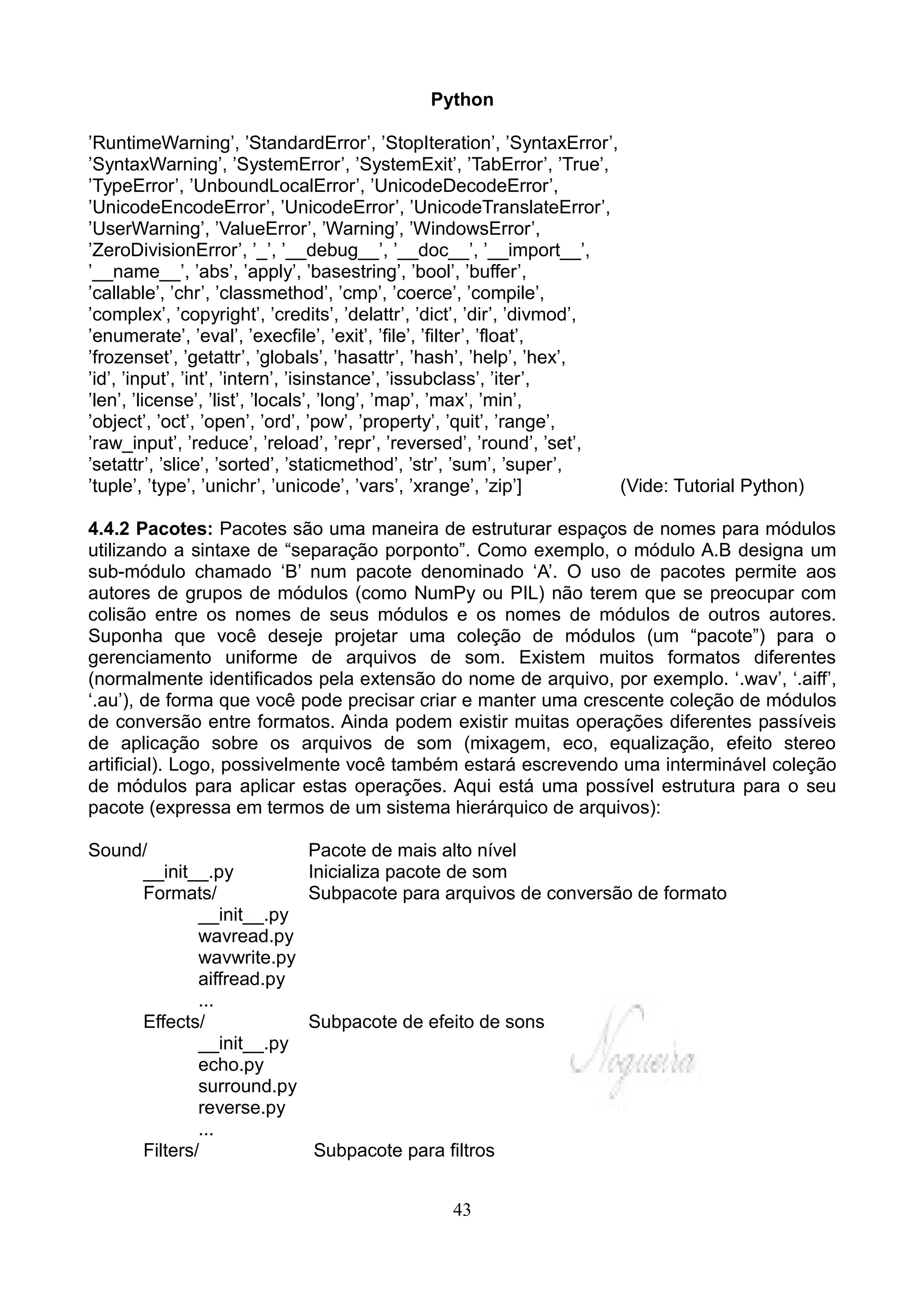 Python

’RuntimeWarning’, ’StandardError’, ’StopIteration’, ’SyntaxError’,
’SyntaxWarning’, ’SystemError’, ’SystemExit’, ’TabError’, ’True’,
’TypeError’, ’UnboundLocalError’, ’UnicodeDecodeError’,
’UnicodeEncodeError’, ’UnicodeError’, ’UnicodeTranslateError’,
’UserWarning’, ’ValueError’, ’Warning’, ’WindowsError’,
’ZeroDivisionError’, ’_’, ’__debug__’, ’__doc__’, ’__import__’,
’__name__’, ’abs’, ’apply’, ’basestring’, ’bool’, ’buffer’,
’callable’, ’chr’, ’classmethod’, ’cmp’, ’coerce’, ’compile’,
’complex’, ’copyright’, ’credits’, ’delattr’, ’dict’, ’dir’, ’divmod’,
’enumerate’, ’eval’, ’execfile’, ’exit’, ’file’, ’filter’, ’float’,
’frozenset’, ’getattr’, ’globals’, ’hasattr’, ’hash’, ’help’, ’hex’,
’id’, ’input’, ’int’, ’intern’, ’isinstance’, ’issubclass’, ’iter’,
’len’, ’license’, ’list’, ’locals’, ’long’, ’map’, ’max’, ’min’,
’object’, ’oct’, ’open’, ’ord’, ’pow’, ’property’, ’quit’, ’range’,
’raw_input’, ’reduce’, ’reload’, ’repr’, ’reversed’, ’round’, ’set’,
’setattr’, ’slice’, ’sorted’, ’staticmethod’, ’str’, ’sum’, ’super’,
’tuple’, ’type’, ’unichr’, ’unicode’, ’vars’, ’xrange’, ’zip’]         (Vide: Tutorial Python)

4.4.2 Pacotes: Pacotes são uma maneira de estruturar espaços de nomes para módulos
utilizando a sintaxe de “separação porponto”. Como exemplo, o módulo A.B designa um
sub-módulo chamado ‘B’ num pacote denominado ‘A’. O uso de pacotes permite aos
autores de grupos de módulos (como NumPy ou PIL) não terem que se preocupar com
colisão entre os nomes de seus módulos e os nomes de módulos de outros autores.
Suponha que você deseje projetar uma coleção de módulos (um “pacote”) para o
gerenciamento uniforme de arquivos de som. Existem muitos formatos diferentes
(normalmente identificados pela extensão do nome de arquivo, por exemplo. ‘.wav’, ‘.aiff’,
‘.au’), de forma que você pode precisar criar e manter uma crescente coleção de módulos
de conversão entre formatos. Ainda podem existir muitas operações diferentes passíveis
de aplicação sobre os arquivos de som (mixagem, eco, equalização, efeito stereo
artificial). Logo, possivelmente você também estará escrevendo uma interminável coleção
de módulos para aplicar estas operações. Aqui está uma possível estrutura para o seu
pacote (expressa em termos de um sistema hierárquico de arquivos):

Sound/                      Pacote de mais alto nível
     __init__.py            Inicializa pacote de som
     Formats/               Subpacote para arquivos de conversão de formato
             __init__.py
             wavread.py
             wavwrite.py
             aiffread.py
             ...
     Effects/               Subpacote de efeito de sons
             __init__.py
             echo.py
             surround.py
             reverse.py
             ...
     Filters/                Subpacote para filtros


                                               43
 