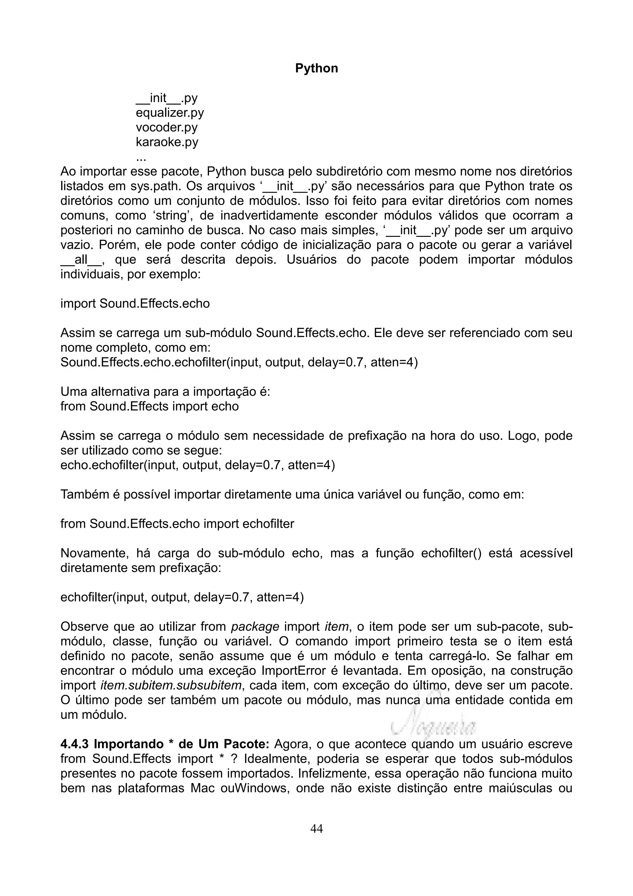 Python

              __init__.py
              equalizer.py
              vocoder.py
              karaoke.py
              ...
Ao importar esse pacote, Python busca pelo subdiretório com mesmo nome nos diretórios
listados em sys.path. Os arquivos ‘__init__.py’ são necessários para que Python trate os
diretórios como um conjunto de módulos. Isso foi feito para evitar diretórios com nomes
comuns, como ‘string’, de inadvertidamente esconder módulos válidos que ocorram a
posteriori no caminho de busca. No caso mais simples, ‘__init__.py’ pode ser um arquivo
vazio. Porém, ele pode conter código de inicialização para o pacote ou gerar a variável
__all__, que será descrita depois. Usuários do pacote podem importar módulos
individuais, por exemplo:

import Sound.Effects.echo

Assim se carrega um sub-módulo Sound.Effects.echo. Ele deve ser referenciado com seu
nome completo, como em:
Sound.Effects.echo.echofilter(input, output, delay=0.7, atten=4)

Uma alternativa para a importação é:
from Sound.Effects import echo

Assim se carrega o módulo sem necessidade de prefixação na hora do uso. Logo, pode
ser utilizado como se segue:
echo.echofilter(input, output, delay=0.7, atten=4)

Também é possível importar diretamente uma única variável ou função, como em:

from Sound.Effects.echo import echofilter

Novamente, há carga do sub-módulo echo, mas a função echofilter() está acessível
diretamente sem prefixação:

echofilter(input, output, delay=0.7, atten=4)

Observe que ao utilizar from package import item, o item pode ser um sub-pacote, sub-
módulo, classe, função ou variável. O comando import primeiro testa se o item está
definido no pacote, senão assume que é um módulo e tenta carregá-lo. Se falhar em
encontrar o módulo uma exceção ImportError é levantada. Em oposição, na construção
import item.subitem.subsubitem, cada item, com exceção do último, deve ser um pacote.
O último pode ser também um pacote ou módulo, mas nunca uma entidade contida em
um módulo.

4.4.3 Importando * de Um Pacote: Agora, o que acontece quando um usuário escreve
from Sound.Effects import * ? Idealmente, poderia se esperar que todos sub-módulos
presentes no pacote fossem importados. Infelizmente, essa operação não funciona muito
bem nas plataformas Mac ouWindows, onde não existe distinção entre maiúsculas ou


                                                44
 
