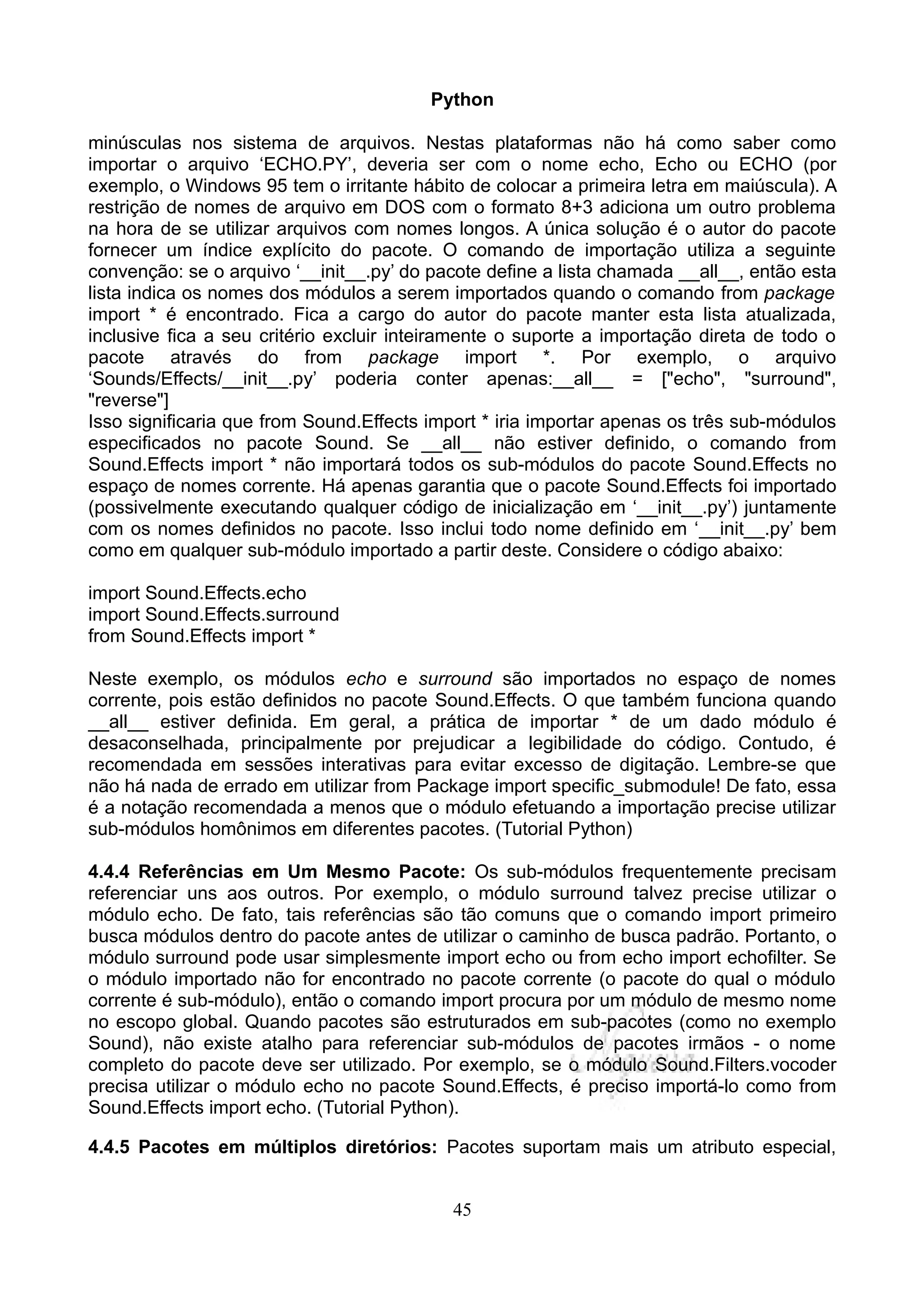 Python

minúsculas nos sistema de arquivos. Nestas plataformas não há como saber como
importar o arquivo ‘ECHO.PY’, deveria ser com o nome echo, Echo ou ECHO (por
exemplo, o Windows 95 tem o irritante hábito de colocar a primeira letra em maiúscula). A
restrição de nomes de arquivo em DOS com o formato 8+3 adiciona um outro problema
na hora de se utilizar arquivos com nomes longos. A única solução é o autor do pacote
fornecer um índice explícito do pacote. O comando de importação utiliza a seguinte
convenção: se o arquivo ‘__init__.py’ do pacote define a lista chamada __all__, então esta
lista indica os nomes dos módulos a serem importados quando o comando from package
import * é encontrado. Fica a cargo do autor do pacote manter esta lista atualizada,
inclusive fica a seu critério excluir inteiramente o suporte a importação direta de todo o
pacote através do from package import *. Por exemplo, o arquivo
‘Sounds/Effects/__init__.py’ poderia conter apenas:__all__ = ["echo", "surround",
"reverse"]
Isso significaria que from Sound.Effects import * iria importar apenas os três sub-módulos
especificados no pacote Sound. Se __all__ não estiver definido, o comando from
Sound.Effects import * não importará todos os sub-módulos do pacote Sound.Effects no
espaço de nomes corrente. Há apenas garantia que o pacote Sound.Effects foi importado
(possivelmente executando qualquer código de inicialização em ‘__init__.py’) juntamente
com os nomes definidos no pacote. Isso inclui todo nome definido em ‘__init__.py’ bem
como em qualquer sub-módulo importado a partir deste. Considere o código abaixo:

import Sound.Effects.echo
import Sound.Effects.surround
from Sound.Effects import *

Neste exemplo, os módulos echo e surround são importados no espaço de nomes
corrente, pois estão definidos no pacote Sound.Effects. O que também funciona quando
__all__ estiver definida. Em geral, a prática de importar * de um dado módulo é
desaconselhada, principalmente por prejudicar a legibilidade do código. Contudo, é
recomendada em sessões interativas para evitar excesso de digitação. Lembre-se que
não há nada de errado em utilizar from Package import specific_submodule! De fato, essa
é a notação recomendada a menos que o módulo efetuando a importação precise utilizar
sub-módulos homônimos em diferentes pacotes. (Tutorial Python)

4.4.4 Referências em Um Mesmo Pacote: Os sub-módulos frequentemente precisam
referenciar uns aos outros. Por exemplo, o módulo surround talvez precise utilizar o
módulo echo. De fato, tais referências são tão comuns que o comando import primeiro
busca módulos dentro do pacote antes de utilizar o caminho de busca padrão. Portanto, o
módulo surround pode usar simplesmente import echo ou from echo import echofilter. Se
o módulo importado não for encontrado no pacote corrente (o pacote do qual o módulo
corrente é sub-módulo), então o comando import procura por um módulo de mesmo nome
no escopo global. Quando pacotes são estruturados em sub-pacotes (como no exemplo
Sound), não existe atalho para referenciar sub-módulos de pacotes irmãos - o nome
completo do pacote deve ser utilizado. Por exemplo, se o módulo Sound.Filters.vocoder
precisa utilizar o módulo echo no pacote Sound.Effects, é preciso importá-lo como from
Sound.Effects import echo. (Tutorial Python).

4.4.5 Pacotes em múltiplos diretórios: Pacotes suportam mais um atributo especial,


                                           45
 