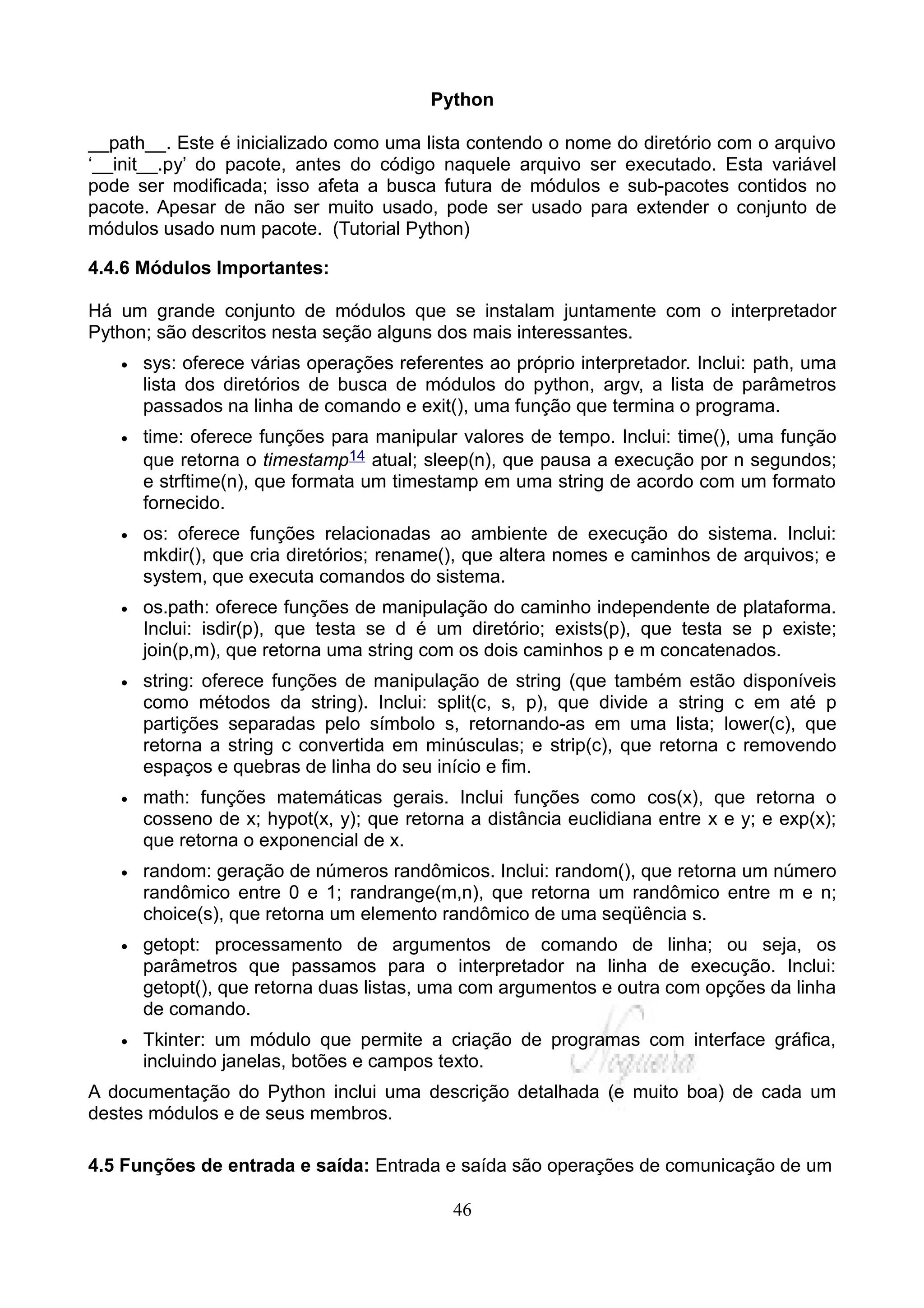 Python

__path__. Este é inicializado como uma lista contendo o nome do diretório com o arquivo
‘__init__.py’ do pacote, antes do código naquele arquivo ser executado. Esta variável
pode ser modificada; isso afeta a busca futura de módulos e sub-pacotes contidos no
pacote. Apesar de não ser muito usado, pode ser usado para extender o conjunto de
módulos usado num pacote. (Tutorial Python)

4.4.6 Módulos Importantes:

Há um grande conjunto de módulos que se instalam juntamente com o interpretador
Python; são descritos nesta seção alguns dos mais interessantes.
   •   sys: oferece várias operações referentes ao próprio interpretador. Inclui: path, uma
       lista dos diretórios de busca de módulos do python, argv, a lista de parâmetros
       passados na linha de comando e exit(), uma função que termina o programa.
   •   time: oferece funções para manipular valores de tempo. Inclui: time(), uma função
       que retorna o timestamp14 atual; sleep(n), que pausa a execução por n segundos;
       e strftime(n), que formata um timestamp em uma string de acordo com um formato
       fornecido.
   •   os: oferece funções relacionadas ao ambiente de execução do sistema. Inclui:
       mkdir(), que cria diretórios; rename(), que altera nomes e caminhos de arquivos; e
       system, que executa comandos do sistema.
   •   os.path: oferece funções de manipulação do caminho independente de plataforma.
       Inclui: isdir(p), que testa se d é um diretório; exists(p), que testa se p existe;
       join(p,m), que retorna uma string com os dois caminhos p e m concatenados.
   •   string: oferece funções de manipulação de string (que também estão disponíveis
       como métodos da string). Inclui: split(c, s, p), que divide a string c em até p
       partições separadas pelo símbolo s, retornando-as em uma lista; lower(c), que
       retorna a string c convertida em minúsculas; e strip(c), que retorna c removendo
       espaços e quebras de linha do seu início e fim.
   •   math: funções matemáticas gerais. Inclui funções como cos(x), que retorna o
       cosseno de x; hypot(x, y); que retorna a distância euclidiana entre x e y; e exp(x);
       que retorna o exponencial de x.
   •   random: geração de números randômicos. Inclui: random(), que retorna um número
       randômico entre 0 e 1; randrange(m,n), que retorna um randômico entre m e n;
       choice(s), que retorna um elemento randômico de uma seqüência s.
   •   getopt: processamento de argumentos de comando de linha; ou seja, os
       parâmetros que passamos para o interpretador na linha de execução. Inclui:
       getopt(), que retorna duas listas, uma com argumentos e outra com opções da linha
       de comando.
   •   Tkinter: um módulo que permite a criação de programas com interface gráfica,
       incluindo janelas, botões e campos texto.
A documentação do Python inclui uma descrição detalhada (e muito boa) de cada um
destes módulos e de seus membros.

4.5 Funções de entrada e saída: Entrada e saída são operações de comunicação de um

                                            46
 