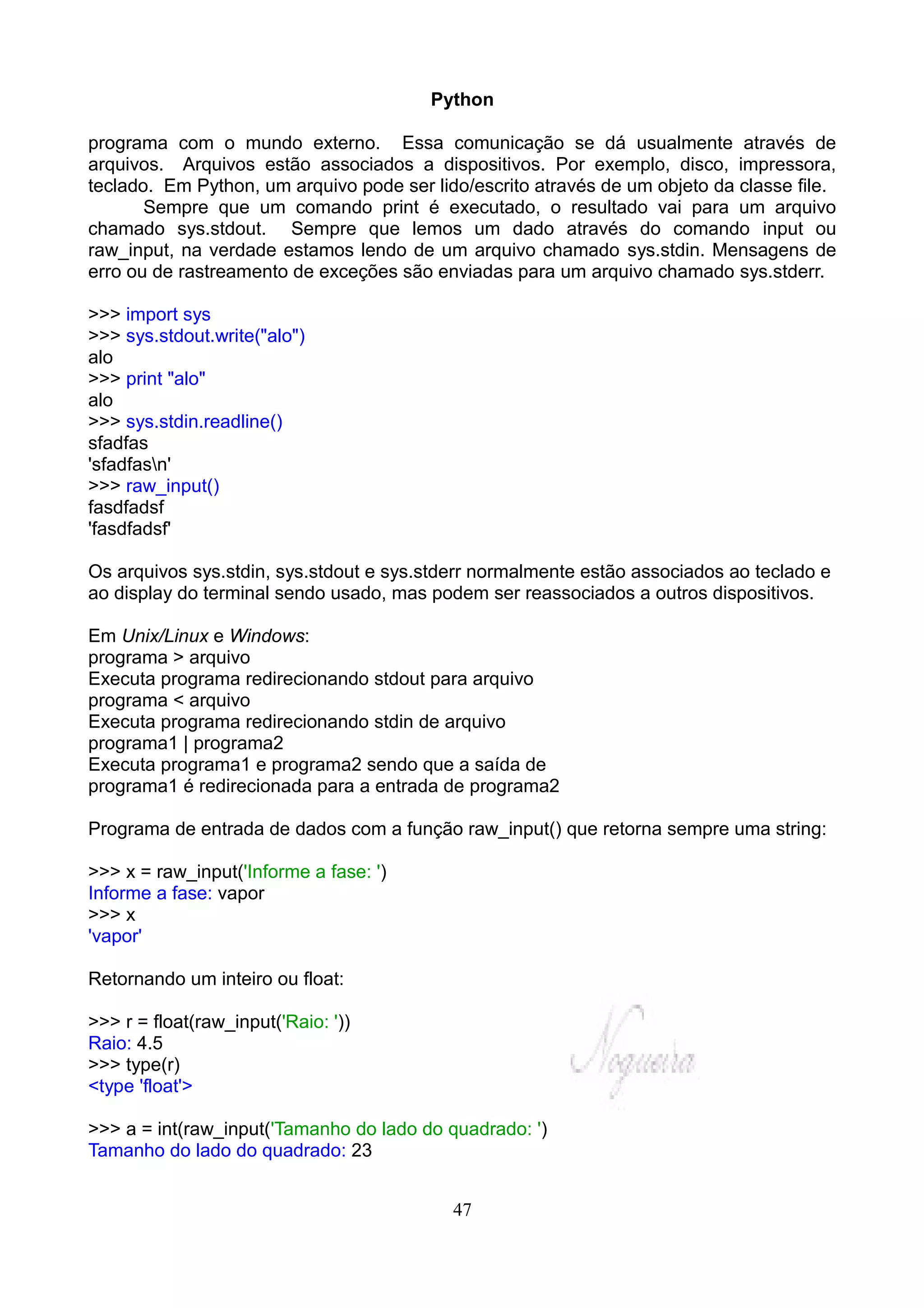 Python

programa com o mundo externo. Essa comunicação se dá usualmente através de
arquivos. Arquivos estão associados a dispositivos. Por exemplo, disco, impressora,
teclado. Em Python, um arquivo pode ser lido/escrito através de um objeto da classe file.
       Sempre que um comando print é executado, o resultado vai para um arquivo
chamado sys.stdout. Sempre que lemos um dado através do comando input ou
raw_input, na verdade estamos lendo de um arquivo chamado sys.stdin. Mensagens de
erro ou de rastreamento de exceções são enviadas para um arquivo chamado sys.stderr.

>>> import sys
>>> sys.stdout.write("alo")
alo
>>> print "alo"
alo
>>> sys.stdin.readline()
sfadfas
'sfadfasn'
>>> raw_input()
fasdfadsf
'fasdfadsf'

Os arquivos sys.stdin, sys.stdout e sys.stderr normalmente estão associados ao teclado e
ao display do terminal sendo usado, mas podem ser reassociados a outros dispositivos.

Em Unix/Linux e Windows:
programa > arquivo
Executa programa redirecionando stdout para arquivo
programa < arquivo
Executa programa redirecionando stdin de arquivo
programa1 | programa2
Executa programa1 e programa2 sendo que a saída de
programa1 é redirecionada para a entrada de programa2

Programa de entrada de dados com a função raw_input() que retorna sempre uma string:

>>> x = raw_input('Informe a fase: ')
Informe a fase: vapor
>>> x
'vapor'

Retornando um inteiro ou float:

>>> r = float(raw_input('Raio: '))
Raio: 4.5
>>> type(r)
<type 'float'>

>>> a = int(raw_input('Tamanho do lado do quadrado: ')
Tamanho do lado do quadrado: 23


                                           47
 