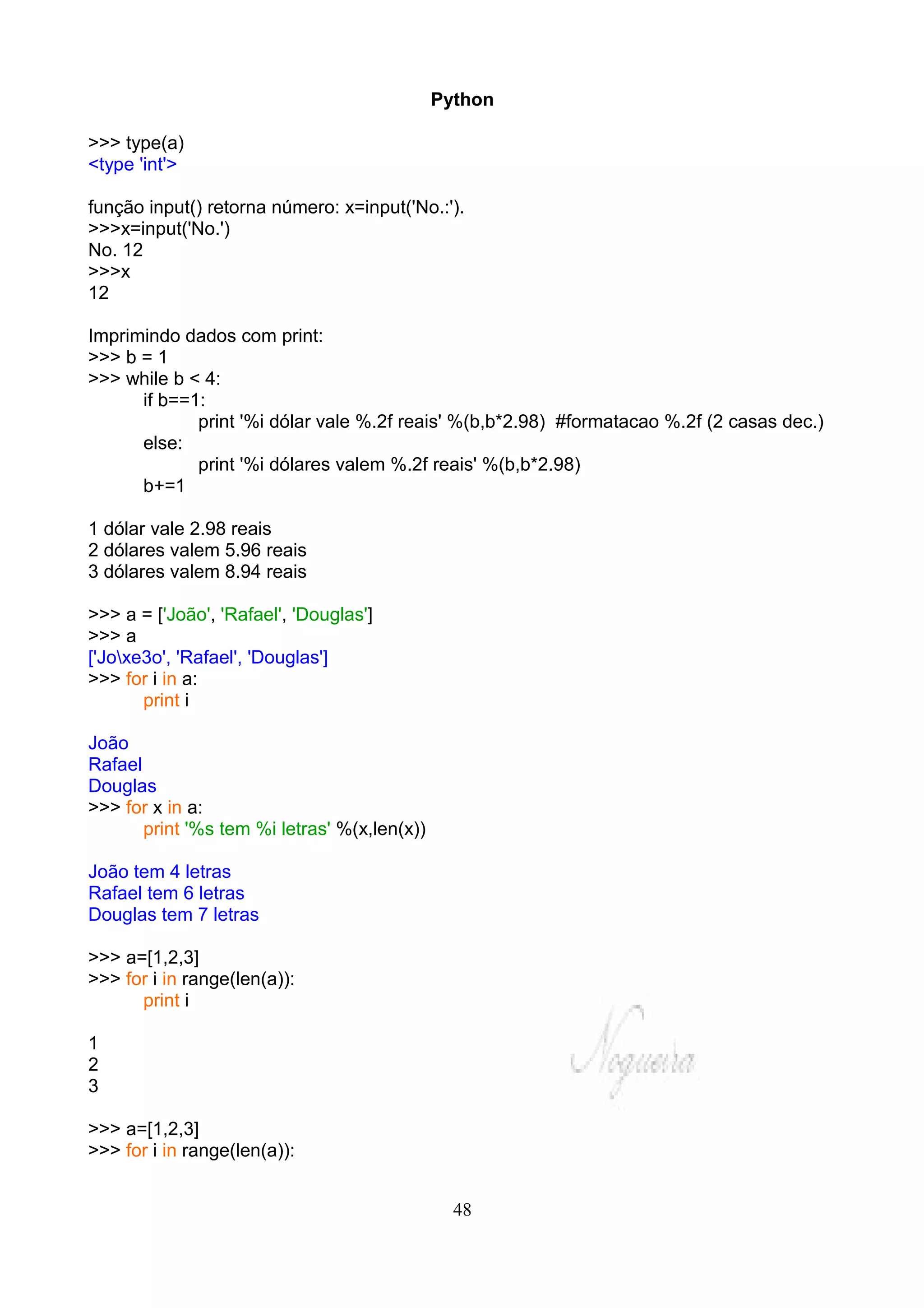 Python

>>> type(a)
<type 'int'>

função input() retorna número: x=input('No.:').
>>>x=input('No.')
No. 12
>>>x
12

Imprimindo dados com print:
>>> b = 1
>>> while b < 4:
      if b==1:
             print '%i dólar vale %.2f reais' %(b,b*2.98) #formatacao %.2f (2 casas dec.)
      else:
             print '%i dólares valem %.2f reais' %(b,b*2.98)
      b+=1

1 dólar vale 2.98 reais
2 dólares valem 5.96 reais
3 dólares valem 8.94 reais

>>> a = ['João', 'Rafael', 'Douglas']
>>> a
['Joxe3o', 'Rafael', 'Douglas']
>>> for i in a:
       print i

João
Rafael
Douglas
>>> for x in a:
       print '%s tem %i letras' %(x,len(x))

João tem 4 letras
Rafael tem 6 letras
Douglas tem 7 letras

>>> a=[1,2,3]
>>> for i in range(len(a)):
      print i

1
2
3

>>> a=[1,2,3]
>>> for i in range(len(a)):


                                                48
 