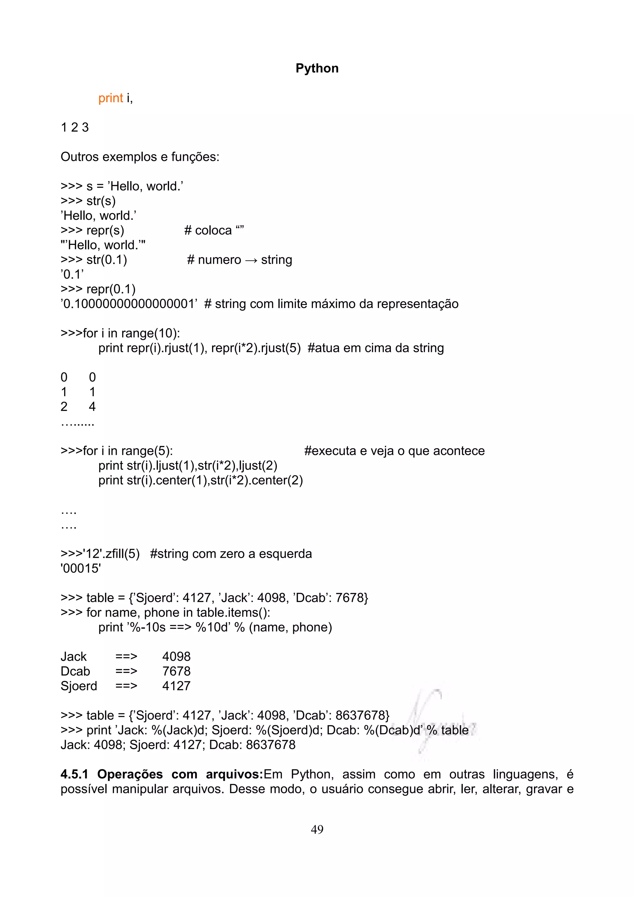 Python

          print i,

123

Outros exemplos e funções:

>>> s = ’Hello, world.’
>>> str(s)
’Hello, world.’
>>> repr(s)             # coloca “”
"’Hello, world.’"
>>> str(0.1)            # numero → string
’0.1’
>>> repr(0.1)
’0.10000000000000001’ # string com limite máximo da representação

>>>for i in range(10):
      print repr(i).rjust(1), repr(i*2).rjust(5) #atua em cima da string

0    0
1    1
2    4
…......

>>>for i in range(5):                           #executa e veja o que acontece
      print str(i).ljust(1),str(i*2),ljust(2)
      print str(i).center(1),str(i*2).center(2)

….
….

>>>'12'.zfill(5) #string com zero a esquerda
'00015'

>>> table = {’Sjoerd’: 4127, ’Jack’: 4098, ’Dcab’: 7678}
>>> for name, phone in table.items():
      print ’%-10s ==> %10d’ % (name, phone)

Jack         ==>     4098
Dcab         ==>     7678
Sjoerd       ==>     4127

>>> table = {’Sjoerd’: 4127, ’Jack’: 4098, ’Dcab’: 8637678}
>>> print ’Jack: %(Jack)d; Sjoerd: %(Sjoerd)d; Dcab: %(Dcab)d’ % table
Jack: 4098; Sjoerd: 4127; Dcab: 8637678

4.5.1 Operações com arquivos:Em Python, assim como em outras linguagens, é
possível manipular arquivos. Desse modo, o usuário consegue abrir, ler, alterar, gravar e


                                              49
 