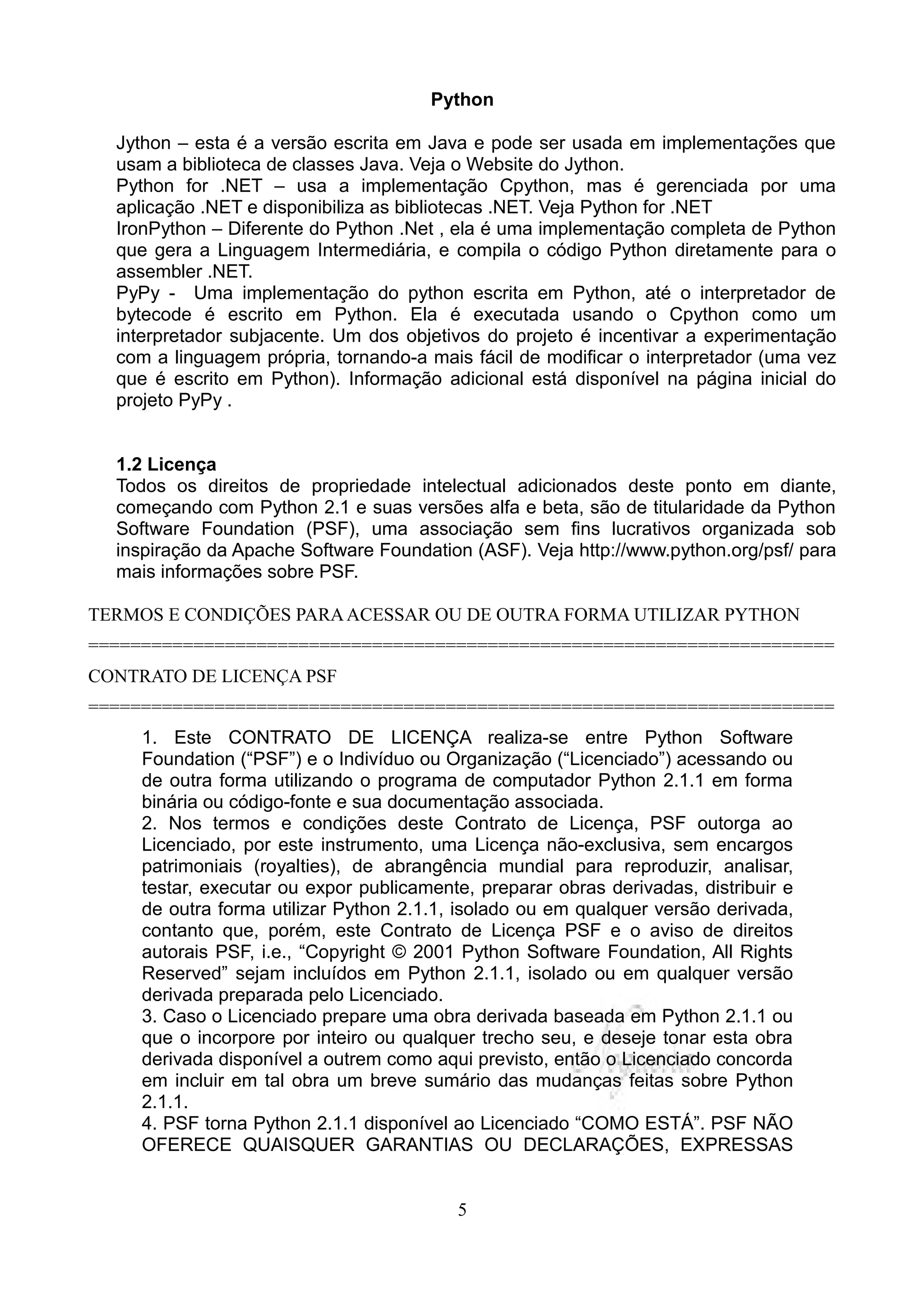 Python

  Jython – esta é a versão escrita em Java e pode ser usada em implementações que
  usam a biblioteca de classes Java. Veja o Website do Jython.
  Python for .NET – usa a implementação Cpython, mas é gerenciada por uma
  aplicação .NET e disponibiliza as bibliotecas .NET. Veja Python for .NET
  IronPython – Diferente do Python .Net , ela é uma implementação completa de Python
  que gera a Linguagem Intermediária, e compila o código Python diretamente para o
  assembler .NET.
  PyPy - Uma implementação do python escrita em Python, até o interpretador de
  bytecode é escrito em Python. Ela é executada usando o Cpython como um
  interpretador subjacente. Um dos objetivos do projeto é incentivar a experimentação
  com a linguagem própria, tornando-a mais fácil de modificar o interpretador (uma vez
  que é escrito em Python). Informação adicional está disponível na página inicial do
  projeto PyPy .


  1.2 Licença
  Todos os direitos de propriedade intelectual adicionados deste ponto em diante,
  começando com Python 2.1 e suas versões alfa e beta, são de titularidade da Python
  Software Foundation (PSF), uma associação sem fins lucrativos organizada sob
  inspiração da Apache Software Foundation (ASF). Veja http://www.python.org/psf/ para
  mais informações sobre PSF.

TERMOS E CONDIÇÕES PARA ACESSAR OU DE OUTRA FORMA UTILIZAR PYTHON
=======================================================================
CONTRATO DE LICENÇA PSF
=======================================================================
     1. Este CONTRATO DE LICENÇA realiza-se entre Python Software
     Foundation (“PSF”) e o Indivíduo ou Organização (“Licenciado”) acessando ou
     de outra forma utilizando o programa de computador Python 2.1.1 em forma
     binária ou código-fonte e sua documentação associada.
     2. Nos termos e condições deste Contrato de Licença, PSF outorga ao
     Licenciado, por este instrumento, uma Licença não-exclusiva, sem encargos
     patrimoniais (royalties), de abrangência mundial para reproduzir, analisar,
     testar, executar ou expor publicamente, preparar obras derivadas, distribuir e
     de outra forma utilizar Python 2.1.1, isolado ou em qualquer versão derivada,
     contanto que, porém, este Contrato de Licença PSF e o aviso de direitos
     autorais PSF, i.e., “Copyright © 2001 Python Software Foundation, All Rights
     Reserved” sejam incluídos em Python 2.1.1, isolado ou em qualquer versão
     derivada preparada pelo Licenciado.
     3. Caso o Licenciado prepare uma obra derivada baseada em Python 2.1.1 ou
     que o incorpore por inteiro ou qualquer trecho seu, e deseje tonar esta obra
     derivada disponível a outrem como aqui previsto, então o Licenciado concorda
     em incluir em tal obra um breve sumário das mudanças feitas sobre Python
     2.1.1.
     4. PSF torna Python 2.1.1 disponível ao Licenciado “COMO ESTÁ”. PSF NÃO
     OFERECE QUAISQUER GARANTIAS OU DECLARAÇÕES, EXPRESSAS


                                          5
 