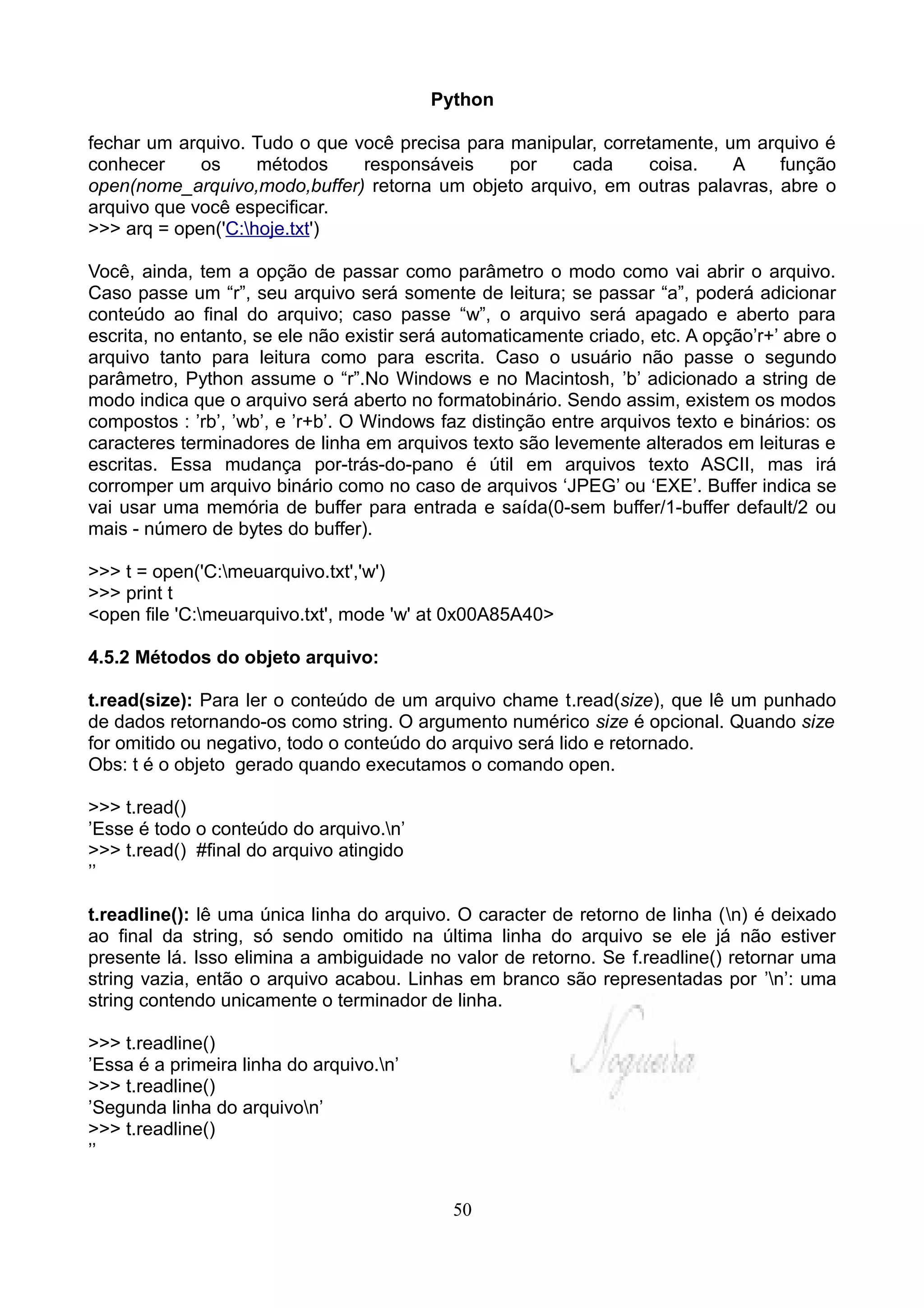 Python

fechar um arquivo. Tudo o que você precisa para manipular, corretamente, um arquivo é
conhecer     os     métodos    responsáveis     por   cada       coisa.   A    função
open(nome_arquivo,modo,buffer) retorna um objeto arquivo, em outras palavras, abre o
arquivo que você especificar.
>>> arq = open('C:hoje.txt')

Você, ainda, tem a opção de passar como parâmetro o modo como vai abrir o arquivo.
Caso passe um “r”, seu arquivo será somente de leitura; se passar “a”, poderá adicionar
conteúdo ao final do arquivo; caso passe “w”, o arquivo será apagado e aberto para
escrita, no entanto, se ele não existir será automaticamente criado, etc. A opção’r+’ abre o
arquivo tanto para leitura como para escrita. Caso o usuário não passe o segundo
parâmetro, Python assume o “r”.No Windows e no Macintosh, ’b’ adicionado a string de
modo indica que o arquivo será aberto no formatobinário. Sendo assim, existem os modos
compostos : ’rb’, ’wb’, e ’r+b’. O Windows faz distinção entre arquivos texto e binários: os
caracteres terminadores de linha em arquivos texto são levemente alterados em leituras e
escritas. Essa mudança por-trás-do-pano é útil em arquivos texto ASCII, mas irá
corromper um arquivo binário como no caso de arquivos ‘JPEG’ ou ‘EXE’. Buffer indica se
vai usar uma memória de buffer para entrada e saída(0-sem buffer/1-buffer default/2 ou
mais - número de bytes do buffer).

>>> t = open('C:meuarquivo.txt','w')
>>> print t
<open file 'C:meuarquivo.txt', mode 'w' at 0x00A85A40>

4.5.2 Métodos do objeto arquivo:

t.read(size): Para ler o conteúdo de um arquivo chame t.read(size), que lê um punhado
de dados retornando-os como string. O argumento numérico size é opcional. Quando size
for omitido ou negativo, todo o conteúdo do arquivo será lido e retornado.
Obs: t é o objeto gerado quando executamos o comando open.

>>> t.read()
’Esse é todo o conteúdo do arquivo.n’
>>> t.read() #final do arquivo atingido
’’

t.readline(): lê uma única linha do arquivo. O caracter de retorno de linha (n) é deixado
ao final da string, só sendo omitido na última linha do arquivo se ele já não estiver
presente lá. Isso elimina a ambiguidade no valor de retorno. Se f.readline() retornar uma
string vazia, então o arquivo acabou. Linhas em branco são representadas por ’n’: uma
string contendo unicamente o terminador de linha.

>>> t.readline()
’Essa é a primeira linha do arquivo.n’
>>> t.readline()
’Segunda linha do arquivon’
>>> t.readline()
’’


                                            50
 
