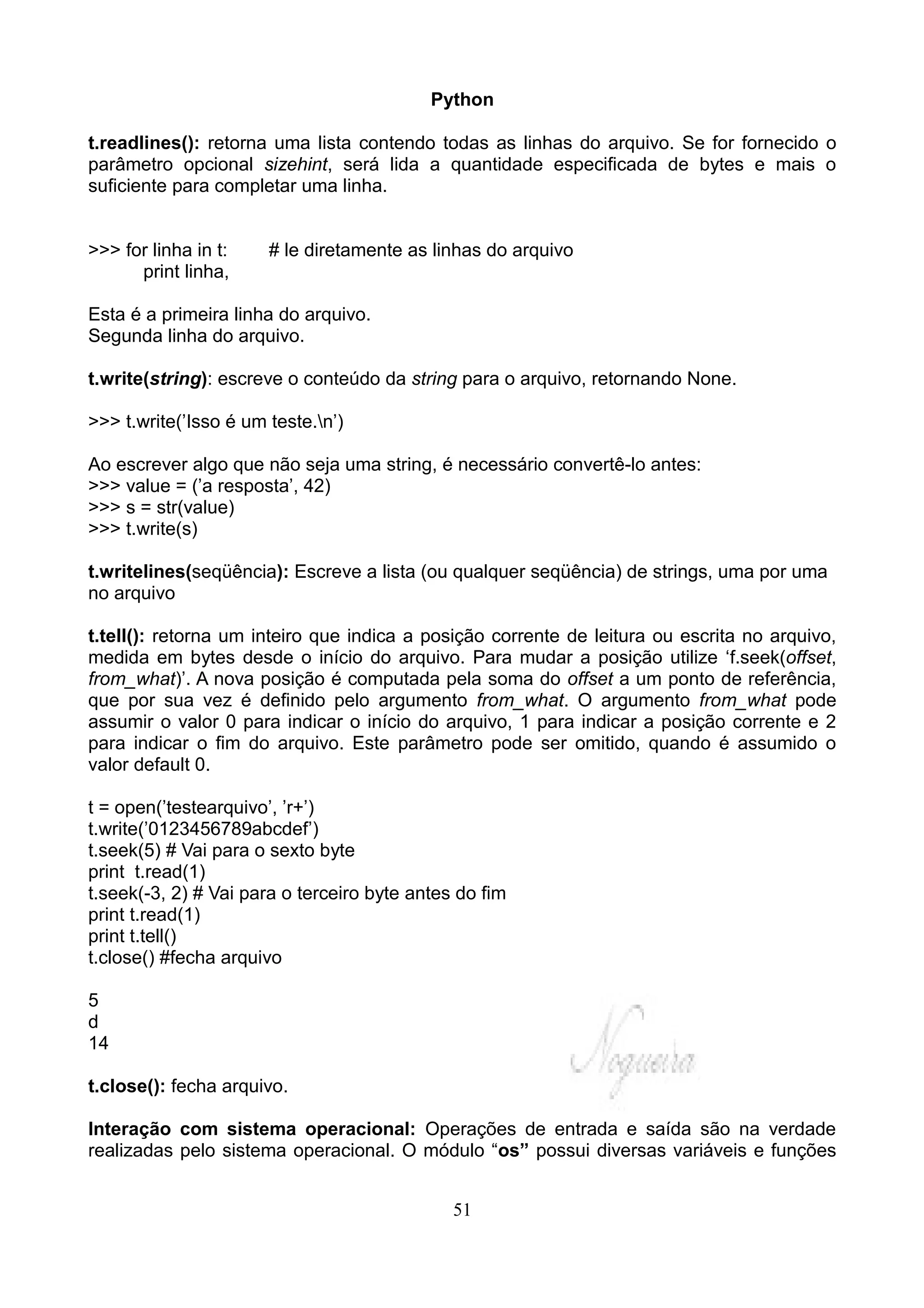 Python

t.readlines(): retorna uma lista contendo todas as linhas do arquivo. Se for fornecido o
parâmetro opcional sizehint, será lida a quantidade especificada de bytes e mais o
suficiente para completar uma linha.


>>> for linha in t:    # le diretamente as linhas do arquivo
      print linha,

Esta é a primeira linha do arquivo.
Segunda linha do arquivo.

t.write(string): escreve o conteúdo da string para o arquivo, retornando None.

>>> t.write(’Isso é um teste.n’)

Ao escrever algo que não seja uma string, é necessário convertê-lo antes:
>>> value = (’a resposta’, 42)
>>> s = str(value)
>>> t.write(s)

t.writelines(seqüência): Escreve a lista (ou qualquer seqüência) de strings, uma por uma
no arquivo

t.tell(): retorna um inteiro que indica a posição corrente de leitura ou escrita no arquivo,
medida em bytes desde o início do arquivo. Para mudar a posição utilize ‘f.seek(offset,
from_what)’. A nova posição é computada pela soma do offset a um ponto de referência,
que por sua vez é definido pelo argumento from_what. O argumento from_what pode
assumir o valor 0 para indicar o início do arquivo, 1 para indicar a posição corrente e 2
para indicar o fim do arquivo. Este parâmetro pode ser omitido, quando é assumido o
valor default 0.

t = open(’testearquivo’, ’r+’)
t.write(’0123456789abcdef’)
t.seek(5) # Vai para o sexto byte
print t.read(1)
t.seek(-3, 2) # Vai para o terceiro byte antes do fim
print t.read(1)
print t.tell()
t.close() #fecha arquivo

5
d
14

t.close(): fecha arquivo.

Interação com sistema operacional: Operações de entrada e saída são na verdade
realizadas pelo sistema operacional. O módulo “os” possui diversas variáveis e funções


                                              51
 