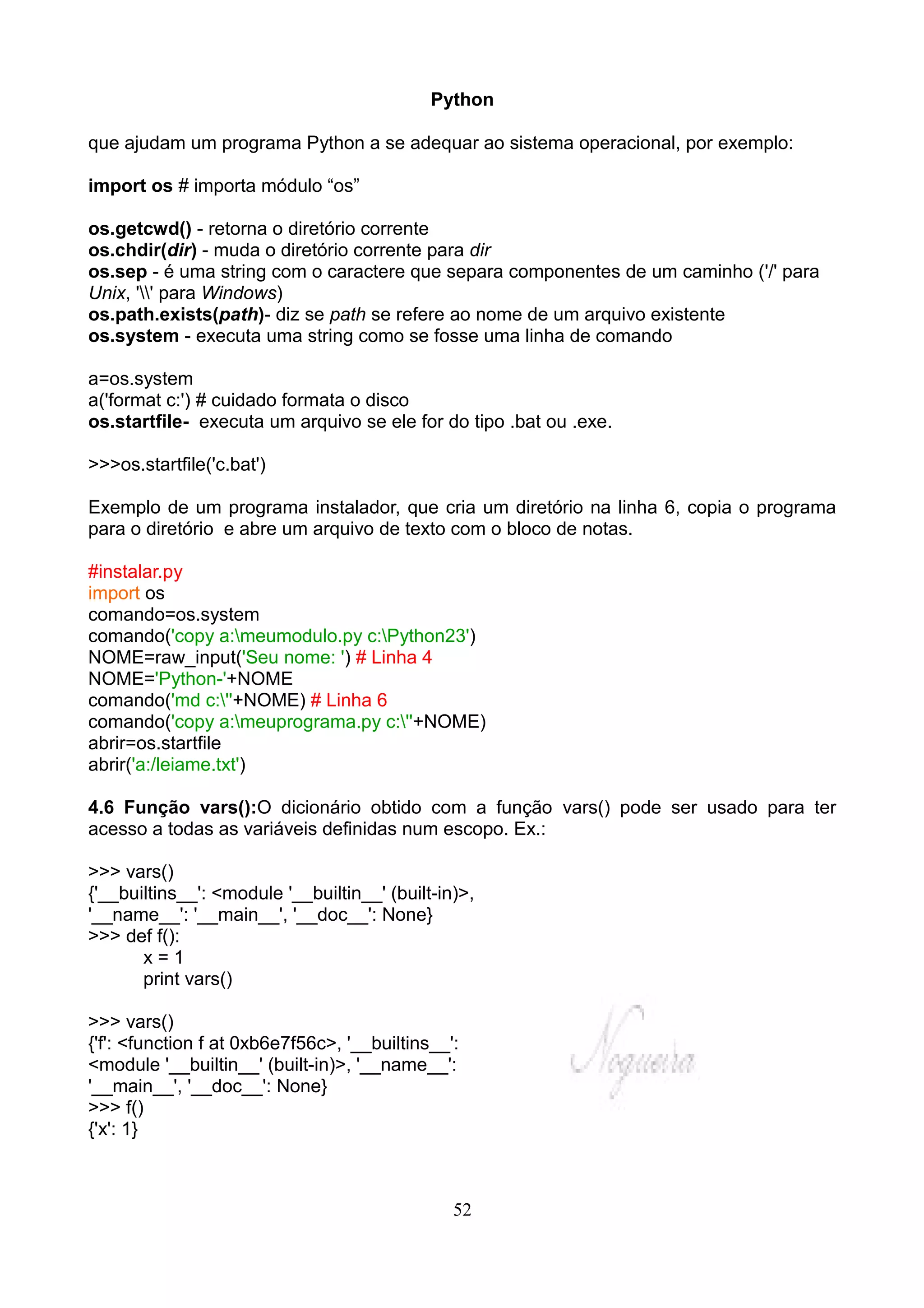 Python

que ajudam um programa Python a se adequar ao sistema operacional, por exemplo:

import os # importa módulo “os”

os.getcwd() - retorna o diretório corrente
os.chdir(dir) - muda o diretório corrente para dir
os.sep - é uma string com o caractere que separa componentes de um caminho ('/' para
Unix, '' para Windows)
os.path.exists(path)- diz se path se refere ao nome de um arquivo existente
os.system - executa uma string como se fosse uma linha de comando

a=os.system
a('format c:') # cuidado formata o disco
os.startfile- executa um arquivo se ele for do tipo .bat ou .exe.

>>>os.startfile('c.bat')

Exemplo de um programa instalador, que cria um diretório na linha 6, copia o programa
para o diretório e abre um arquivo de texto com o bloco de notas.

#instalar.py
import os
comando=os.system
comando('copy a:meumodulo.py c:Python23')
NOME=raw_input('Seu nome: ') # Linha 4
NOME='Python-'+NOME
comando('md c:''+NOME) # Linha 6
comando('copy a:meuprograma.py c:''+NOME)
abrir=os.startfile
abrir('a:/leiame.txt')

4.6 Função vars():O dicionário obtido com a função vars() pode ser usado para ter
acesso a todas as variáveis definidas num escopo. Ex.:

>>> vars()
{'__builtins__': <module '__builtin__' (built-in)>,
'__name__': '__main__', '__doc__': None}
>>> def f():
       x=1
       print vars()

>>> vars()
{'f': <function f at 0xb6e7f56c>, '__builtins__':
<module '__builtin__' (built-in)>, '__name__':
'__main__', '__doc__': None}
>>> f()
{'x': 1}



                                                52
 