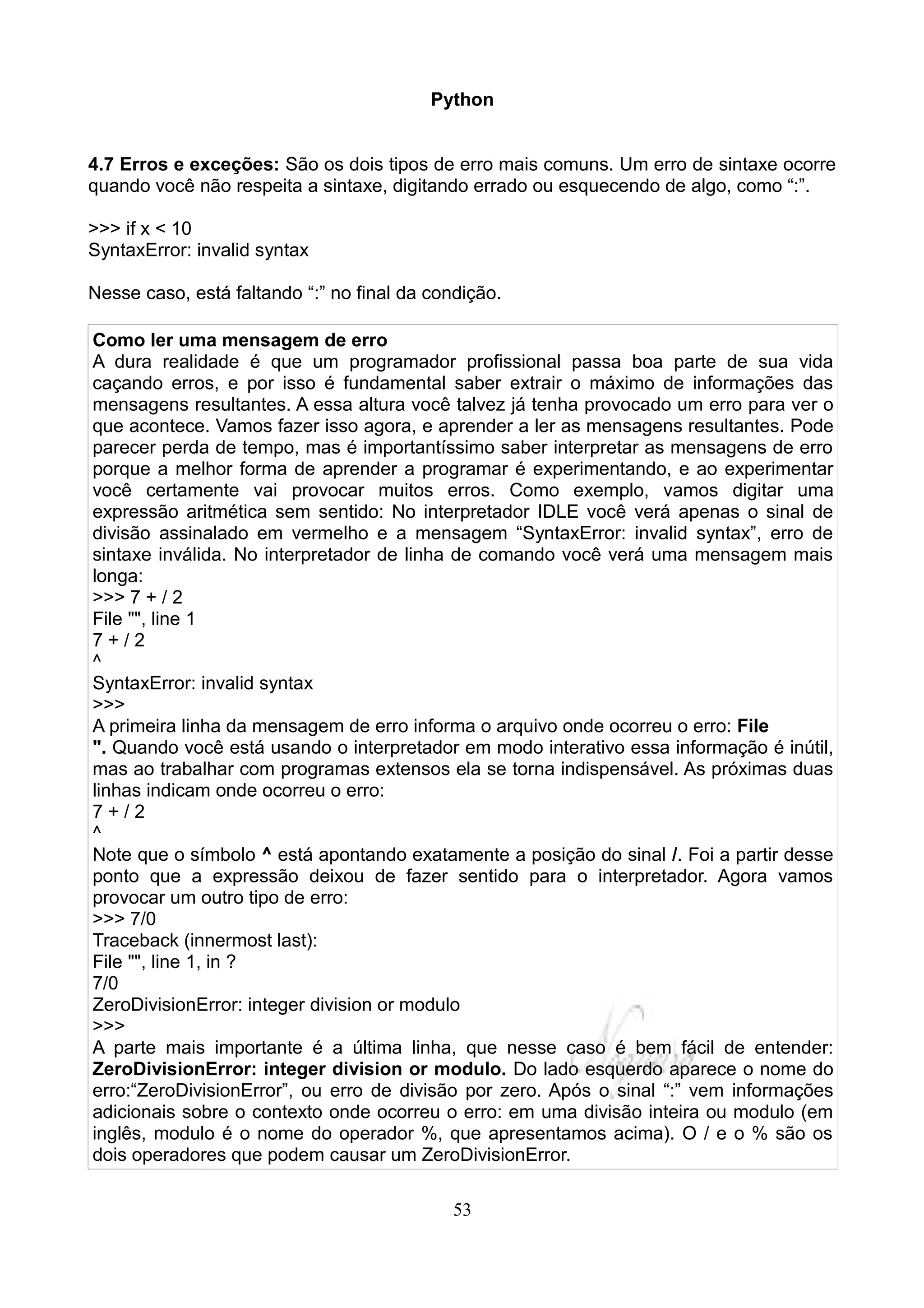 Python


4.7 Erros e exceções: São os dois tipos de erro mais comuns. Um erro de sintaxe ocorre
quando você não respeita a sintaxe, digitando errado ou esquecendo de algo, como “:”.

>>> if x < 10
SyntaxError: invalid syntax

Nesse caso, está faltando “:” no final da condição.

Como ler uma mensagem de erro
A dura realidade é que um programador profissional passa boa parte de sua vida
caçando erros, e por isso é fundamental saber extrair o máximo de informações das
mensagens resultantes. A essa altura você talvez já tenha provocado um erro para ver o
que acontece. Vamos fazer isso agora, e aprender a ler as mensagens resultantes. Pode
parecer perda de tempo, mas é importantíssimo saber interpretar as mensagens de erro
porque a melhor forma de aprender a programar é experimentando, e ao experimentar
você certamente vai provocar muitos erros. Como exemplo, vamos digitar uma
expressão aritmética sem sentido: No interpretador IDLE você verá apenas o sinal de
divisão assinalado em vermelho e a mensagem “SyntaxError: invalid syntax”, erro de
sintaxe inválida. No interpretador de linha de comando você verá uma mensagem mais
longa:
>>> 7 + / 2
File "", line 1
7+/2
^
SyntaxError: invalid syntax
>>>
A primeira linha da mensagem de erro informa o arquivo onde ocorreu o erro: File
". Quando você está usando o interpretador em modo interativo essa informação é inútil,
mas ao trabalhar com programas extensos ela se torna indispensável. As próximas duas
linhas indicam onde ocorreu o erro:
7+/2
^
Note que o símbolo ^ está apontando exatamente a posição do sinal /. Foi a partir desse
ponto que a expressão deixou de fazer sentido para o interpretador. Agora vamos
provocar um outro tipo de erro:
>>> 7/0
Traceback (innermost last):
File "", line 1, in ?
7/0
ZeroDivisionError: integer division or modulo
>>>
A parte mais importante é a última linha, que nesse caso é bem fácil de entender:
ZeroDivisionError: integer division or modulo. Do lado esquerdo aparece o nome do
erro:“ZeroDivisionError”, ou erro de divisão por zero. Após o sinal “:” vem informações
adicionais sobre o contexto onde ocorreu o erro: em uma divisão inteira ou modulo (em
inglês, modulo é o nome do operador %, que apresentamos acima). O / e o % são os
dois operadores que podem causar um ZeroDivisionError.

                                             53
 