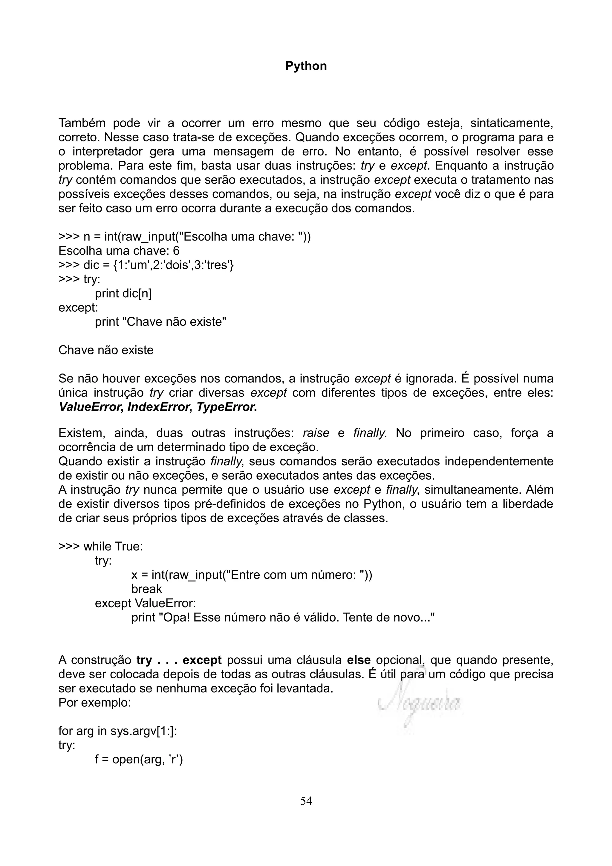 Python



Também pode vir a ocorrer um erro mesmo que seu código esteja, sintaticamente,
correto. Nesse caso trata-se de exceções. Quando exceções ocorrem, o programa para e
o interpretador gera uma mensagem de erro. No entanto, é possível resolver esse
problema. Para este fim, basta usar duas instruções: try e except. Enquanto a instrução
try contém comandos que serão executados, a instrução except executa o tratamento nas
possíveis exceções desses comandos, ou seja, na instrução except você diz o que é para
ser feito caso um erro ocorra durante a execução dos comandos.

>>> n = int(raw_input("Escolha uma chave: "))
Escolha uma chave: 6
>>> dic = {1:'um',2:'dois',3:'tres'}
>>> try:
       print dic[n]
except:
       print "Chave não existe"

Chave não existe

Se não houver exceções nos comandos, a instrução except é ignorada. É possível numa
única instrução try criar diversas except com diferentes tipos de exceções, entre eles:
ValueError, IndexError, TypeError.

Existem, ainda, duas outras instruções: raise e finally. No primeiro caso, força a
ocorrência de um determinado tipo de exceção.
Quando existir a instrução finally, seus comandos serão executados independentemente
de existir ou não exceções, e serão executados antes das exceções.
A instrução try nunca permite que o usuário use except e finally, simultaneamente. Além
de existir diversos tipos pré-definidos de exceções no Python, o usuário tem a liberdade
de criar seus próprios tipos de exceções através de classes.

>>> while True:
     try:
             x = int(raw_input("Entre com um número: "))
             break
     except ValueError:
             print "Opa! Esse número não é válido. Tente de novo..."


A construção try . . . except possui uma cláusula else opcional, que quando presente,
deve ser colocada depois de todas as outras cláusulas. É útil para um código que precisa
ser executado se nenhuma exceção foi levantada.
Por exemplo:

for arg in sys.argv[1:]:
try:
       f = open(arg, ’r’)


                                           54
 