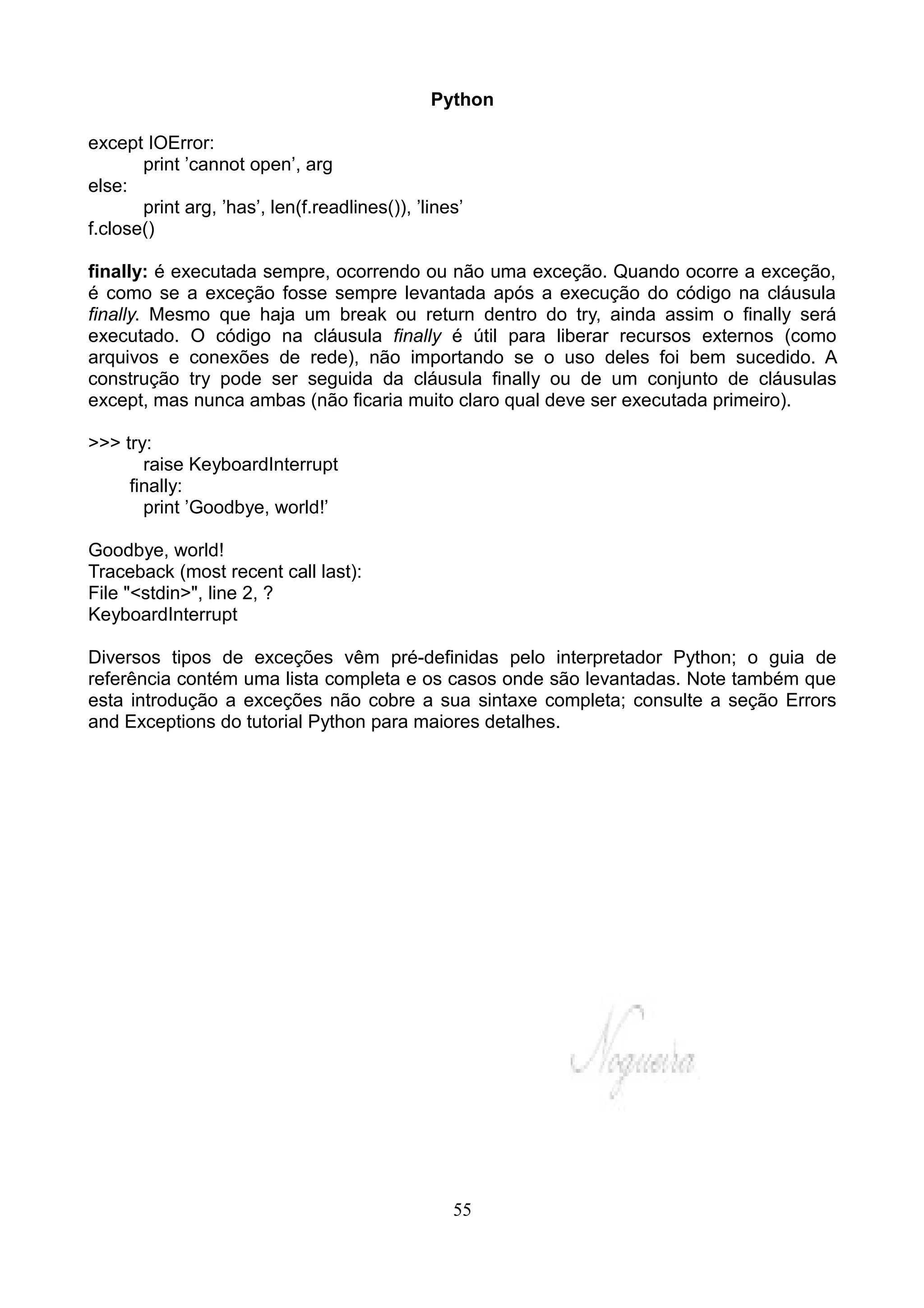 Python

except IOError:
       print ’cannot open’, arg
else:
       print arg, ’has’, len(f.readlines()), ’lines’
f.close()

finally: é executada sempre, ocorrendo ou não uma exceção. Quando ocorre a exceção,
é como se a exceção fosse sempre levantada após a execução do código na cláusula
finally. Mesmo que haja um break ou return dentro do try, ainda assim o finally será
executado. O código na cláusula finally é útil para liberar recursos externos (como
arquivos e conexões de rede), não importando se o uso deles foi bem sucedido. A
construção try pode ser seguida da cláusula finally ou de um conjunto de cláusulas
except, mas nunca ambas (não ficaria muito claro qual deve ser executada primeiro).

>>> try:
       raise KeyboardInterrupt
     finally:
       print ’Goodbye, world!’

Goodbye, world!
Traceback (most recent call last):
File "<stdin>", line 2, ?
KeyboardInterrupt

Diversos tipos de exceções vêm pré-definidas pelo interpretador Python; o guia de
referência contém uma lista completa e os casos onde são levantadas. Note também que
esta introdução a exceções não cobre a sua sintaxe completa; consulte a seção Errors
and Exceptions do tutorial Python para maiores detalhes.




                                                  55
 