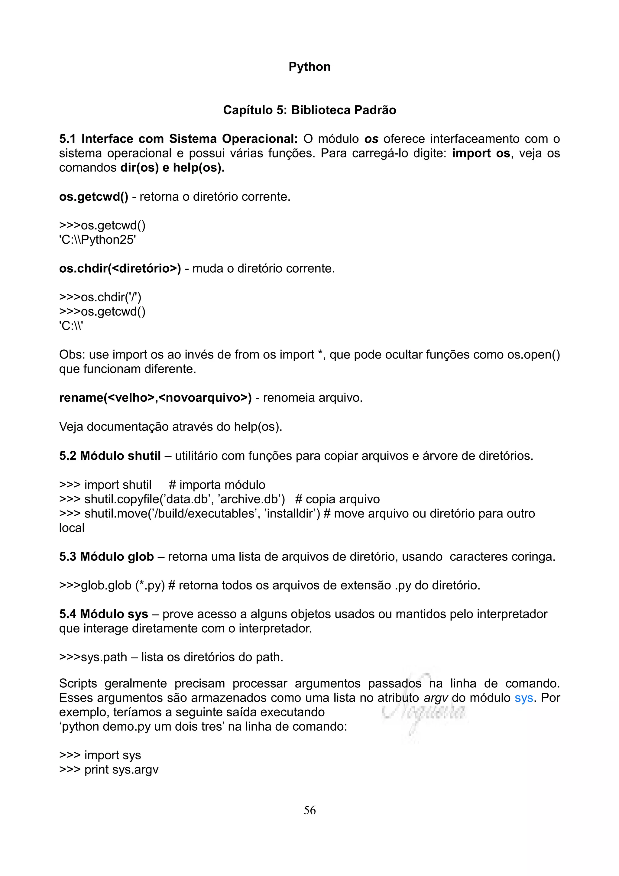 Python


                              Capítulo 5: Biblioteca Padrão

5.1 Interface com Sistema Operacional: O módulo os oferece interfaceamento com o
sistema operacional e possui várias funções. Para carregá-lo digite: import os, veja os
comandos dir(os) e help(os).

os.getcwd() - retorna o diretório corrente.

>>>os.getcwd()
'C:Python25'

os.chdir(<diretório>) - muda o diretório corrente.

>>>os.chdir('/')
>>>os.getcwd()
'C:'

Obs: use import os ao invés de from os import *, que pode ocultar funções como os.open()
que funcionam diferente.

rename(<velho>,<novoarquivo>) - renomeia arquivo.

Veja documentação através do help(os).

5.2 Módulo shutil – utilitário com funções para copiar arquivos e árvore de diretórios.

>>> import shutil # importa módulo
>>> shutil.copyfile(’data.db’, ’archive.db’) # copia arquivo
>>> shutil.move(’/build/executables’, ’installdir’) # move arquivo ou diretório para outro
local

5.3 Módulo glob – retorna uma lista de arquivos de diretório, usando caracteres coringa.

>>>glob.glob (*.py) # retorna todos os arquivos de extensão .py do diretório.

5.4 Módulo sys – prove acesso a alguns objetos usados ou mantidos pelo interpretador
que interage diretamente com o interpretador.

>>>sys.path – lista os diretórios do path.

Scripts geralmente precisam processar argumentos passados na linha de comando.
Esses argumentos são armazenados como uma lista no atributo argv do módulo sys. Por
exemplo, teríamos a seguinte saída executando
‘python demo.py um dois tres’ na linha de comando:

>>> import sys
>>> print sys.argv


                                               56
 