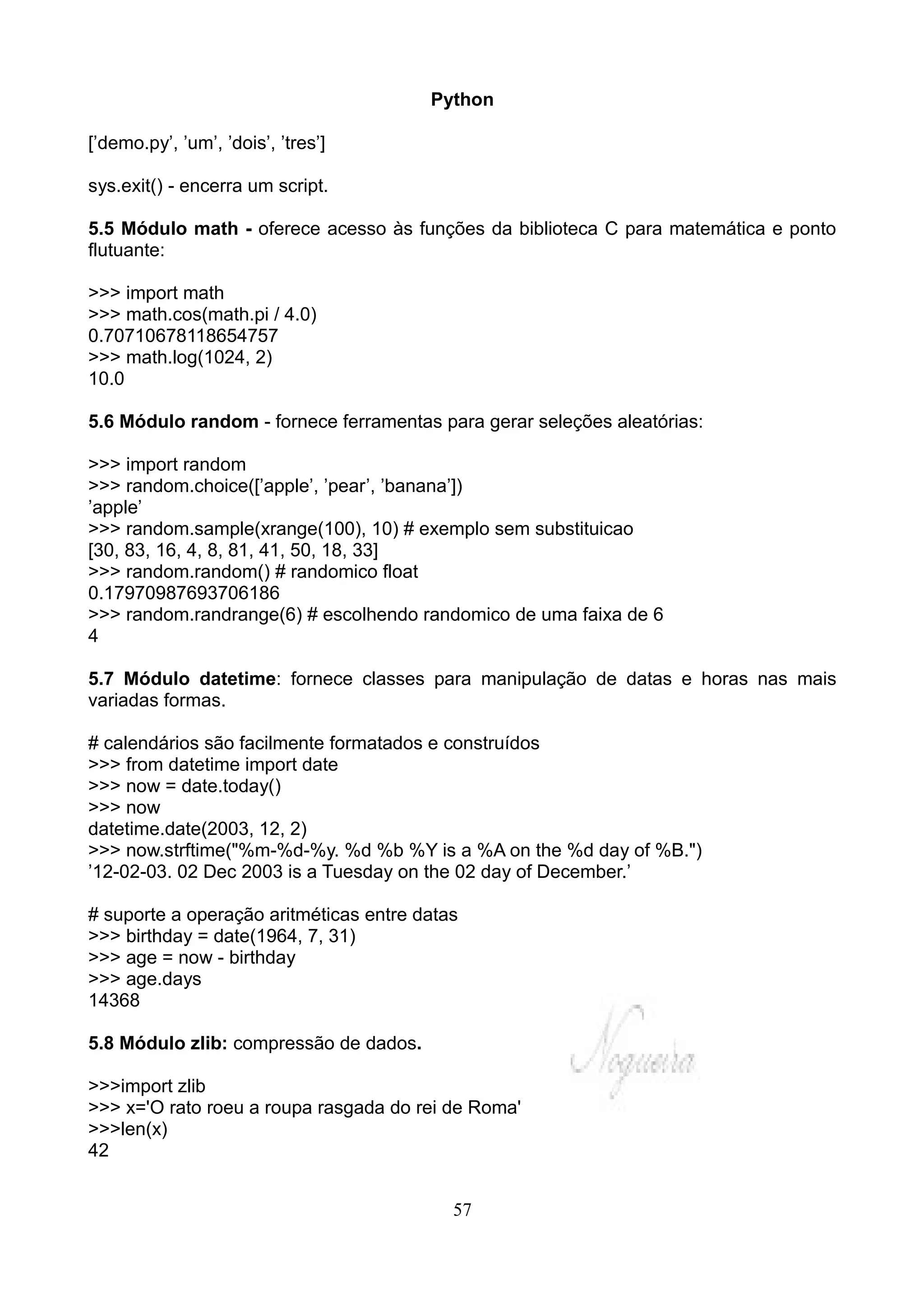 Python

[’demo.py’, ’um’, ’dois’, ’tres’]

sys.exit() - encerra um script.

5.5 Módulo math - oferece acesso às funções da biblioteca C para matemática e ponto
flutuante:

>>> import math
>>> math.cos(math.pi / 4.0)
0.70710678118654757
>>> math.log(1024, 2)
10.0

5.6 Módulo random - fornece ferramentas para gerar seleções aleatórias:

>>> import random
>>> random.choice([’apple’, ’pear’, ’banana’])
’apple’
>>> random.sample(xrange(100), 10) # exemplo sem substituicao
[30, 83, 16, 4, 8, 81, 41, 50, 18, 33]
>>> random.random() # randomico float
0.17970987693706186
>>> random.randrange(6) # escolhendo randomico de uma faixa de 6
4

5.7 Módulo datetime: fornece classes para manipulação de datas e horas nas mais
variadas formas.

# calendários são facilmente formatados e construídos
>>> from datetime import date
>>> now = date.today()
>>> now
datetime.date(2003, 12, 2)
>>> now.strftime("%m-%d-%y. %d %b %Y is a %A on the %d day of %B.")
’12-02-03. 02 Dec 2003 is a Tuesday on the 02 day of December.’

# suporte a operação aritméticas entre datas
>>> birthday = date(1964, 7, 31)
>>> age = now - birthday
>>> age.days
14368

5.8 Módulo zlib: compressão de dados.

>>>import zlib
>>> x='O rato roeu a roupa rasgada do rei de Roma'
>>>len(x)
42


                                           57
 