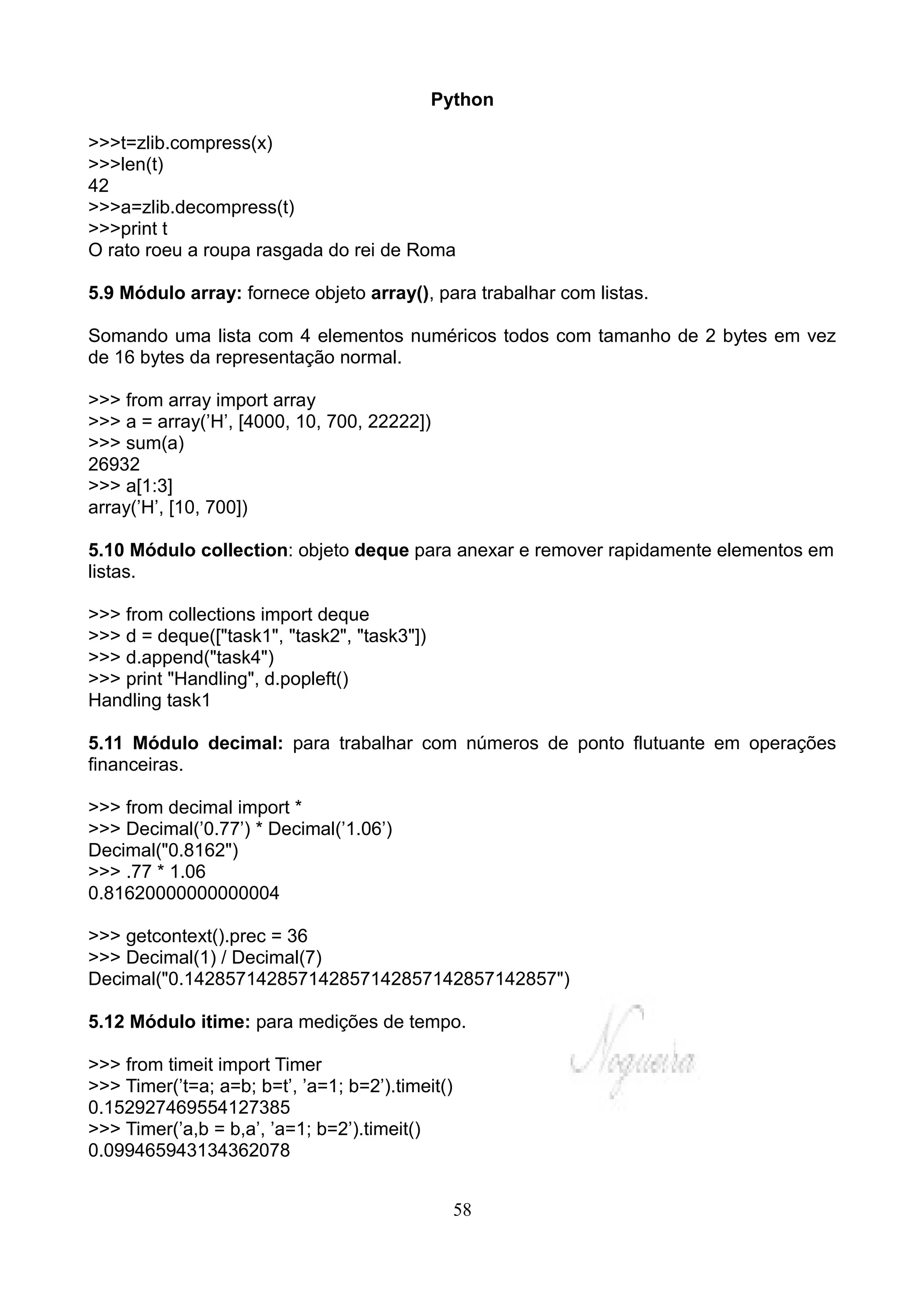 Python

>>>t=zlib.compress(x)
>>>len(t)
42
>>>a=zlib.decompress(t)
>>>print t
O rato roeu a roupa rasgada do rei de Roma

5.9 Módulo array: fornece objeto array(), para trabalhar com listas.

Somando uma lista com 4 elementos numéricos todos com tamanho de 2 bytes em vez
de 16 bytes da representação normal.

>>> from array import array
>>> a = array(’H’, [4000, 10, 700, 22222])
>>> sum(a)
26932
>>> a[1:3]
array(’H’, [10, 700])

5.10 Módulo collection: objeto deque para anexar e remover rapidamente elementos em
listas.

>>> from collections import deque
>>> d = deque(["task1", "task2", "task3"])
>>> d.append("task4")
>>> print "Handling", d.popleft()
Handling task1

5.11 Módulo decimal: para trabalhar com números de ponto flutuante em operações
financeiras.

>>> from decimal import *
>>> Decimal(’0.77’) * Decimal(’1.06’)
Decimal("0.8162")
>>> .77 * 1.06
0.81620000000000004

>>> getcontext().prec = 36
>>> Decimal(1) / Decimal(7)
Decimal("0.142857142857142857142857142857142857")

5.12 Módulo itime: para medições de tempo.

>>> from timeit import Timer
>>> Timer(’t=a; a=b; b=t’, ’a=1; b=2’).timeit()
0.152927469554127385
>>> Timer(’a,b = b,a’, ’a=1; b=2’).timeit()
0.099465943134362078


                                                  58
 