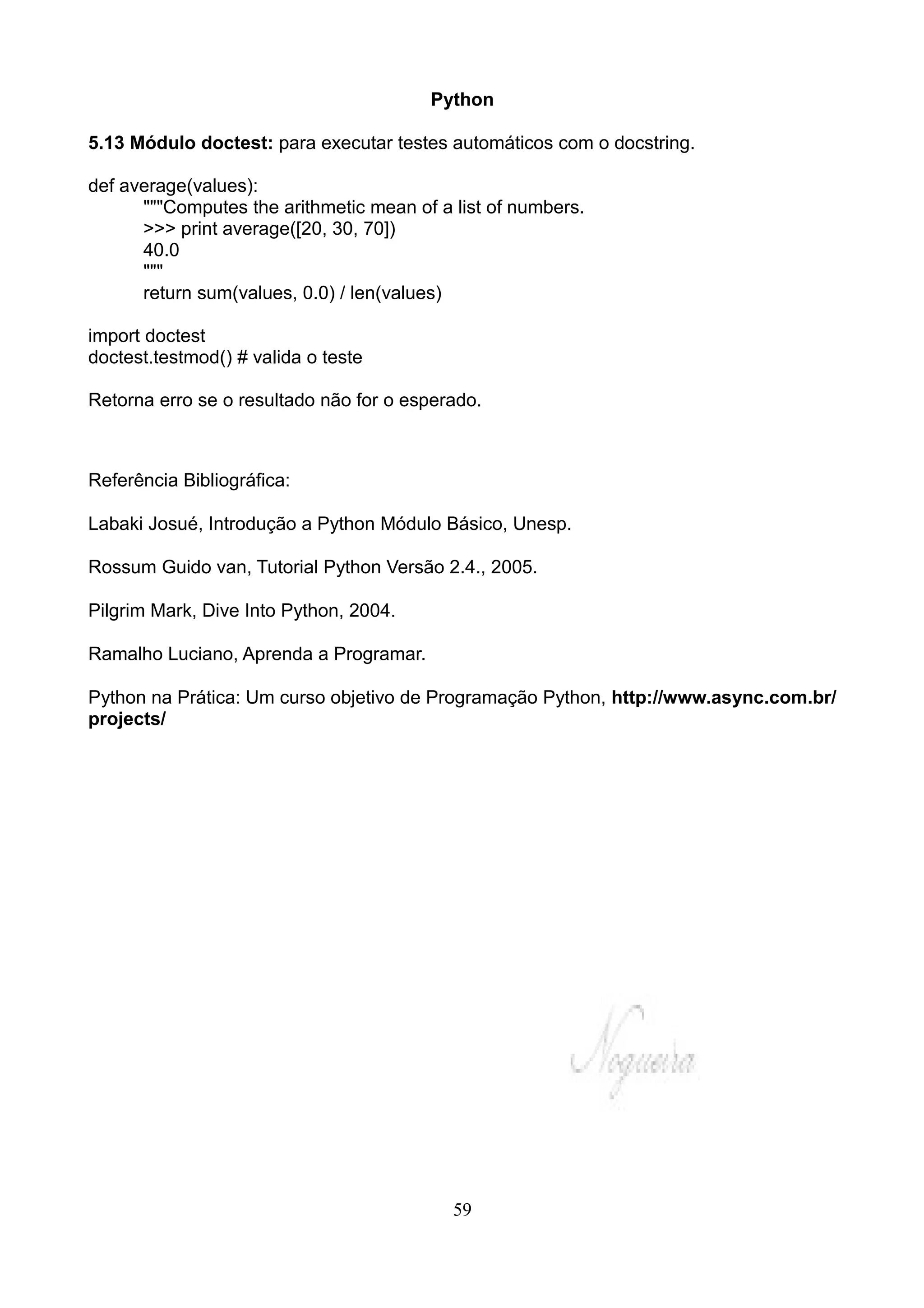 Python

5.13 Módulo doctest: para executar testes automáticos com o docstring.

def average(values):
      """Computes the arithmetic mean of a list of numbers.
      >>> print average([20, 30, 70])
      40.0
      """
      return sum(values, 0.0) / len(values)

import doctest
doctest.testmod() # valida o teste

Retorna erro se o resultado não for o esperado.



Referência Bibliográfica:

Labaki Josué, Introdução a Python Módulo Básico, Unesp.

Rossum Guido van, Tutorial Python Versão 2.4., 2005.

Pilgrim Mark, Dive Into Python, 2004.

Ramalho Luciano, Aprenda a Programar.

Python na Prática: Um curso objetivo de Programação Python, http://www.async.com.br/
projects/




                                           59
 