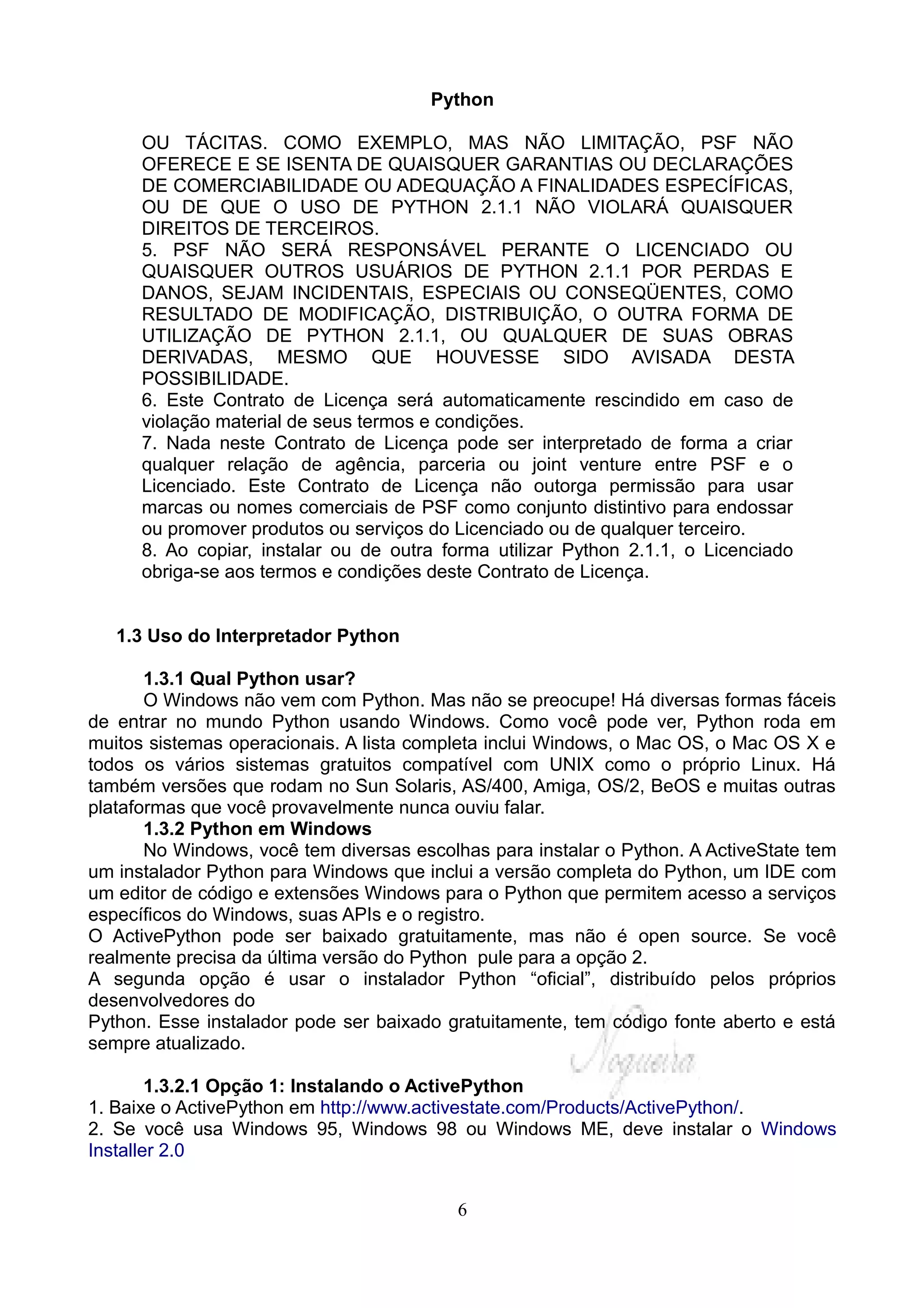 Python

      OU TÁCITAS. COMO EXEMPLO, MAS NÃO LIMITAÇÃO, PSF NÃO
      OFERECE E SE ISENTA DE QUAISQUER GARANTIAS OU DECLARAÇÕES
      DE COMERCIABILIDADE OU ADEQUAÇÃO A FINALIDADES ESPECÍFICAS,
      OU DE QUE O USO DE PYTHON 2.1.1 NÃO VIOLARÁ QUAISQUER
      DIREITOS DE TERCEIROS.
      5. PSF NÃO SERÁ RESPONSÁVEL PERANTE O LICENCIADO OU
      QUAISQUER OUTROS USUÁRIOS DE PYTHON 2.1.1 POR PERDAS E
      DANOS, SEJAM INCIDENTAIS, ESPECIAIS OU CONSEQÜENTES, COMO
      RESULTADO DE MODIFICAÇÃO, DISTRIBUIÇÃO, O OUTRA FORMA DE
      UTILIZAÇÃO DE PYTHON 2.1.1, OU QUALQUER DE SUAS OBRAS
      DERIVADAS, MESMO QUE HOUVESSE SIDO AVISADA DESTA
      POSSIBILIDADE.
      6. Este Contrato de Licença será automaticamente rescindido em caso de
      violação material de seus termos e condições.
      7. Nada neste Contrato de Licença pode ser interpretado de forma a criar
      qualquer relação de agência, parceria ou joint venture entre PSF e o
      Licenciado. Este Contrato de Licença não outorga permissão para usar
      marcas ou nomes comerciais de PSF como conjunto distintivo para endossar
      ou promover produtos ou serviços do Licenciado ou de qualquer terceiro.
      8. Ao copiar, instalar ou de outra forma utilizar Python 2.1.1, o Licenciado
      obriga-se aos termos e condições deste Contrato de Licença.


   1.3 Uso do Interpretador Python

       1.3.1 Qual Python usar?
       O Windows não vem com Python. Mas não se preocupe! Há diversas formas fáceis
de entrar no mundo Python usando Windows. Como você pode ver, Python roda em
muitos sistemas operacionais. A lista completa inclui Windows, o Mac OS, o Mac OS X e
todos os vários sistemas gratuitos compatível com UNIX como o próprio Linux. Há
também versões que rodam no Sun Solaris, AS/400, Amiga, OS/2, BeOS e muitas outras
plataformas que você provavelmente nunca ouviu falar.
       1.3.2 Python em Windows
       No Windows, você tem diversas escolhas para instalar o Python. A ActiveState tem
um instalador Python para Windows que inclui a versão completa do Python, um IDE com
um editor de código e extensões Windows para o Python que permitem acesso a serviços
específicos do Windows, suas APIs e o registro.
O ActivePython pode ser baixado gratuitamente, mas não é open source. Se você
realmente precisa da última versão do Python pule para a opção 2.
A segunda opção é usar o instalador Python “oficial”, distribuído pelos próprios
desenvolvedores do
Python. Esse instalador pode ser baixado gratuitamente, tem código fonte aberto e está
sempre atualizado.

        1.3.2.1 Opção 1: Instalando o ActivePython
1. Baixe o ActivePython em http://www.activestate.com/Products/ActivePython/.
2. Se você usa Windows 95, Windows 98 ou Windows ME, deve instalar o Windows
Installer 2.0


                                          6
 
