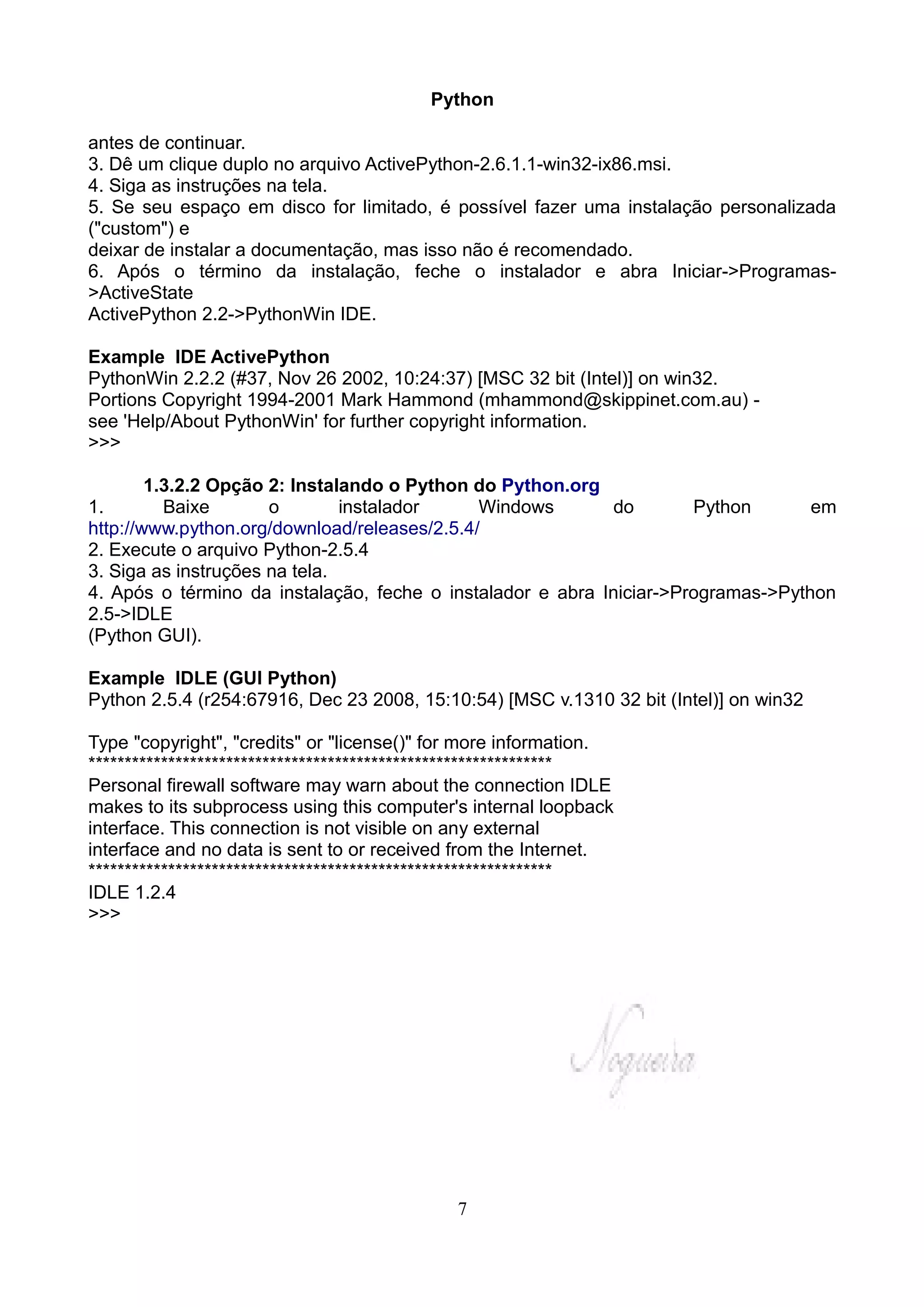 Python

antes de continuar.
3. Dê um clique duplo no arquivo ActivePython-2.6.1.1-win32-ix86.msi.
4. Siga as instruções na tela.
5. Se seu espaço em disco for limitado, é possível fazer uma instalação personalizada
("custom") e
deixar de instalar a documentação, mas isso não é recomendado.
6. Após o término da instalação, feche o instalador e abra Iniciar->Programas-
>ActiveState
ActivePython 2.2->PythonWin IDE.

Example IDE ActivePython
PythonWin 2.2.2 (#37, Nov 26 2002, 10:24:37) [MSC 32 bit (Intel)] on win32.
Portions Copyright 1994-2001 Mark Hammond (mhammond@skippinet.com.au) -
see 'Help/About PythonWin' for further copyright information.
>>>

        1.3.2.2 Opção 2: Instalando o Python do Python.org
1.        Baixe       o        instalador     Windows       do        Python       em
http://www.python.org/download/releases/2.5.4/
2. Execute o arquivo Python-2.5.4
3. Siga as instruções na tela.
4. Após o término da instalação, feche o instalador e abra Iniciar->Programas->Python
2.5->IDLE
(Python GUI).

Example IDLE (GUI Python)
Python 2.5.4 (r254:67916, Dec 23 2008, 15:10:54) [MSC v.1310 32 bit (Intel)] on win32

Type "copyright", "credits" or "license()" for more information.
****************************************************************
Personal firewall software may warn about the connection IDLE
makes to its subprocess using this computer's internal loopback
interface. This connection is not visible on any external
interface and no data is sent to or received from the Internet.
****************************************************************
IDLE 1.2.4
>>>




                                             7
 
