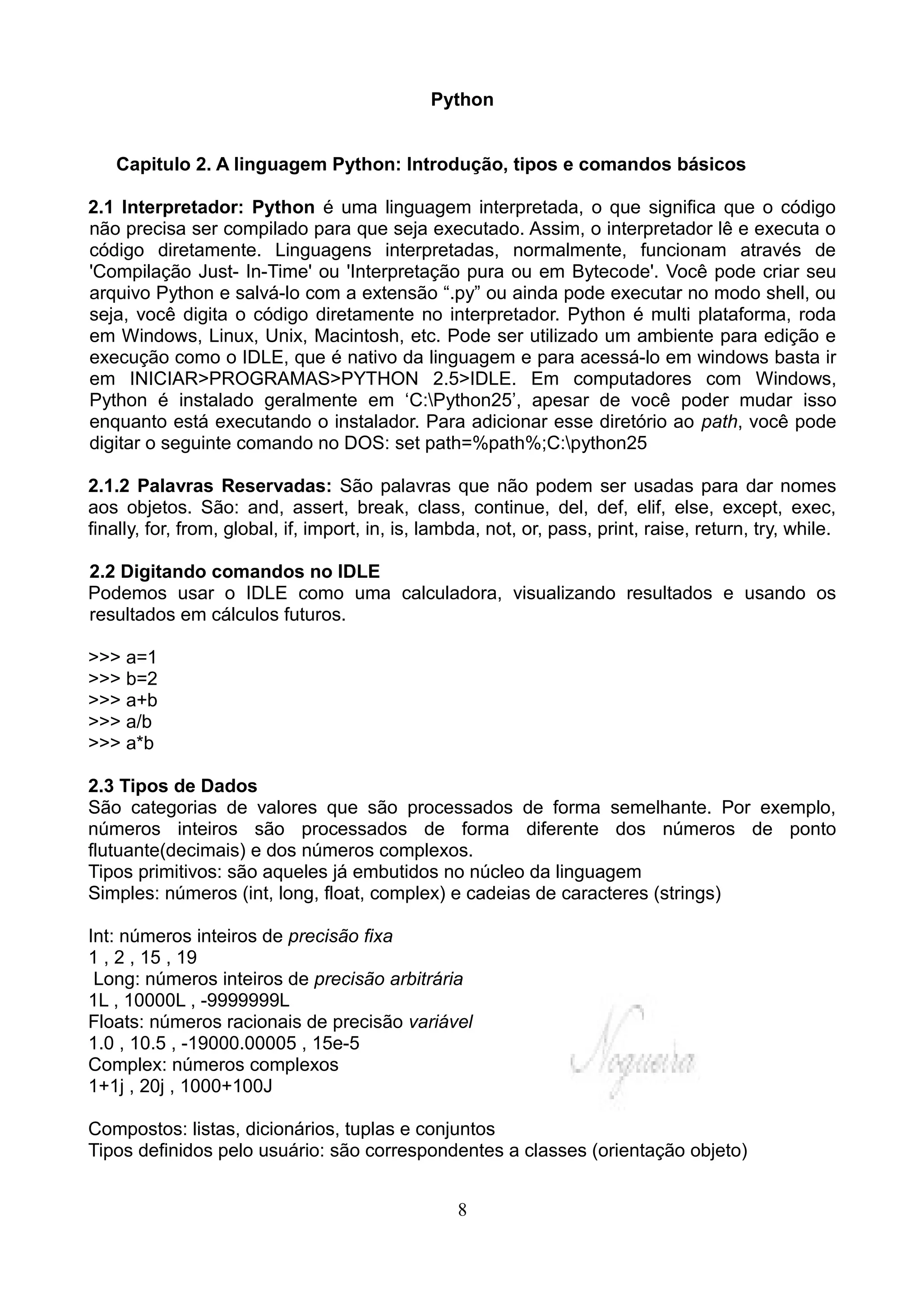 Python


   Capitulo 2. A linguagem Python: Introdução, tipos e comandos básicos

2.1 Interpretador: Python é uma linguagem interpretada, o que significa que o código
não precisa ser compilado para que seja executado. Assim, o interpretador lê e executa o
código diretamente. Linguagens interpretadas, normalmente, funcionam através de
'Compilação Just- In-Time' ou 'Interpretação pura ou em Bytecode'. Você pode criar seu
arquivo Python e salvá-lo com a extensão “.py” ou ainda pode executar no modo shell, ou
seja, você digita o código diretamente no interpretador. Python é multi plataforma, roda
em Windows, Linux, Unix, Macintosh, etc. Pode ser utilizado um ambiente para edição e
execução como o IDLE, que é nativo da linguagem e para acessá-lo em windows basta ir
em INICIAR>PROGRAMAS>PYTHON 2.5>IDLE. Em computadores com Windows,
Python é instalado geralmente em ‘C:Python25’, apesar de você poder mudar isso
enquanto está executando o instalador. Para adicionar esse diretório ao path, você pode
digitar o seguinte comando no DOS: set path=%path%;C:python25

2.1.2 Palavras Reservadas: São palavras que não podem ser usadas para dar nomes
aos objetos. São: and, assert, break, class, continue, del, def, elif, else, except, exec,
finally, for, from, global, if, import, in, is, lambda, not, or, pass, print, raise, return, try, while.

2.2 Digitando comandos no IDLE
Podemos usar o IDLE como uma calculadora, visualizando resultados e usando os
resultados em cálculos futuros.

>>> a=1
>>> b=2
>>> a+b
>>> a/b
>>> a*b

2.3 Tipos de Dados
São categorias de valores que são processados de forma semelhante. Por exemplo,
números inteiros são processados de forma diferente dos números de ponto
flutuante(decimais) e dos números complexos.
Tipos primitivos: são aqueles já embutidos no núcleo da linguagem
Simples: números (int, long, float, complex) e cadeias de caracteres (strings)

Int: números inteiros de precisão fixa
1 , 2 , 15 , 19
 Long: números inteiros de precisão arbitrária
1L , 10000L , -9999999L
Floats: números racionais de precisão variável
1.0 , 10.5 , -19000.00005 , 15e-5
Complex: números complexos
1+1j , 20j , 1000+100J

Compostos: listas, dicionários, tuplas e conjuntos
Tipos definidos pelo usuário: são correspondentes a classes (orientação objeto)


                                                   8
 