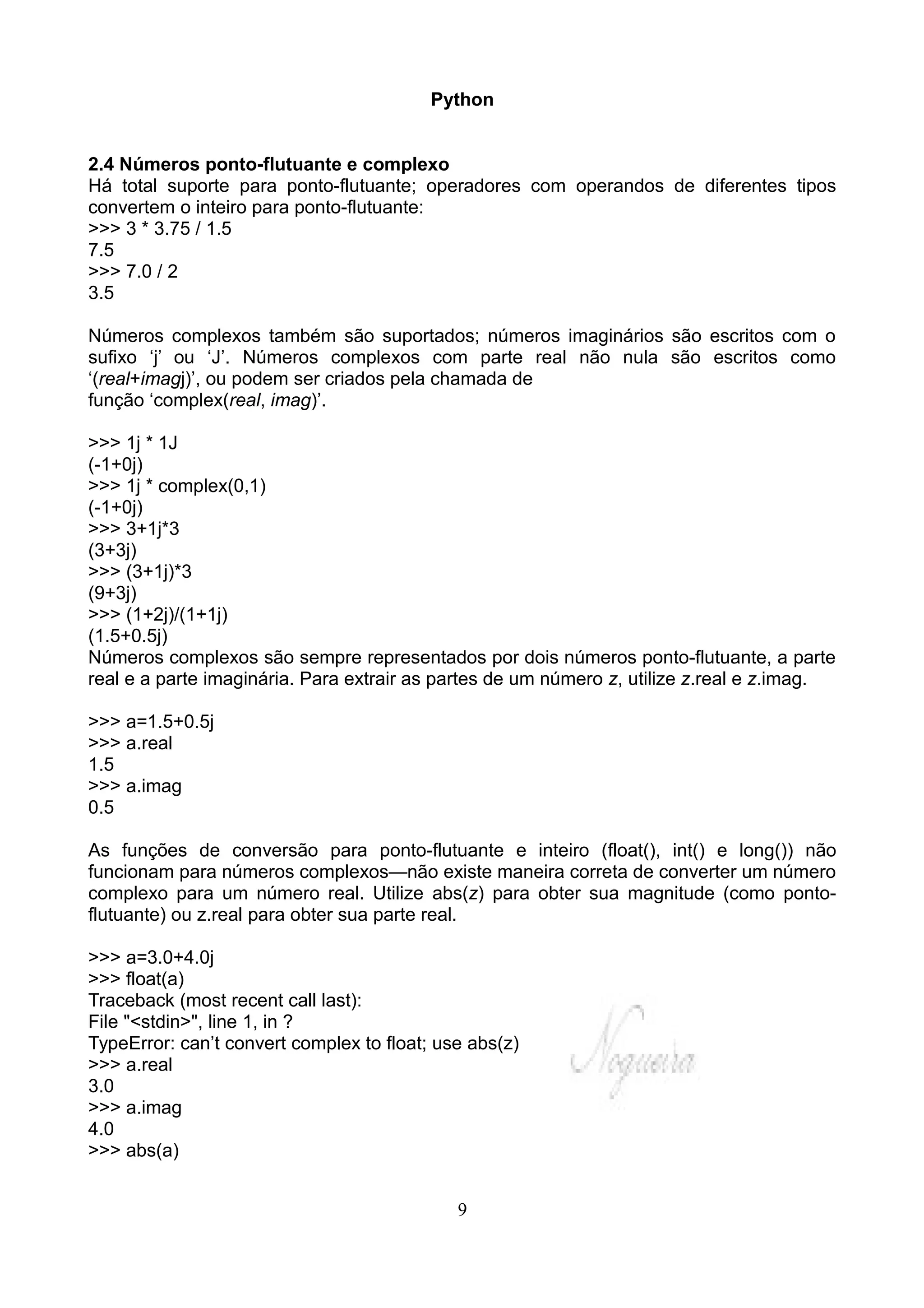 Python


2.4 Números ponto-flutuante e complexo
Há total suporte para ponto-flutuante; operadores com operandos de diferentes tipos
convertem o inteiro para ponto-flutuante:
>>> 3 * 3.75 / 1.5
7.5
>>> 7.0 / 2
3.5

Números complexos também são suportados; números imaginários são escritos com o
sufixo ‘j’ ou ‘J’. Números complexos com parte real não nula são escritos como
‘(real+imagj)’, ou podem ser criados pela chamada de
função ‘complex(real, imag)’.

>>> 1j * 1J
(-1+0j)
>>> 1j * complex(0,1)
(-1+0j)
>>> 3+1j*3
(3+3j)
>>> (3+1j)*3
(9+3j)
>>> (1+2j)/(1+1j)
(1.5+0.5j)
Números complexos são sempre representados por dois números ponto-flutuante, a parte
real e a parte imaginária. Para extrair as partes de um número z, utilize z.real e z.imag.

>>> a=1.5+0.5j
>>> a.real
1.5
>>> a.imag
0.5

As funções de conversão para ponto-flutuante e inteiro (float(), int() e long()) não
funcionam para números complexos—não existe maneira correta de converter um número
complexo para um número real. Utilize abs(z) para obter sua magnitude (como ponto-
flutuante) ou z.real para obter sua parte real.

>>> a=3.0+4.0j
>>> float(a)
Traceback (most recent call last):
File "<stdin>", line 1, in ?
TypeError: can’t convert complex to float; use abs(z)
>>> a.real
3.0
>>> a.imag
4.0
>>> abs(a)


                                             9
 