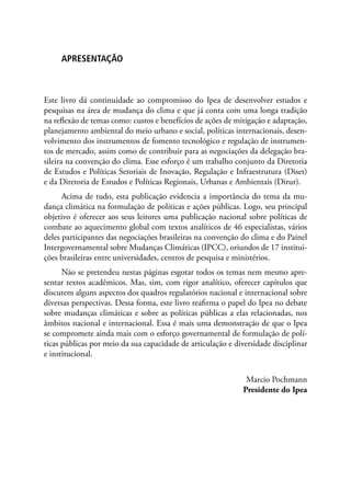 APRESENTAÇÃO
Este livro dá continuidade ao compromisso do Ipea de desenvolver estudos e
pesquisas na área de mudança do clima e que já conta com uma longa tradição
na reflexão de temas como: custos e benefícios de ações de mitigação e adaptação,
planejamento ambiental do meio urbano e social, políticas internacionais, desen-
volvimento dos instrumentos de fomento tecnológico e regulação de instrumen-
tos de mercado, assim como de contribuir para as negociações da delegação bra-
sileira na convenção do clima. Esse esforço é um trabalho conjunto da Diretoria
de Estudos e Políticas Setoriais de Inovação, Regulação e Infraestrutura (Diset)
e da Diretoria de Estudos e Políticas Regionais, Urbanas e Ambientais (Dirur).
Acima de tudo, esta publicação evidencia a importância do tema da mu-
dança climática na formulação de políticas e ações públicas. Logo, seu principal
objetivo é oferecer aos seus leitores uma publicação nacional sobre políticas de
combate ao aquecimento global com textos analíticos de 46 especialistas, vários
deles participantes das negociações brasileiras na convenção do clima e do Painel
Intergovernamental sobre Mudanças Climáticas (IPCC), oriundos de 17 institui-
ções brasileiras entre universidades, centros de pesquisa e ministérios.
Não se pretendeu nestas páginas esgotar todos os temas nem mesmo apre-
sentar textos acadêmicos. Mas, sim, com rigor analítico, oferecer capítulos que
discutem alguns aspectos dos quadros regulatórios nacional e internacional sobre
diversas perspectivas. Dessa forma, este livro reafirma o papel do Ipea no debate
sobre mudanças climáticas e sobre as políticas públicas a elas relacionadas, nos
âmbitos nacional e internacional. Essa é mais uma demonstração de que o Ipea
se compromete ainda mais com o esforço governamental de formulação de polí-
ticas públicas por meio da sua capacidade de articulação e diversidade disciplinar
e institucional.
Marcio Pochmann
Presidente do Ipea
 