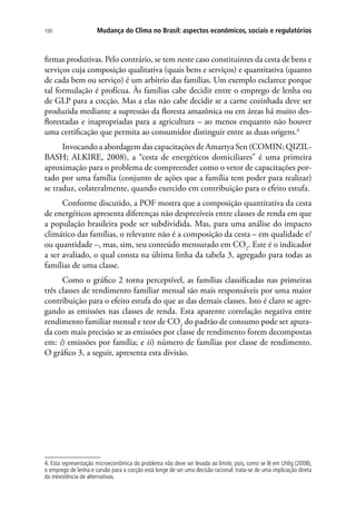 Mudança do Clima no Brasil: aspectos econômicos, sociais e regulatórios100
firmas produtivas. Pelo contrário, se tem neste caso constituintes da cesta de bens e
serviços cuja composição qualitativa (quais bens e serviços) e quantitativa (quanto
de cada bem ou serviço) é um arbítrio das famílias. Um exemplo esclarece porque
tal formulação é profícua. Às famílias cabe decidir entre o emprego de lenha ou
de GLP para a cocção. Mas a elas não cabe decidir se a carne cozinhada deve ser
produzida mediante a supressão da floresta amazônica ou em áreas há muito des-
florestadas e inapropriadas para a agricultura – ao menos enquanto não houver
uma certificação que permita ao consumidor distinguir entre as duas origens.4
Invocando a abordagem das capacitações de Amartya Sen (COMIN; QIZIL-
BASH; ALKIRE, 2008), a “cesta de energéticos domiciliares” é uma primeira
aproximação para o problema de compreender como o vetor de capacitações por-
tado por uma família (conjunto de ações que a família tem poder para realizar)
se traduz, colateralmente, quando exercido em contribuição para o efeito estufa.
Conforme discutido, a POF mostra que a composição quantitativa da cesta
de energéticos apresenta diferenças não desprezíveis entre classes de renda em que
a população brasileira pode ser subdividida. Mas, para uma análise do impacto
climático das famílias, o relevante não é a composição da cesta – em qualidade e/
ou quantidade –, mas, sim, seu conteúdo mensurado em CO2
. Este é o indicador
a ser avaliado, o qual consta na última linha da tabela 3, agregado para todas as
famílias de uma classe.
Como o gráfico 2 torna perceptível, as famílias classificadas nas primeiras
três classes de rendimento familiar mensal são mais responsáveis por uma maior
contribuição para o efeito estufa do que as das demais classes. Isto é claro se agre-
gando as emissões nas classes de renda. Esta aparente correlação negativa entre
rendimento familiar mensal e teor de CO2
do padrão de consumo pode ser apura-
da com mais precisão se as emissões por classe de rendimento forem decompostas
em: i) emissões por família; e ii) número de famílias por classe de rendimento.
O gráfico 3, a seguir, apresenta esta divisão.
4. Esta representação microeconômica do problema não deve ser levada ao limite, pois, como se lê em Uhlig (2008),
o emprego de lenha e carvão para a cocção está longe de ser uma decisão racional: trata-se de uma implicação direta
da inexistência de alternativas.
 