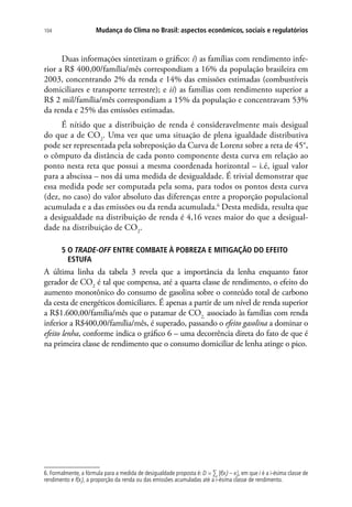 Mudança do Clima no Brasil: aspectos econômicos, sociais e regulatórios104
Duas informações sintetizam o gráfico: i) as famílias com rendimento infe-
rior a R$ 400,00/família/mês correspondiam a 16% da população brasileira em
2003, concentrando 2% da renda e 14% das emissões estimadas (combustíveis
domiciliares e transporte terrestre); e ii) as famílias com rendimento superior a
R$ 2 mil/família/mês correspondiam a 15% da população e concentravam 53%
da renda e 25% das emissões estimadas.
É nítido que a distribuição de renda é consideravelmente mais desigual
do que a de CO2
. Uma vez que uma situação de plena igualdade distributiva
pode ser representada pela sobreposição da Curva de Lorenz sobre a reta de 45°,
o cômputo da distância de cada ponto componente desta curva em relação ao
ponto nesta reta que possui a mesma coordenada horizontal – i.é, igual valor
para a abscissa – nos dá uma medida de desigualdade. É trivial demonstrar que
essa medida pode ser computada pela soma, para todos os pontos desta curva
(dez, no caso) do valor absoluto das diferenças entre a proporção populacional
acumulada e a das emissões ou da renda acumulada.6
Desta medida, resulta que
a desigualdade na distribuição de renda é 4,16 vezes maior do que a desigual-
dade na distribuição de CO2
.
5 O TRADE-OFF ENTRE COMBATE À POBREZA E MITIGAÇÃO DO EFEITO
ESTUFA
A última linha da tabela 3 revela que a importância da lenha enquanto fator
gerador de CO2
é tal que compensa, até a quarta classe de rendimento, o efeito do
aumento monotônico do consumo de gasolina sobre o conteúdo total de carbono
da cesta de energéticos domiciliares. É apenas a partir de um nível de renda superior
a R$1.600,00/família/mês que o patamar de CO2,
associado às famílias com renda
inferior a R$400,00/família/mês, é superado, passando o efeito gasolina a dominar o
efeito lenha, conforme indica o gráfico 6 – uma decorrência direta do fato de que é
na primeira classe de rendimento que o consumo domiciliar de lenha atinge o pico.
6. Formalmente, a fórmula para a medida de desigualdade proposta é: D = ∑i
|f(xi
) – xi
|, em que i é a i-ésima classe de
rendimento e f(xi
), a proporção da renda ou das emissões acumuladas até a i-ésima classe de rendimento.
 
