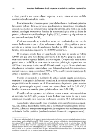 Mudança do Clima no Brasil: aspectos econômicos, sociais e regulatórios106
a classe posterior tem custo carbono negativo, ou seja, trata-se de uma medida
não intensificadora do efeito estufa.
Essa informação é relevante, pois é possível classificar as famílias da primeira
faixa como pobres.7
Tem-se, portanto, que, focando-se nas emissões oriundas do
consumo doméstico de combustíveis e transporte terrestre, uma política de renda
mínima que logre promover as famílias de menor renda para além da linha de
pobreza, tal como as consideradas por Suplicy (2005), não teria qualquer impacto
em termos de emissões de CO2
.
Conforme mostrado no início desta seção, esta conclusão depende crucial-
mente da dominância que o efeito lenha exerce sobre o efeito gasolina, o que se
estende até a quinta classe de rendimento familiar da POF – i.é, para todas as
famílias com renda não superior a R$1.600,00/família/mês.
O resultado obtido deve ser qualificado com base no estudo de Uhlig
(2008), em que uma metodologia alternativa à do BEN é proposta para esti-
mar o consumo energético de lenha e carvão vegetal. Comparando a estimativa
gerada com a do BEN, o autor conclui que esta publicação superestima em
48,9% o consumo de lenha e em 62,9% o de carvão vegetal. Se as emissões es-
timadas aqui estimadas e associadas a esses dois combustíveis forem reduzidas,
respectivamente, nas proporções de 50% e 63%, os diferenciais interclasses de
emissões passam aos valores da tabela 5.
Mesmo se reduzindo o montante de lenha e carvão vegetal consumidos,
mantém-se o ranque dos diferenciais interclasse. É interessante comparar as diver-
sas possibilidades de ascensão social. Um movimento da primeira para a terceira
classe – passando pela segunda – tem um custo carbono total de 0,19 tCO2
/
família, enquanto a ascensão para a próxima classe custa 0,24 tCO2
.
Considerando-se apenas as três últimas classes, o custo carbono mínimo
de ascensão é de 0,33 tCO2
, o qual é mais de duas vezes maior do que o custo
máximo de transição entre classes de rendimento inferior a R$ 3 mil/família/mês.
A conclusão é clara: quando posta em relação com ascensões sociais compará-
veis, uma política de combate à pobreza não se mostra relativamente carbono-intensi-
ficadora. Afirmação esta que se restringe à cesta de energéticos cuja escolha repousa no
arbítrio das famílias brasileiras (combustíveis domiciliares mais transporte terrestre).
7. O Programa Bolsa Família (PBF) do governo, destinado à proteção de famílias, tem como população-alvo as famílias
com renda per capita média inferior a R$ 150,00. Uma vez que o tamanho médio destas, quando incluídas na classe
de renda da POF em questão, é de 3,34 pessoas e o rendimento familiar médio mensal na primeira classe é de R$
265,49, os membros desta pertencem à população-alvo deste programa. Helfand, Rocha e Vinhais (2009) adotam a
metade do salário mínimo como linha de pobreza para a renda per capita. Este valor correspondia a R$ 120,00 ao fim
de 2003 (BCB, 2010), um valor 1,51 vezes maior do que o rendimento familiar mensal per capita da primeira classe de
rendimento – de acordo com os números que se acabam de mencionar.
 