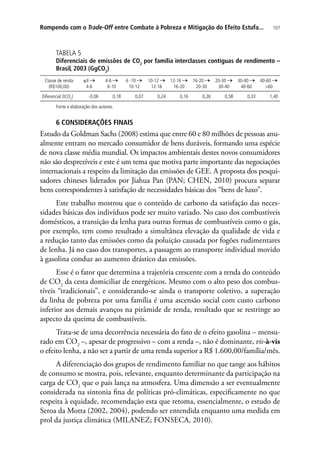 107Rompendo com o Trade-Off entre Combate à Pobreza e Mitigação do Efeito Estufa...
TABELA 5
Diferenciais de emissões de CO2
por família interclasses contíguas de rendimento –
Brasil, 2003 (GgCO2
)
Classe de renda
(R$100,00)
≤4
4-6
4-6
6-10
6 -10
10-12
10-12
12-16
12-16
16-20
16-20
20-30
20-30
30-40
30-40
40-60
40-60
60
Diferencial (tCO2
) -0,06 0,18 0,07 0,24 0,16 0,26 0,58 0,33 1,40
Fonte e elaboração dos autores.
6 CONSIDERAÇÕES FINAIS
Estudo da Goldman Sachs (2008) estima que entre 60 e 80 milhões de pessoas anu-
almente entram no mercado consumidor de bens duráveis, formando uma espécie
de nova classe média mundial. Os impactos ambientais destes novos consumidores
não são desprezíveis e este é um tema que motiva parte importante das negociações
internacionais a respeito da limitação das emissões de GEE. A proposta dos pesqui-
sadores chineses liderados por Jiahua Pan (PAN; CHEN, 2010) procura separar
bens correspondentes à satisfação de necessidades básicas dos “bens de luxo”.
Este trabalho mostrou que o conteúdo de carbono da satisfação das neces-
sidades básicas dos indivíduos pode ser muito variado. No caso dos combustíveis
domésticos, a transição da lenha para outras formas de combustíveis como o gás,
por exemplo, tem como resultado a simultânea elevação da qualidade de vida e
a redução tanto das emissões como da poluição causada por fogões rudimentares
de lenha. Já no caso dos transportes, a passagem ao transporte individual movido
à gasolina conduz ao aumento drástico das emissões.
Esse é o fator que determina a trajetória crescente com a renda do conteúdo
de CO2
da cesta domiciliar de energéticos. Mesmo com o alto peso dos combus-
tíveis “tradicionais”, e considerando-se ainda o transporte coletivo, a superação
da linha de pobreza por uma família é uma ascensão social com custo carbono
inferior aos demais avanços na pirâmide de renda, resultado que se restringe ao
aspecto da queima de combustíveis.
Trata-se de uma decorrência necessária do fato de o efeito gasolina – mensu-
rado em CO2
–, apesar de progressivo – com a renda –, não é dominante, vis-à-vis
o efeito lenha, a não ser a partir de uma renda superior a R$ 1.600,00/família/mês.
A diferenciação dos grupos de rendimento familiar no que tange aos hábitos
de consumo se mostra, pois, relevante, enquanto determinante da participação na
carga de CO2
que o país lança na atmosfera. Uma dimensão a ser eventualmente
considerada na sintonia fina de políticas pró-climáticas, especificamente no que
respeita à equidade, recomendação esta que retoma, essencialmente, o estudo de
Seroa da Motta (2002, 2004), podendo ser entendida enquanto uma medida em
prol da justiça climática (MILANEZ; FONSECA, 2010).
 