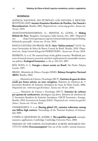 Mudança do Clima no Brasil: aspectos econômicos, sociais e regulatórios108
REFERÊNCIAS
AGÊNCIA NACIONAL DO PETRÓLEO, GÁS NATURAL E BIOCOM-
BUSTÍVEIS (ANP) Anuário Estatístico Brasileiro do Petróleo, Gás Natural e
Biocombustíveis. Brasília, 2004. Disponível em: www.anp.gov.br. Acesso em:
10 nov. 2010.
ANANTHAPADMANABHAN, G.; SRINIVAS, K.; GOPAL, V. Hiding
Behind the Poor. Bangalore: Greenpeace India Society, Oct. 2007. Disponível
em: http://www.greenpeace.org/raw/content/india/press/reports/hiding-
behind-the-poor.pdf. Acesso em: 10 nov. 2010.
BANCO CENTRAL DO BRASIL (BCB). Série “Salário mínimo” (1619). Sis-
tema Gerenciador de Séries do Banco Central do Brasil. Brasília, 2010. Dispo-
nível em: http://www4.bcb.gov.br/?SERIESTEMP. Acesso em: 10 nov. 2010.
BEHRENS, A. et al. The material basis of the global economy: Worldwide pat-
terns of natural resource extraction and their implications for sustainable resource
use policies. Ecological Economics, n. 64, p. 444-453, 2007.
BÔA NOVA, A. C. Energia e classes sociais no Brasil. São Paulo: Edições
Loyola, 1985.
BRASIL. Ministério de Minas e Energia (MME). Balanço Energético Nacional
(BEN). Brasília, 2003.
______. Ministério de Ciência e Tecnologia (MCT). Emissões de gases de efeito
estufa por fontes móveis, no setor energético. Relatório de referência do 1o
Inventário Brasileiro de Emissões Antrópicas de Gases de Efeito Estufa, 2006.
Disponível em: www.mct.gov.br/clima. Acesso em: 10 nov. 2010.
______. Ministério da Ciência e Tecnologia (MCT). Emissões de carbono
por queima de combustíveis: abordagem top-down. Relatório de referência do
2o
Inventário Brasileiro de Emissões Antrópicas. OSCIP Economia e Energia.
Brasília, 2010. Economia  Energia (EE). Disponível em: www.mct.gov.br/
clima. Acesso em: 10 nov. 2010.
CHAKRAVARTY, S. et al. Sharing global CO2
emission reductions among
one billion high emitters. Proceedings of the National Academy of Sciences.
July 2009.
COMIN, F.; QIZILBASH, M.; ALKIRE, S. The capability approach: concepts,
measures, applications. Cambridge: Cambridge University Press, 2008.
FRIENDS OF THE EARTH; Sustainable Europe Research Ins-
titute (SERI) Overconsumption? Our use of the world´s natural resources.
 