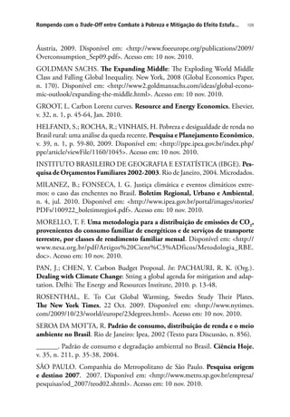 109Rompendo com o Trade-Off entre Combate à Pobreza e Mitigação do Efeito Estufa...
Áustria, 2009. Disponível em: http://www.foeeurope.org/publications/2009/
Overconsumption_Sep09.pdf. Acesso em: 10 nov. 2010.
GOLDMAN SACHS. The Expanding Middle: The Exploding World Middle
Class and Falling Global Inequality. New York, 2008 (Global Economics Paper,
n. 170). Disponível em: http://www2.goldmansachs.com/ideas/global-econo-
mic-outlook/expanding-the-middle.html. Acesso em: 10 nov. 2010.
GROOT, L. Carbon Lorenz curves. Resource and Energy Economics, Elsevier,
v. 32, n. 1, p. 45-64, Jan. 2010.
HELFAND, S.; ROCHA, R.; VINHAIS, H. Pobreza e desigualdade de renda no
Brasil rural: uma análise da queda recente. Pesquisa e Planejamento Econômico,
v. 39, n. 1, p. 59-80, 2009. Disponível em: http://ppe.ipea.gov.br/index.php/
ppe/article/viewFile/1160/1045. Acesso em: 10 nov. 2010.
INSTITUTO BRASILEIRO DE GEOGRAFIA E ESTATÍSTICA (IBGE). Pes-
quisa de Orçamentos Familiares 2002-2003. Rio de Janeiro, 2004. Microdados.
MILANEZ, B.; FONSECA, I. G. Justiça climática e eventos climáticos extre-
mos: o caso das enchentes no Brasil. Boletim Regional, Urbano e Ambiental,
n. 4, jul. 2010. Disponível em: http://www.ipea.gov.br/portal/images/stories/
PDFs/100922_boletimregio4.pdf. Acesso em: 10 nov. 2010.
MORELLO, T. F. Uma metodologia para a distribuição de emissões de CO2
,
provenientes do consumo familiar de energéticos e de serviços de transporte
terrestre, por classes de rendimento familiar mensal. Disponível em: http://
www.nesa.org.br/pdf/Artigos%20Cient%C3%ADficos/Metodologia_RBE.
doc. Acesso em: 10 nov. 2010.
PAN, J.; CHEN, Y. Carbon Budget Proposal. In: PACHAURI, R. K. (Org.).
Dealing with Climate Change: Stting a global agenda for mitigation and adap-
tation. Delhi: The Energy and Resources Institute, 2010. p. 13-48.
ROSENTHAL, E. To Cut Global Warming, Swedes Study Their Plates.
The New York Times, 22 Oct. 2009. Disponível em: http://www.nytimes.
com/2009/10/23/world/europe/23degrees.html. Acesso em: 10 nov. 2010.
SEROA DA MOTTA, R. Padrão de consumo, distribuição de renda e o meio
ambiente no Brasil. Rio de Janeiro: Ipea, 2002 (Texto para Discussão, n. 856).
______. Padrão de consumo e degradação ambiental no Brasil. Ciência Hoje,
v. 35, n. 211, p. 35-38, 2004.
SÃO PAULO. Companhia do Metropolitano de São Paulo. Pesquisa origem
e destino 2007. 2007. Disponível em: http://www.metro.sp.gov.br/empresa/
pesquisas/od_2007/teod02.shtml. Acesso em: 10 nov. 2010.
 