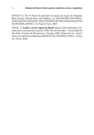 Mudança do Clima no Brasil: aspectos econômicos, sociais e regulatórios110
SUPLICY, E. M. O direito de participar da riqueza da nação: do Programa
Bolsa Família à Renda Básica de Cidadania. In: ENCONTRO NACIONAL,
ASSOCIAÇÃO NACIONAL DOS CENTROS DE PÓS-GRADUAÇÃO EM
ECONOMIA (ANPEC), 33. Natal, 6-9 dez. 2005.
UHLIG, A. Lenha e carvão vegetal no Brasil: balanço oferta-demanda e mé-
todos para a estimação do consumo. 2008. Tese (Doutorado) – Universidade de
São Paulo, Instituto de Eletrotécnica e Energia, 2008. Disponível em: http://
www.teses.usp.br/teses/disponiveis/86/86131/tde-14052008-113901/. Acesso
em: 10 nov. 2010.
 