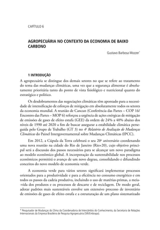 CAPÍTULO 6
AGROPECUÁRIA NO CONTEXTO DA ECONOMIA DE BAIXO
CARBONO
Gustavo Barbosa Mozzer*
1 INTRODUÇÃO
A agropecuária se distingue dos demais setores no que se refere ao tratamento
do tema das mudanças climáticas, uma vez que a segurança alimentar é absolu-
tamente prioritária tanto do ponto de vista fisiológico e nutricional quanto do
estratégico e político.
Os desdobramentos das negociações climáticas têm apontado para a necessi-
dade de intensificação de esforços de mitigação em absolutamente todos os setores
da economia mundial. A reunião de Cancun (Conferência das Partes – COP 16/
Encontro das Partes – MOP 6) reforçou a urgência de ações enérgicas de mitigação
de emissões de gases de efeito estufa (GEE) da ordem de 24% a 40% abaixo dos
níveis de 1990 até 2020 a fim de buscar assegurar a estabilidade climática perse-
guida pelo Grupo de Trabalho (GT 3) no 4o
Relatório de Avaliação de Mudanças
Climáticas do Painel Intergovernamental sobre Mudanças Climáticas (IPCC).
Em 2012, a Cúpula da Terra celebrará o seu 20o
aniversário coordenando
uma nova reunião na cidade do Rio de Janeiro (Rio+20), cujo objetivo princi-
pal será a discussão dos passos necessários para se alcançar um novo paradigma
ao modelo econômico global. A incorporação da sustentabilidade nos processos
econômicos permitirá o avanço de um novo degrau, consolidando e difundindo
conceitos do novo modelo de economia verde.
A economia verde para vários setores significará implementar processos
orientados para a produtividade e para a eficiência no consumo energético e em
todos os passos da cadeia produtiva, incluindo o uso de matérias-primas, a meia-
-vida dos produtos e os processos de descarte e de reciclagem. De modo geral,
adotar padrões mais sustentáveis envolve um extensivo processo de inventário
de emissões de gases de efeito estufa e a estruturação de um plano sistematizado
* Pesquisador de Mudanças do Clima da Coordenadoria de Intercâmbio do Conhecimento, da Secretaria de Relações
Internacionais da Empresa Brasileira de Pesquisa Agropecuária (SRI/Embrapa).
 