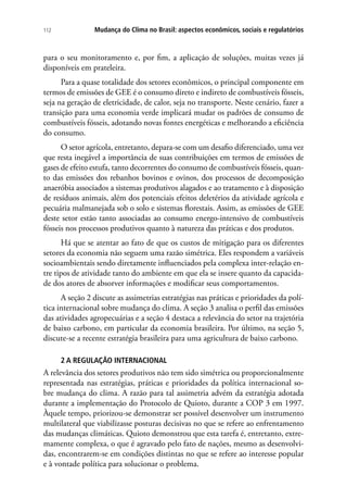 Mudança do Clima no Brasil: aspectos econômicos, sociais e regulatórios112
para o seu monitoramento e, por fim, a aplicação de soluções, muitas vezes já
disponíveis em prateleira.
Para a quase totalidade dos setores econômicos, o principal componente em
termos de emissões de GEE é o consumo direto e indireto de combustíveis fósseis,
seja na geração de eletricidade, de calor, seja no transporte. Neste cenário, fazer a
transição para uma economia verde implicará mudar os padrões de consumo de
combustíveis fósseis, adotando novas fontes energéticas e melhorando a eficiência
do consumo.
O setor agrícola, entretanto, depara-se com um desafio diferenciado, uma vez
que resta inegável a importância de suas contribuições em termos de emissões de
gases de efeito estufa, tanto decorrentes do consumo de combustíveis fósseis, quan-
to das emissões dos rebanhos bovinos e ovinos, dos processos de decomposição
anaeróbia associados a sistemas produtivos alagados e ao tratamento e à disposição
de resíduos animais, além dos potenciais efeitos deletérios da atividade agrícola e
pecuária malmanejada sob o solo e sistemas florestais. Assim, as emissões de GEE
deste setor estão tanto associadas ao consumo energo-intensivo de combustíveis
fósseis nos processos produtivos quanto à natureza das práticas e dos produtos.
Há que se atentar ao fato de que os custos de mitigação para os diferentes
setores da economia não seguem uma razão simétrica. Eles respondem a variáveis
socioambientais sendo diretamente influenciados pela complexa inter-relação en-
tre tipos de atividade tanto do ambiente em que ela se insere quanto da capacida-
de dos atores de absorver informações e modificar seus comportamentos.
A seção 2 discute as assimetrias estratégias nas práticas e prioridades da polí-
tica internacional sobre mudança do clima. A seção 3 analisa o perfil das emissões
das atividades agropecuárias e a seção 4 destaca a relevância do setor na trajetória
de baixo carbono, em particular da economia brasileira. Por último, na seção 5,
discute-se a recente estratégia brasileira para uma agricultura de baixo carbono.
2 A REGULAÇÃO INTERNACIONAL
A relevância dos setores produtivos não tem sido simétrica ou proporcionalmente
representada nas estratégias, práticas e prioridades da política internacional so-
bre mudança do clima. A razão para tal assimetria advém da estratégia adotada
durante a implementação do Protocolo de Quioto, durante a COP 3 em 1997.
Àquele tempo, priorizou-se demonstrar ser possível desenvolver um instrumento
multilateral que viabilizasse posturas decisivas no que se refere ao enfrentamento
das mudanças climáticas. Quioto demonstrou que esta tarefa é, entretanto, extre-
mamente complexa, o que é agravado pelo fato de nações, mesmo as desenvolvi-
das, encontrarem-se em condições distintas no que se refere ao interesse popular
e à vontade política para solucionar o problema.
 