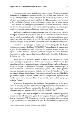 113Agropecuária no Contexto da Economia de Baixo Carbono
Nesse contexto as regras adotadas para o primeiro período de compromisso
do Protocolo de Quito foram desenvolvidas com foco no setor industrial, uma
vez que este representava e ainda representa, em ordem de importância, o mais
relevante setor em termos de emissões globais de GEE. Ademais, o monitoramen-
to das atividades industriais seria muito mais simples do que em outros setores.
O setor florestal também logrou algum êxito em iniciar um processo de discussão
setorial específico, entretanto, outros setores também peculiares, tal como o agro-
pecuário, permaneceram semialijados do processo até muito recentemente.
Ao longo dos últimos anos Quioto mostrou-se um instrumento versátil e
eficaz para promoção de cooperação entre países desenvolvidos e em desenvolvi-
mento visando potencializar ações e atividades que pudessem maximizar o uso do
capital para reduzir as emissões de gases de efeito estufa, promovendo transferên-
cia de tecnologia e potencializando o desenvolvimento sustentável sub-regional.
Constatou-se que alcançar o objetivo da Convenção-Quadro das Nações
Unidas sobre Mudança do Clima (CQNUMC),1
“a estabilização da concentração
de gases de efeito estufa num nível tal que impeça uma interferência antrópica pe-
rigosa no sistema climático”, não seria facilmente atingido. Tal desafio demanda-
ria um esforço muito superior àquele empenhado pelos signatários do Protocolo
de Quioto em 1992.
Nesse sentido e buscando ampliar o potencial de eficiência do instru-
mento multilateral negociado no âmbito da convenção, a COP 13, em Bali,
Indonésia, estabeleceu uma estratégia para negociação da segunda fase do Protocolo
de Quioto (Grupo de Trabalho Ad Hoc sobre Compromissos Adicionais para as
Partes do Anexo I no Âmbito do Protocolo de Quioto – AWG-KP) e, paralela-
mente, a negociação de um acordo sistêmico do Grupo de Trabalho Ad Hoc so-
bre Ações de Cooperação de Longo Prazo no Âmbito da Convenção (AWG-LCA)
que pudesse cooptar os Estados Unidos a assumir compromissos equivalentes aos
acordados por outros países do Anexo I, em especial a Comunidade Europeia, o
Japão e o Canadá.
A estrutura da negociação do Acordo de Bali permitiu que as discussões
acerca de mudança do clima pudessem avançar paralelamente, considerando não
somente as regras de Quioto, mas também discutindo novos paradigmas e con-
ceitos que poderiam ser desenvolvidos no âmbito da CQNUMC.
Sob a lógica deste novo paradigma as discussões sobre o papel da agricultura
no contexto do enfrentamento global da mudança do clima têm ganhado signi-
ficativa importância. Vale destacar que a própria convenção ressalta no seu Art.
2o
que a estabilização da concentração de gases de efeito estufa deva ser alcançada
1. United Nations Framework Convention on Climate Change (UNFCCC).
 