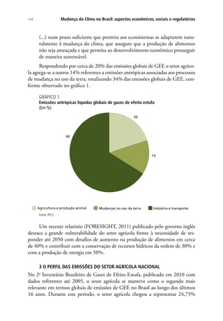 Mudança do Clima no Brasil: aspectos econômicos, sociais e regulatórios114
(...) num prazo suficiente que permita aos ecossistemas se adaptarem natu-
ralmente à mudança do clima, que assegure que a produção de alimentos
não seja ameaçada e que permita ao desenvolvimento econômico prosseguir
de maneira sustentável.
Respondendo por cerca de 20% das emissões globais de GEE o setor agríco-
la agrega-se a outros 14% referentes a emissões antrópicas associadas aos processos
de mudança no uso da terra, totalizando 34% das emissões globais de GEE, con-
forme observado no gráfico 1.
GRÁFICO 1
Emissões antrópicas líquidas globais de gases de efeito estufa
(Em %)
20
14
66
Agricultura e produção animal Mudanças no uso da terra Indústria e transporte
Fonte: IPCC.
Um recente relatório (FORESIGHT, 2011) publicado pelo governo inglês
destaca a grande vulnerabilidade do setor agrícola frente à necessidade de res-
ponder até 2050 com desafios de aumento na produção de alimentos em cerca
de 40% e contribuir com a conservação de recursos hídricos da ordem de 30% e
com a produção de energia em 50%.
3 O PERFIL DAS EMISSÕES DO SETOR AGRÍCOLA NACIONAL
No 2o
Inventário Brasileiro de Gases de Efeito Estufa, publicado em 2010 com
dados referentes até 2005, o setor agrícola se manteve como o segundo mais
relevante em termos globais de emissões de GEE no Brasil ao longo dos últimos
16 anos. Durante este período, o setor agrícola chegou a representar 24,75%
 
