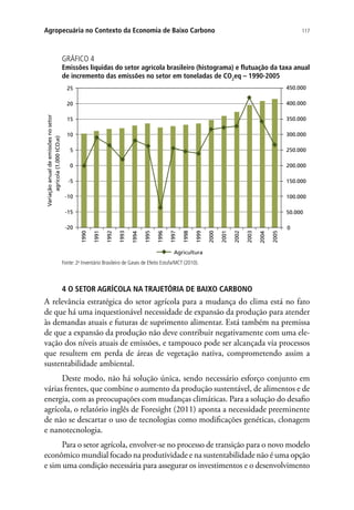 117Agropecuária no Contexto da Economia de Baixo Carbono
GRÁFICO 4
Emissões líquidas do setor agrícola brasileiro (histograma) e flutuação da taxa anual
de incremento das emissões no setor em toneladas de CO2
eq – 1990-2005
0
50.000
100.000
150.000
200.000
250.000
300.000
350.000
400.000
450.000
-20
-15
-10
-5
0
5
10
15
20
25
1990
1991
1992
1993
1994
1995
1996
1997
1998
1999
2000
2001
2002
2003
2004
2005
Variaçãoanualdeemissõesnosetor
agrícola(1.000tCO2e)
Agricultura
Fonte: 2o
Inventário Brasileiro de Gases de Efeito Estufa/MCT (2010).
4 O SETOR AGRÍCOLA NA TRAJETÓRIA DE BAIXO CARBONO
A relevância estratégica do setor agrícola para a mudança do clima está no fato
de que há uma inquestionável necessidade de expansão da produção para atender
às demandas atuais e futuras de suprimento alimentar. Está também na premissa
de que a expansão da produção não deve contribuir negativamente com uma ele-
vação dos níveis atuais de emissões, e tampouco pode ser alcançada via processos
que resultem em perda de áreas de vegetação nativa, comprometendo assim a
sustentabilidade ambiental.
Deste modo, não há solução única, sendo necessário esforço conjunto em
várias frentes, que combine o aumento da produção sustentável, de alimentos e de
energia, com as preocupações com mudanças climáticas. Para a solução do desafio
agrícola, o relatório inglês de Foresight (2011) aponta a necessidade preeminente
de não se descartar o uso de tecnologias como modificações genéticas, clonagem
e nanotecnologia.
Para o setor agrícola, envolver-se no processo de transição para o novo modelo
econômico mundial focado na produtividade e na sustentabilidade não é uma opção
e sim uma condição necessária para assegurar os investimentos e o desenvolvimento
 
