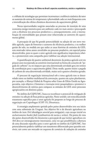 Mudança do Clima no Brasil: aspectos econômicos, sociais e regulatórios118
e a difusão de tecnologias que permitam incrementar a resiliência sistêmica do setor
ao aumento do estresse de temperatura e pluviosidade cada vez mais frequentes com
a intensificação dos efeitos climáticos decorrentes do aquecimento global.
Novas oportunidades surgirão associadas ao processo de transição de uma
economia energo-intensiva para um ambiente cada vez mais atento e preocupado
com a eficiência nos processos produtivos e, consequentemente, com a interna-
lização de externalidades que possam estar relacionadas ao aumento do aqueci-
mento global.
A percepção de que há grande potencialidade na adoção de um novo mo-
delo agrícola, capaz de fomentar o aumento de eficiência produtiva, e na melhor
gestão do solo, na medida em que reduz as taxas histórias de emissões de GEE,
tem motivado vários atores envolvidos no processo produtivo, em especial países
desenvolvidos, para os quais o setor agrícola tem significativa importância relati-
va, a promoverem uma campanha para viabilizar sua adoção internacional.
A quantificação do passivo ambiental decorrente da prática agrícola será em
poucos anos incorporada ao comércio internacional na forma do conceito de “pe-
gada de carbono” ou no impacto que uma determinada atividade gera em termos
de contribuição para o aquecimento global. Deste modo, quanto maior a pegada
de carbono de uma determinada atividade, maior será o passivo climático gerado.
O processo de negociação internacional sob o tema agrícola tem se desen-
rolado tanto no âmbito multilateral da convenção, quanto em ações plurilaterais,
por exemplo, a Aliança Global de Pesquisa sobre Gases de Efeito Estufa na Agro-
pecuária, cujo objetivo é fomentar a interação entre pesquisadores e promover o
desenvolvimento de métrica para comparar as emissões de GEE entre processos
agropecuários em distintos países.
No âmbito da CQNUMC, busca-se reconhecer o potencial de mitigação de
emissões via adoção de boas práticas agrícolas. Neste sentido, um texto discutindo
tratamento específico para o setor agrícola foi proposto ao longo do processo de
negociação em Copenhague (COP 15), Dinamarca.
A estratégia amplamente apoiada pelos países desenvolvidos teve seu início
com uma submissão do Uruguai. Seu objetivo foi o de discutir agricultura no
âmbito do item 1b4 (abordagem setorial para mitigação), cujo escopo inicial era
exclusivamente bunker fuels (combustíveis de navios e aviões). Do ponto de vista
dos países desenvolvidos há claramente a percepção de que incluir agricultura em
1b4 deva ser estrategicamente interessante, uma vez que possibilitaria a abertura
de uma discussão específica para o setor agrícola no âmbito da CQNUMC. Isto
potencialmente poderia viabilizar um tratamento diferenciado para questões sen-
síveis, tais como um mercado ou esquema de comércio de reduções de emissões
 