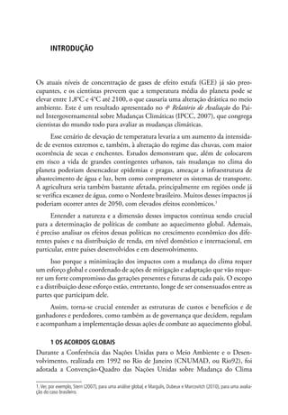 INTRODUÇÃO
Os atuais níveis de concentração de gases de efeito estufa (GEE) já são preo-
cupantes, e os cientistas preveem que a temperatura média do planeta pode se
elevar entre 1,8°C e 4°C até 2100, o que causaria uma alteração drástica no meio
ambiente. Este é um resultado apresentado no 4o
Relatório de Avaliação do Pai-
nel Intergovernamental sobre Mudanças Climáticas (IPCC, 2007), que congrega
cientistas do mundo todo para avaliar as mudanças climáticas.
Esse cenário de elevação de temperatura levaria a um aumento da intensida-
de de eventos extremos e, também, à alteração do regime das chuvas, com maior
ocorrência de secas e enchentes. Estudos demonstram que, além de colocarem
em risco a vida de grandes contingentes urbanos, tais mudanças no clima do
planeta poderiam desencadear epidemias e pragas, ameaçar a infraestrutura de
abastecimento de água e luz, bem como comprometer os sistemas de transporte.
A agricultura seria também bastante afetada, principalmente em regiões onde já
se verifica escassez de água, como o Nordeste brasileiro. Muitos desses impactos já
poderiam ocorrer antes de 2050, com elevados efeitos econômicos.1
Entender a natureza e a dimensão desses impactos continua sendo crucial
para a determinação de políticas de combate ao aquecimento global. Ademais,
é preciso analisar os efeitos dessas políticas no crescimento econômico dos dife-
rentes países e na distribuição de renda, em nível doméstico e internacional, em
particular, entre países desenvolvidos e em desenvolvimento.
Isso porque a minimização dos impactos com a mudança do clima requer
um esforço global e coordenado de ações de mitigação e adaptação que vão reque-
rer um forte compromisso das gerações presentes e futuras de cada país. O escopo
e a distribuição desse esforço estão, entretanto, longe de ser consensuados entre as
partes que participam dele.
Assim, torna-se crucial entender as estruturas de custos e benefícios e de
ganhadores e perdedores, como também as de governança que decidem, regulam
e acompanham a implementação dessas ações de combate ao aquecimento global.
1 OS ACORDOS GLOBAIS
Durante a Conferência das Nações Unidas para o Meio Ambiente e o Desen-
volvimento, realizada em 1992 no Rio de Janeiro (CNUMAD, ou Rio92), foi
adotada a Convenção-Quadro das Nações Unidas sobre Mudança do Clima
1.Ver, por exemplo, Stern (2007), para uma análise global, e Margulis, Dubeux e Marcovitch (2010), para uma avalia-
ção do caso brasileiro.
 
