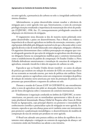 119Agropecuária no Contexto da Economia de Baixo Carbono
no setor agrícola, a permanência do carbono no solo e a integridade ambiental do
sistema climático.
Adicionalmente, os países desenvolvidos tentam ressaltar a relevância da
mitigação para o setor agrícola visto que, historicamente, o texto da convenção
privilegia menções ressaltando a importância da manutenção dos níveis de produ-
ção (CQNUMC, 1998, Art. 2o
), consequentemente privilegiando conceitos de
adaptação em detrimento da mitigação.
O engajamento nessa discussão se deu de maneira muito polarizada entre
países desenvolvidos e países em desenvolvimento. Para o Brasil, era evidente a
importância de se discutir agricultura no âmbito da convenção, entretanto, a prin-
cipal posição defendida pela delegação nacional era de que a discussão sobre o setor
agrícola deveria se dar de modo balanceado entre adaptação, mitigação e eficiência.
Os argentinos demonstraram clara e enfática preocupação em assegurar que o tex-
to salvaguarde garantias de que ações de mitigação na agricultura não deveriam ge-
rar obrigações futuras ou consequências maléficas para o comércio internacional,
como o estabelecimento de padrões de comparação. Os Estados Unidos e a Nova
Zelândia defenderam ostensivamente a introdução de conceitos de mitigação na
agricultura, tentando vinculá-los à ideia de sequestro de carbono no solo.
Especula-se que os Estados Unidos devam transferir os custos da adoção
de práticas que resultem em redução de emissões de GEEs em setores específicos
de sua economia ao mercado externo, por meio de políticas não tarifárias. Entre
estes setores, aponta-se a agricultura como um componente estratégico da política
de redução de emissões norte-americana por meio da promoção de práticas e de
processos que potencializem o sequestro de carbono no solo.
Durante a reunião de Cancun (COP 16 COP/MOP 6), um entendimento
sobre o texto de agricultura não pôde ser alcançado, fundamentalmente em fun-
ção de fortes divergências sobre o tratamento do comércio internacional.
Paralelamente à negociação conduzida no âmbito da CQNUMC, os norte-
-americanos, em parceria com os neozelandeses apresentaram a ideia de um ar-
ranjo plurilateral denominado Aliança Global de Pesquisa sobre Gases de Efeito
Estufa na Agropecuária, cujo principal objetivo era promover o intercâmbio de
conhecimento científico e potencializar ações de mitigação no setor agrícola. En-
tretanto, especula-se que esta aliança possa servir também como um instrumento
para promover a padronização metodológica e o desenvolvimento de modelos de
comparação da taxa de emissão por produtos no setor agrícola.
O Brasil tem adotado uma postura enfática em defesa do equilíbrio de tra-
tamento entre adaptação e mitigação no contexto da negociação da aliança e até
o momento ainda não formalizou sua adesão a esta iniciativa.
 