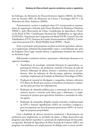 Mudança do Clima no Brasil: aspectos econômicos, sociais e regulatórios122
da Embrapa, do Ministério do Desenvolvimento Agrário (MDA), do Minis-
tério da Fazenda (MF), do Ministério da Ciência e Tecnologia (MCT) e do
Ministério do Meio Ambiente (MMA).
Posteriormente, ocorreu a ampliação desse GT, incorporando-se represen-
tantes de organizações indicadas pelo Fórum Brasileiro de Mudanças Climáticas
(FBMC) e pelo Observatório do Clima: Confederação da Agricultura e Pecuá-
ria do Brasil (CNA), Confederação Nacional dos Trabalhadores na Agricultura
(CONTAG), Organização das Cooperativas do Brasil (OCB), Central Única dos
Trabalhadores (CUT), Instituto de Estudos Socioeconômicos (INESC), Conser-
vação Internacional (CI) e World Wildlife Fund (WWF) – Brasil.
Entre as principais ações propostas no plano setorial da agricultura, destaca-
-se a regularização ambiental das propriedades rurais e a intensificação das ações
do Programa Terra Legal, visando efetivar a regularização fundiária dos imóveis
na Amazônia Legal.
Relacionadas à assistência técnica, capacitação e informação destacam-se as
seguintes estratégias:
•	 Transferência de tecnologia, incluindo formação de capacitadores, ca-
pacitação de técnicos e de produtores, estímulo à formação de redes de
técnicos, elaboração de planos técnicos e assistência técnica aos pro-
dutores, além da realização de dias-de-campo, palestras, seminários,
workshops, implantação de Unidades de Referência Tecnológica (URTs).
•	 Produção de material de divulgação e campanhas, inclusive televisivas
(TV Banco do Brasil) para mostrar os benefícios econômicos e ambien-
tais das ações previstas nos subprogramas.
•	 Realização de chamadas públicas para a contratação de serviços de as-
sistência técnica e extensão rural (Ater) para a elaboração e a imple-
mentação de projetos para agricultores familiares e assentados da refor-
ma agrária.
•	 Realização de campanhas dirigidas visando estimular a implementação
de iLPFs e Sistemas Agroflorestais (SAFs) em corredores ecológicos e
para recomposição nas áreas de proteção permanente (APP) e de reserva
legal nas pequenas propriedades.
Com a finalidade de oferecer incentivos econômicos e financiamento aos
produtores para implementar as atividades do plano, o Mapa desenvolveu um
programa cujo objetivo específico é a promoção da implementação de boas práti-
cas agrícolas. Batizado de Agricultura de Baixa Emissão de Carbono (ABC), este
programa visa estabelecer um amplo processo de diálogo entre os atores envolvi-
 